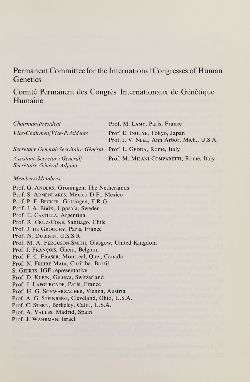 Permanent Committee for the International Congresses of Human Genetics Comité Permanent des Congrès Internationaux de Génétique Humaine ChairmanjPrésident Prof. M. Lamy, Paris, France Vice-Chairmenj Vice-Présidents Prof. E. Inouye, Tokyo, Japan Prof. J. V. Neel, Ann Arbor, Mich., U.S.A. Secretary Generali Secrétaire Général Prof. L. Gedda, Rome, Italy Assistant Secretary Generali Prof. M. Milani-Comparetti, Rome, Italy Secrétaire Général Adjoint Members! Membres Prof. G. Anders, Groningen, The Netherlands Prof. S. Armendares, Mexico D.F., Mexico Prof. P. E. Becker, Göttingen, F.R.G. Prof. J. A. BÖÖK, Uppsala, Sweden Prof. E. Castilla, Argentina Prof. R. Cruz-Coke, Santiago, Chile Prof. J. de Grouchy, Paris, France Prof. N. Dubinin, U.S.S.R. Prof M. A. Ferguson-Smith, Glasgow, United Kingdom Prof. J. François, Ghent, Belgium Prof. F. C. Fraser, Montreal, Que., Canada Prof. N. Freire-Maia, Curitiba, Brazil S. Geerts, IGF representative Prof. D. Klein, Geneva, Switzerland Prof. J. Lafourcade, Paris, France Prof. H. G. Schwarzacher, Vienna, Austria Prof. A. G. Steinberg, Cleveland, Ohio, U.S.A. Prof. C. Stern, Berkeley, Calif., U.S.A. Prof. A. Valles, Madrid, Spain Prof. J. Wahrman, Israel