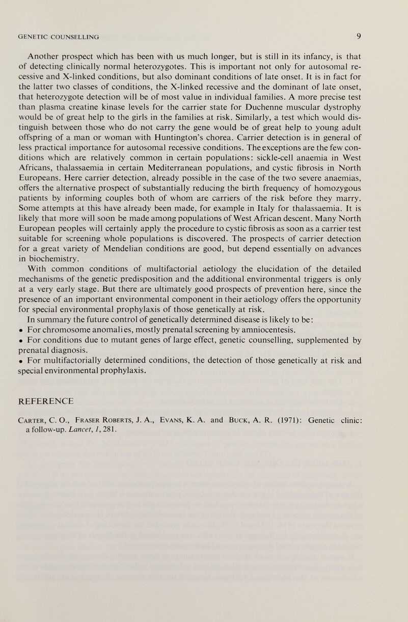 genetic counselling 9 Another prospect which has been with us much longer, but is still in its infancy, is that of detecting clinically normal heterozygotes. This is important not only for autosomal re¬ cessive and X-linked conditions, but also dominant conditions of late onset. It is in fact for the latter two classes of conditions, the X-linked recessive and the dominant of late onset, that heterozygote detection will be of most value in individual families. A more precise test than plasma creatine kinase levels for the carrier state for Duchenne muscular dystrophy would be of great help to the girls in the families at risk. Similarly, a test which would dis¬ tinguish between those who do not carry the gene would be of great help to young adult offspring of a man or woman with Huntington's chorea. Carrier detection is in general of less practical importance for autosomal recessive conditions. The exceptions are the few con¬ ditions which are relatively common in certain populations; sickle-cell anaemia in West Africans, thalassaemia in certain Mediterranean populations, and cystic fibrosis in North Europeans. Here carrier detection, already possible in the case of the two severe anaemias, offers the alternative prospect of substantially reducing the birth frequency of homozygous patients by informing couples both of whom are carriers of the risk before they marry. Some attempts at this have already been made, for example in Italy for thalassaemia. It is likely that more will soon be made among populations of West African descent. Many North European peoples will certainly apply the procedure to cystic fibrosis as soon as a carrier test suitable for screening whole populations is discovered. The prospects of carrier detection for a great variety of Mendelian conditions are good, but depend essentially on advances in biochemistry. With common conditions of multifactorial aetiology the elucidation of the detailed mechanisms of the genetic predisposition and the additional environmental triggers is only at a very early stage. But there are ultimately good prospects of prevention here, since the presence of an important environmental component in their aetiology offers the opportunity for special environmental prophylaxis of those genetically at risk. In summary the future control of genetically determined disease is likely to be : • For chromosome anomali es, mostly prenatal screening by amniocentesis. • For conditions due to mutant genes of large effect, genetic counselling, supplemented by prenatal diagnosis. • For multifactorially determined conditions, the detection of those genetically at risk and special environmental prophylaxis. REFERENCE Carter, C. O., Eraser Roberts, J. A., Evans, K. A. and Buck, A. R. (1971): Genetic clinic: a follow-up. Lancet, /, 281.