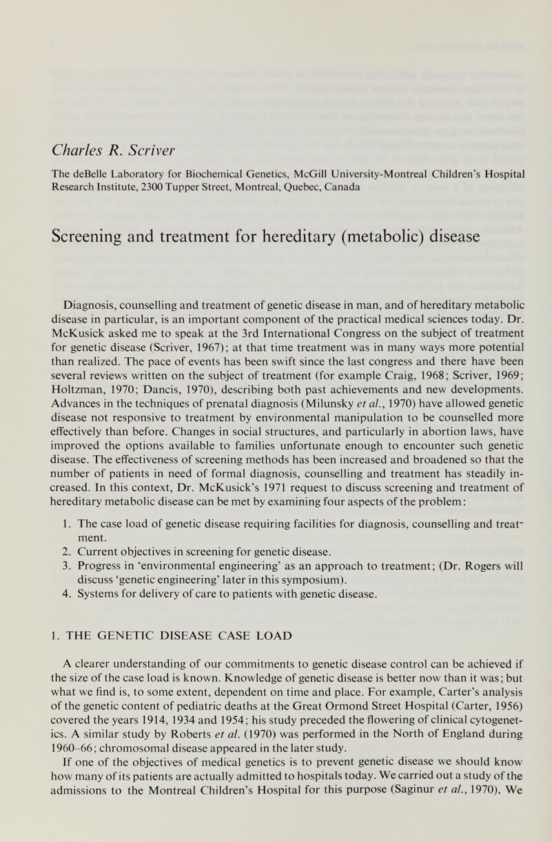 Charles R. Scriver The deBeile Laboratory for Biochemical Genetics, McGill University-Montreal Children's Hospital Research Institute, 2300 Tupper Street, Montreal, Quebec, Canada Screening and treatment for hereditary (metabolic) disease Diagnosis, counselling and treatment of genetic disease in man, and of hereditary metabolic disease in particular, is an important component of the practical medical sciences today. Dr. McKusick asked me to speak at the 3rd International Congress on the subject of treatment for genetic disease (Scriver, 1967); at that time treatment was in many ways more potential than realized. The pace of events has been swift since the last congress and there have been several reviews written on the subject of treatment (for example Craig, 1968; Scriver, 1969; Holtzman, 1970; Dancis, 1970), describing both past achievements and new developments. Advances in the techniques of prenatal diagnosis (Milunsky et ai, 1970) have allowed genetic disease not responsive to treatment by environmental manipulation to be counselled more effectively than before. Changes in social structures, and particularly in abortion laws, have improved the options available to families unfortunate enough to encounter such genetic disease. The effectiveness of screening methods has been increased and broadened so that the number of patients in need of formal diagnosis, counselling and treatment has steadily in¬ creased. In this context. Dr. McKusick's 1971 request to discuss screening and treatment of hereditary metabolic disease can be met by examining four aspects of the problem: 1. The case load of genetic disease requiring facilities for diagnosis, counselling and treat¬ ment. 2. Current objectives in screening for genetic disease. 3. Progress in 'environmental engineering' as an approach to treatment; (Dr. Rogers will discuss 'genetic engineering' later in this symposium). 4. Systems for delivery of care to patients with genetic disease. 1. THE GENETIC DISEASE CASE LOAD A clearer understanding of our commitments to genetic disease control can be achieved if the size of the case load is known. Knowledge of genetic disease is better now than it was; but what we find is, to some extent, dependent on time and place. For example. Carter's analysis of the genetic content of pediatric deaths at the Great Ormond Street Hospital (Carter, 1956) covered the years 1914, 1934 and 1954; his study preceded the flowering of clinical cytogenet¬ ics. A similar study by Roberts et al. (1970) was performed in the North of England during 1960-66 ; chromosomal disease appeared in the later study. If one of the objectives of medical genetics is to prevent genetic disease we should know how many of its patients are actually admitted to hospitals today. We carried out a study of the admissions to the Montreal Children's Hospital for this purpose (Saginur et al., 1970). We