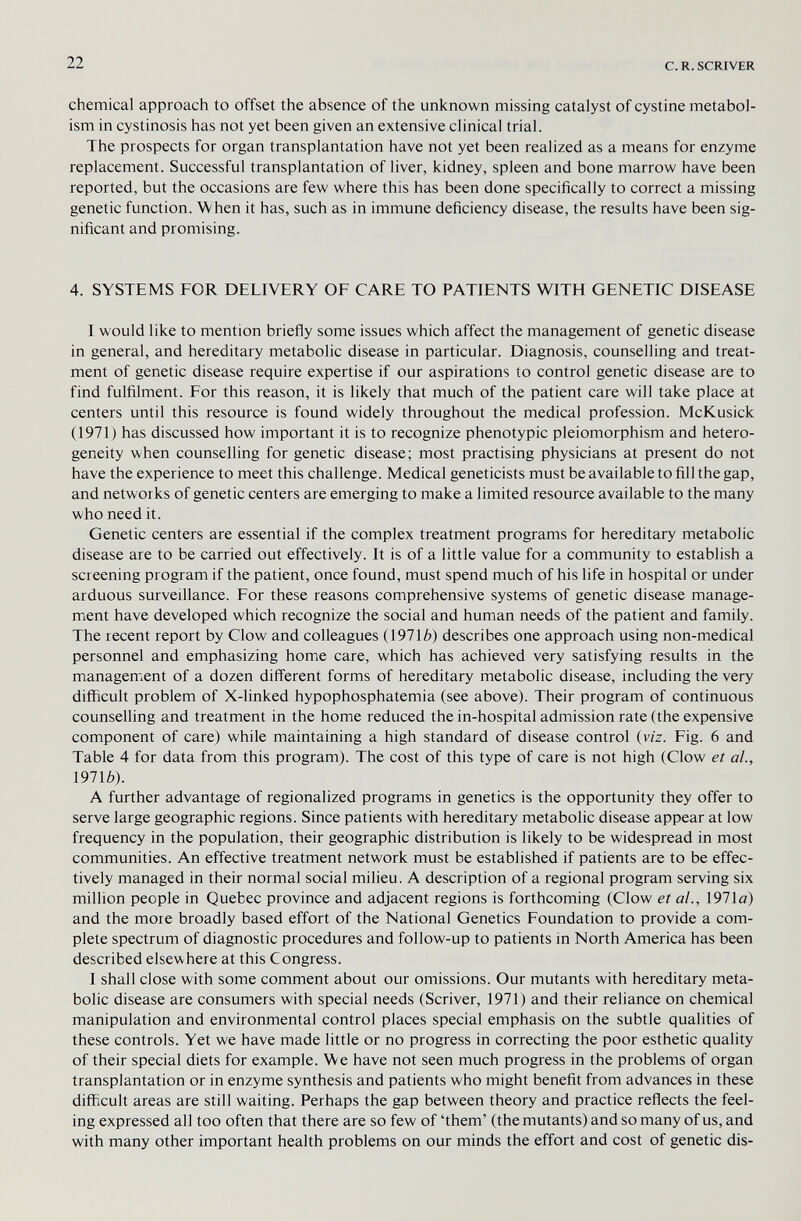 22 с. R. SCRIVER chemical approach to offset the absence of the unknown missing catalyst of cystine metabol¬ ism in cystinosis has not yet been given an extensive clinical trial. The prospects for organ transplantation have not yet been realized as a means for enzyme replacement. Successful transplantation of liver, kidney, spleen and bone marrow have been reported, but the occasions are few where this has been done specifically to correct a missing genetic function. When it has, such as in immune deficiency disease, the results have been sig¬ nificant and promising. 4. SYSTEMS FOR DELIVERY OF CARE TO PATIENTS WITH GENETIC DISEASE I would like to mention briefly some issues which affect the management of genetic disease in general, and hereditary metabolic disease in particular. Diagnosis, counselling and treat¬ ment of genetic disease require expertise if our aspirations to control genetic disease are to find fulfilment. For this reason, it is likely that much of the patient care will take place at centers until this resource is found widely throughout the medical profession. McKusick (1971) has discussed how important it is to recognize phenotypic pleiomorphism and hetero¬ geneity when counselling for genetic disease; most practising physicians at present do not have the experience to meet this challenge. Medical geneticists must be available to fill the gap, and networks of genetic centers are emerging to make a limited resource available to the many who need it. Genetic centers are essential if the complex treatment programs for hereditary metabolic disease are to be carried out effectively. It is of a little value for a community to establish a screening program if the patient, once found, must spend much of his life in hospital or under arduous surveillance. For these reasons comprehensive systems of genetic disease manage¬ ment have developed which recognize the social and human needs of the patient and family. The recent report by Clow and colleagues (1971 A) describes one approach using non-medical personnel and emphasizing home care, which has achieved very satisfying results in the management of a dozen different forms of hereditary metabolic disease, including the very difficult problem of X-linked hypophosphatemia (see above). Their program of continuous counseUing and treatment in the home reduced the in-hospital admission rate (the expensive component of care) while maintaining a high standard of disease control (viz. Fig. 6 and Table 4 for data from this program). The cost of this type of care is not high (Clow et al., 1971è). A further advantage of regionalized programs in genetics is the opportunity they offer to serve large geographic regions. Since patients with hereditary metabolic disease appear at low frequency in the population, their geographic distribution is likely to be widespread in most communities. An effective treatment network must be established if patients are to be effec¬ tively managed in their normal social milieu. A description of a regional program serving six million people in Quebec province and adjacent regions is forthcoming (Clow et al., 1971a) and the more broadly based effort of the National Genetics Foundation to provide a com¬ plete spectrum of diagnostic procedures and follow-up to patients in North America has been described elsewhere at this Congress. I shall close with some comment about our omissions. Our mutants with hereditary meta¬ bolic disease are consumers with special needs (Scriver, 1971) and their reliance on chemical manipulation and environmental control places special emphasis on the subtle qualities of these controls. Yet we have made little or no progress in correcting the poor esthetic quality of their special diets for example. We have not seen much progress in the problems of organ transplantation or in enzyme synthesis and patients who might benefit from advances in these difficult areas are still waiting. Perhaps the gap between theory and practice reflects the feel¬ ing expressed all too often that there are so few of 'them' (the mutants) and so many of us, and with many other important health problems on our minds the effort and cost of genetic dis-