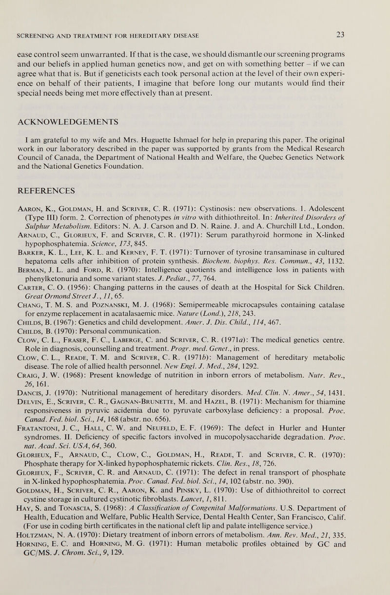 screening and treatment for hereditary disease 23 ease control seem unwarranted. If that is the case, we should dismantle our screening programs and our beliefs in applied human genetics now, and get on with something better - if we can agree what that is. But if geneticists each took personal action at the level of their own experi¬ ence on behalf of their patients, I imagine that before long our mutants would find their special needs being met more eflFectively than at present. ACKNOWLEDGEMENTS I am grateful to my wife and Mrs. Huguette Ishmael for help in preparing this paper. The original work in our laboratory described in the paper was supported by grants from the Medical Research Council of Canada, the Department of National Health and Welfare, the Quebec Genetics Network and the National Genetics Foundation. references Aaron, K., Goldman, H. and Scriver, С. R. (1971): Cystinosis: new observations. 1. Adolescent (Type III) form. 2. Correction of phenotypes in vitro with dithiothreitol. In: Inherited Disorders of Sulphur Metabolism. Editors; N. A. J. Carson and D. N. Raine. J. and A. Churchill Ltd., London. Arnaud, С., Glorieux, F. and Scriver, С. R. (1971): Serum parathyroid hormone in X-linked hypophosphatemia. Science, 173, 845. Barker, K. L., Lee, K. L. and Kerney, F. T. (1971): Turnover of tyrosine transaminase in cultured hepatoma cells after inhibition of protein synthesis. Biochem. biophys. Res. Commun., 43, 1132. Berman, J. L. and Ford, R. (1970): Intelligence quotients and intelligence loss in patients with phenylketonuria and some variant states. J. Pediat., 77, 764. Carter, C. O. (1956): Changing patterns in the causes of death at the Hospital for Sick Children. Great Ormond Street J., 11, 65. Chang, T. M. S. and Poznanski, M.J. (1968): Semipermeable microcapsules containing catalase for enzyme replacement in acatalasaemic mice. Nature (Lond.), 218, 243. Childs, В. (1967) : Genetics and child development. Amer. J. Dis. Child., 114, 467. Childs, В. (1970): Personal communication. Clow, C. L., Fraser, F. С., Laberge, С. and Scriver, С. R. (1971а): The medical genetics centre. Role in diagnosis, counselling and treatment. Progr. med. Genet., in press. Clow, C. L., Reade, T. M. and Scriver, С. R. (19716): Management of hereditary metabolic disease. The role of allied health personnel. New Engl. J. Med., 284, 1292. Craig, J. W. (1968): Present knowledge of nutrition in inborn errors of metabolism. Nutr. Rev., 26,161. Dancis, J. (1970): Nutritional management of hereditary disorders. Med. Clin. N. Amer., 54, 1431. Delvin, е.. Scriver, с. R., Gagnan-Brunette, M. and Hazel, В. (1971): Mechanism for thiamine responsiveness in pyruvic acidemia due to pyruvate carboxylase deficiency: a proposal. Proc. Canad. Fed. biol. Sci., 14, 168 (abstr. no. 656). Fratantoni, J. C., Hall, C. W. and Neufeld, E. F. (1969): The defect in Hurler and Hunter syndromes. II. Deficiency of specific factors involved in mucopolysaccharide degradation. Proc. nat. Acad. Sci. USA, 64, 360. Glorieux, F., Arnaud, С., Clow, С., Goldman, H., Reade, T. and Scriver, С. R. (1970): Phosphate therapy for X-linked hypophosphatemic rickets. Clin. Res., 18,726. Glorieux, P., Scriver, С. R. and Arnaud, C. (1971): The defect in renal transport of phosphate in X-linked hypophosphatemia. Proc. Canad. Fed. biol. Sci., 14, 102 (abstr. no. 390). Goldman, H., Scriver, С. R., Aaron, К. and Pinsky, L. (1970): Use of dithiothreitol to correct cystine storage in cultured cystinotic fibroblasts. Lancet, /, 811. Hay, S. and Tonascia, S. (1968): A Classification of Congenital Malformations. U.S. Department of Health, Education and Welfare, Public Health Service, Dental Health Center, San Francisco, Calif. (For use in coding birth certificates in the national cleft lip and palate intelligence service.) Holtzman, N. A. (1970): Dietary treatment of inborn errors of metabolism. Ann. Rev. Med., 21, 335. Horning, E. C. and Horning, M. G. (1971): Human metabolic profiles obtained by GC and GC/MS. J. Chrom. Sci., 9,129.