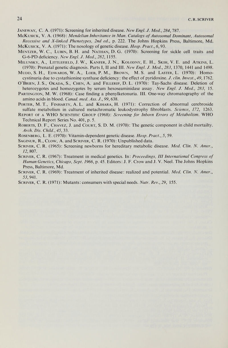 24 с.R.SCRIVER Janeway, с. a. (1971): Screening for inherited disease. New Engl. J. Med., 284, 787. McKusick, V. A. (1968) ; Mendelian Inheritance in Man. Catalogs of Autosomal Dominant, Autosomal Recessive and X-linked Phenotypes, 2nd ed., p. 222. The Johns Hopkins Press, Baltimore, Md. McKusick, V. A. (1971); The nosology of genetic disease. Hosp. Pract., 6,93. Mentzer, W. C., Lubin, B. H. and Nathan, D. G. (1970): Screening for sickle cell traits and G-6-PD deficiency. New Engl. J. Med., 282,1155. milunsky, A., Littlefield, J. W., Kanfer, J. N., KoLODNY, E. H., Skih, V. E. and Atkins, L. (1970): Prenatal genetic diagnosis. Parts I, II and III. New Engl. J. Med., 283, 1370, 1441 and 1498. MuDD, S. H., Edwards, W. A., Loeb, P. M., Brown, M.S. and Laster, L. (1970): Homo- cystinuria due to cystathionine synthase deficiency: the eff'ect of pyridoxine. J. din. Invest., 49,1762. O'Brien, J. S., Okada, S., Chen, A. and Fillerip, D. L. (1970): Tay-Sachs disease. Deletion of heterozygotes and homozygotes by serum hexoseaminidase assay. New Engl. J. Med., 283, 15. Partington, M. W. (1968): Case finding a phenylketonuria. III. One-way chromatography of the amino acids in blood. Canad. med. Ass. J., 99, 638. Porter, M. T., Finharty, A. L. and Kihara, H. (1971): Correction of abnormal cerebroside sulfate metabolism in cultured metachromatic leukodystrophy fibroblasts. Science, 172, 1263. Report of a WHO Scientific Group (1968): Screening for Inborn Errors of Metabolism. WHO Technical Report Series No. 401, p. 5. Roberts, D. F., Chavez, J. and Court, S. D. M. (1970): The genetic component in child mortality. Arch. Dis. Child., 45, 33. Rosenberg, L. E. (1970): Vitamin-dependent genetic disease. Hosp. Pract., 5, 59. Saginur, R., Clow, A. and Scriver, С. R. (1970): Unpublished data. Scriver, С. R. (1965): Screening newborns for hereditary metabolic disease. Med. Clin. N. Amer., 12, 807. Scriver, С. R. (1967): Treatment in medical genetics. In: Proceedings, III International Congress of Human Genetics, Chicago, Sept. 1966, p. 45. Editors: J. F. Crow and J. V. Neel. The Johns Hopkins Press, Baltimore, Md. Scriver, С. R. (1969): Treatment of inherited disease: realized and potential. Med. Clin. N. Amer., 53,941. Scriver, С. R. (1971): Mutants: consumers with special needs. Nutr. Rev., 29, 155.