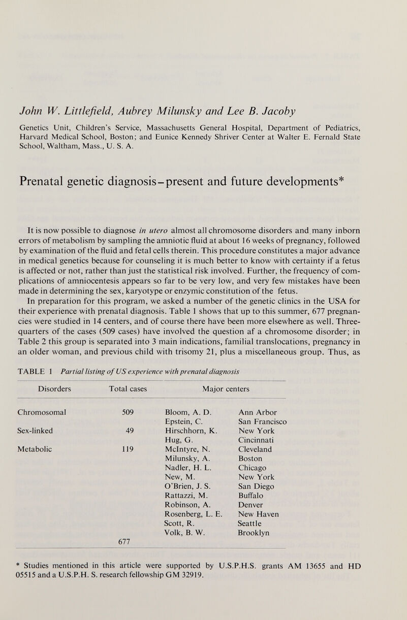 John W. Littlefield, Aubrey Milunsky and Lee B. Jacoby Genetics Unit, Children's Service, Massachusetts General Hospital, Department of Pediatrics, Harvard Medical School, Boston; and Eunice Kennedy Shriver Center at Walter E. Fernald State School, Waltham, Mass., U. S. A. Prenatal genetic diagnosis-present and future developments* It is now possible to diagnose in utero almost all chromosome disorders and, many inborn errors of metabolism by sampling the amniotic fluid at about 16 weeks of pregnancy, followed by examination of the fluid and fetal cells therein. This procedure constitutes a major advance in medical genetics because for counseling it is much better to know with certainty if a fetus is affected or not, rather than just the statistical risk involved. Further, the frequency of com¬ plications of amniocentesis appears so far to be very low, and very few mistakes have been made in determining the sex, karyotype or enzymic constitution of the fetus. In preparation for this program, we asked a number of the genetic clinics in the USA for their experience with prenatal diagnosis. Table 1 shows that up to this summer, 677 pregnan¬ cies were studied in 14 centers, and of course there have been more elsewhere as well. Three- quarters of the cases (509 cases) have involved the question af a chromosome disorder; in Table 2 this group is separated into 3 main indications, familial translocations, pregnancy in an older woman, and previous child with trisomy 21, plus a miscellaneous group. Thus, as TABLE 1 Partial listing of US experience with prenatal diagnosis Disorders Total cases Major centers 677 * Studies mentioned in this article were supported by U.S.P.H.S. grants AM 13655 and HD 05515 and a U.S.P.H. S. research fellowship GM 32919.