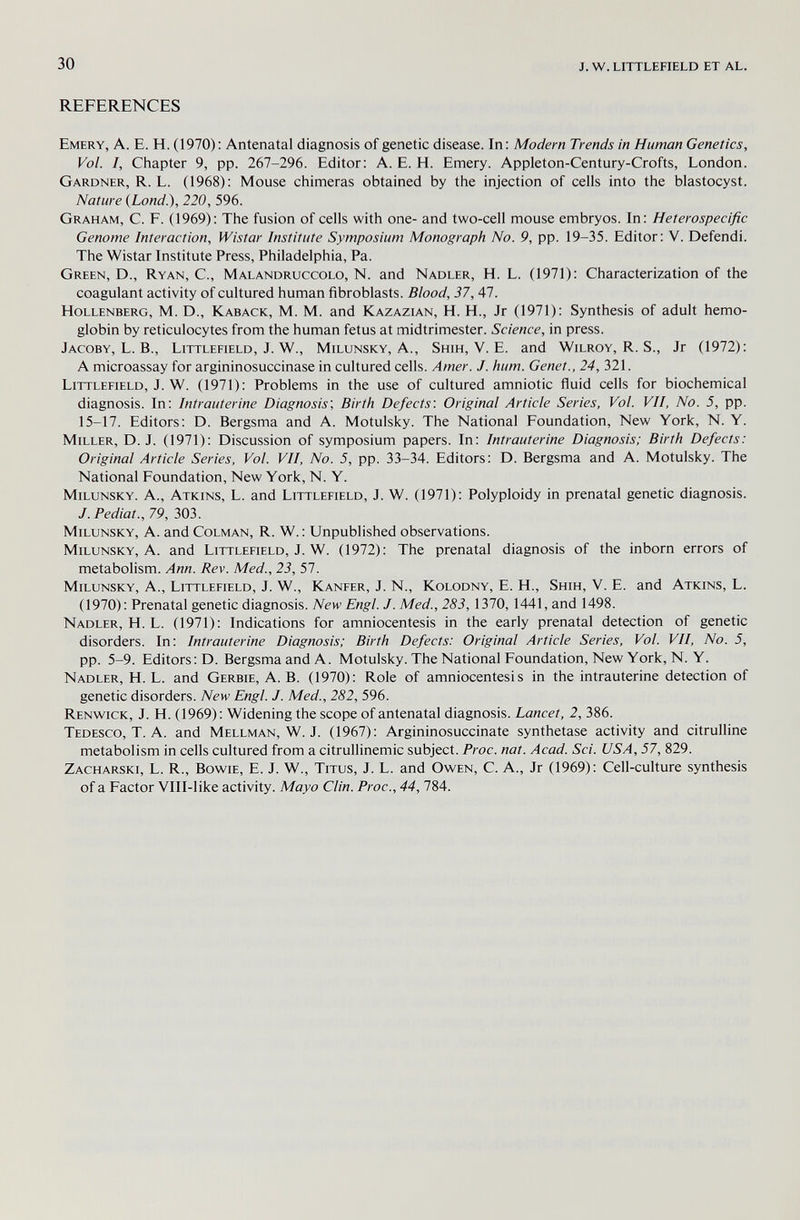 30 j. w. littlefield et al. REFERENCES Emery, A. E. H. (1970): Antenatal diagnosis of genetic disease. In: Modern Trends in Human Genetics, Vol. I, Chapter 9, pp. 267-296. Editor: A. E. H. Emery. Appleton-Century-Crofts, London. Gardner, R. L. (1968): Mouse chimeras obtained by the injection of cells into the blastocyst. Nature (bond.), 220, 596. Graham, C. E. (1969): The fusion of cells with one- and two-cell mouse embryos. In: Heterospecific Genome Interaction, Wistar Institute Symposium Monograph No. 9, pp. 19-35. Editor: V. Defendi. The Wistar Institute Press, Philadelphia, Pa. Green, D., Ryan, C., Malandruccolo, N. and Nadler, H. L. (1971): Characterization of the coagulant activity of cultured human fibroblasts. Blood, 37, 47. Hollenberg, M. D., Kaback, M. M. and Kazazian, H. H., Jr (1971): Synthesis of adult hemo¬ globin by reticulocytes from the human fetus at midtrimester. Science, in press. Jacoby, L. В., Littlefield, J. W., Milunsky, A., Shih, V. E. and Wilroy, R. S., Jr (1972): A microassay for argininosuccinase in cultured cells. Amer. J. hum. Genet., 24, 321. Littlefield, J. W. (1971): Problems in the use of cultured amniotic fluid cells for biochemical diagnosis. In: Intrauterine Diagnosis', Birth Defects: Original Article Series, Vol. VII, No. 5, pp. 15-17. Editors: D. Bergsma and A. Motulsky. The National Eoundation, New York, N. Y. Miller, D.J. (1971): Discussion of symposium papers. In: Intrauterine Diagnosis; Birth Defects: Original Article Series, Vol. VII, No. 5, pp. 33-34. Editors: D. Bergsma and A. Motulsky. The National Eoundation, New York, N. Y. Milunsky. A., Atkins, L. and Littlefield, J. W. (1971): Polyploidy in prenatal genetic diagnosis. J. Pediat., 79, 303. Milunsky, A. and Colman, R. W. : Unpublished observations. Milunsky, A. and Littlefield, J. W. (1972): The prenatal diagnosis of the inborn errors of metabolism. Ann. Rev. Med., 23, 57. Milunsky, A., Littlefield, J. W., Kanfer, J. N., Kolodny, E. H., Shih, V. E. and Atkins, L. (1970): Prenatal genetic diagnosis. New Engl. J. Med., 283, 1370, 1441, and 1498. Nadler, H. L. (1971): Indications for amniocentesis in the early prenatal detection of genetic disorders. In: Intrauterine Diagnosis; Birth Defects: Original Article Series, Vol. VII, No. 5, pp. 5-9. Editors: D. Bergsma and A. Motulsky. The National Eoundation, New York, N. Y. Nadler, H. L. and Gerbie, A.B. (1970): Role of amniocentesis in the intrauterine detection of genetic disorders. New Engl. J. Med., 282, 596. Renwick, J. H. (1969): Widening the scope of antenatal diagnosis. Lancet, 2, 386. Tedesco, T. A. and Mellman, W. J. (1967): Argininosuccinate synthetase activity and citrulline metabolism in cells cultured from a citrullinemic subject. Proc. nat. Acad. Sci. USA, 57, 829. Zacharski, L. R., Bowie, E. J. W., Titus, J. L. and Owen, C. A., Jr (1969): Cell-culture synthesis of a Factor Vlll-like activity. Mayo Clin. Proc., 44, 784.