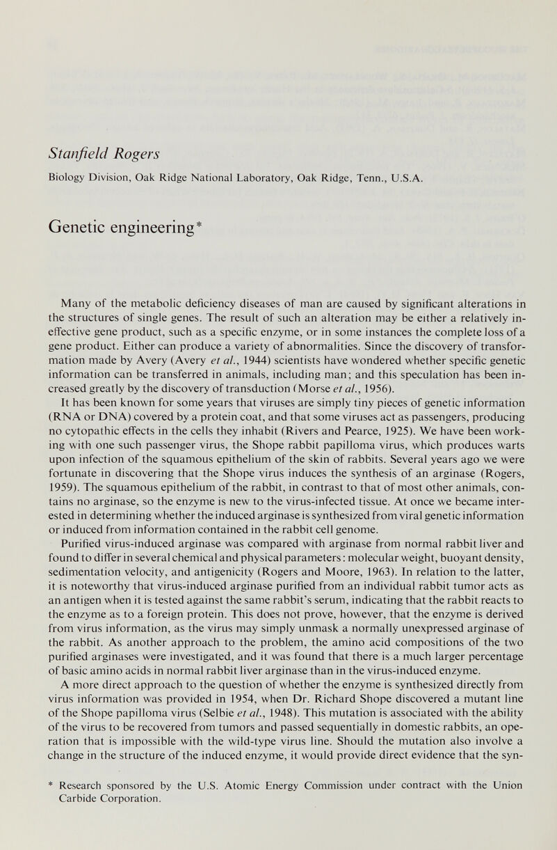 Stanfield Rogers Biology Division, Oak Ridge National Laboratory, Oak Ridge, Tenn., U.S.A. Genetic engineering* Many of the metabolic deficiency diseases of man are caused by significant alterations in the structures of single genes. The result of such an alteration may be either a relatively in¬ effective gene product, such as a specific enzyme, or in some instances the complete loss of a gene product. Either can produce a variety of abnormalities. Since the discovery of transfor¬ mation made by Avery (Avery et al., 1944) scientists have wondered whether specific genetic information can be transferred in animals, including man; and this speculation has been in¬ creased greatly by the discovery of transduction ÍMorse et al., 1956). It has been known for some years that viruses are simply tiny pieces of genetic information (RNA or DNA) covered by a protein coat, and that some viruses act as passengers, producing no cytopathic effects in the cells they inhabit (Rivers and Pearce, 1925). We have been work¬ ing with one such passenger virus, the Shope rabbit papilloma virus, which produces warts upon infection of the squamous epithelium of the skin of rabbits. Several years ago we were fortunate in discovering that the Shope virus induces the synthesis of an arginase (Rogers, 1959). The squamous epithelium of the rabbit, in contrast to that of most other animals, con¬ tains no arginase, so the enzyme is new to the virus-infected tissue. At once we became inter¬ ested in determining whether the induced arginase is synthesized from viral genetic information or induced from information contained in the rabbit cell genome. Purified virus-induced arginase was compared with arginase from normal rabbit liver and found to differ in several chemical and physical parameters : molecular weight, buoyant density, sedimentation velocity, and antigenicity (Rogers and Moore, 1963). In relation to the latter, it is noteworthy that virus-induced arginase purified from an individual rabbit tumor acts as an antigen when it is tested against the same rabbit's serum, indicating that the rabbit reacts to the enzyme as to a foreign protein. This does not prove, however, that the enzyme is derived from virus information, as the virus may simply unmask a normally unexpressed arginase of the rabbit. As another approach to the problem, the amino acid compositions of the two purified arginases were investigated, and it was found that there is a much larger percentage of basic amino acids in normal rabbit liver arginase than in the virus-induced enzyme. A more direct approach to the question of whether the enzyme is synthesized directly from virus information was provided in 1954, when Dr. Richard Shope discovered a mutant line of the Shope papilloma virus (Selbie et al., 1948). This mutation is associated with the ability of the virus to be recovered from tumors and passed sequentially in domestic rabbits, an ope¬ ration that is impossible with the wild-type virus line. Should the mutation also involve a change in the structure of the induced enzyme, it would provide direct evidence that the syn- * Research sponsored by the U.S. Atomic Energy Commission under contract with the Union Carbide Corporation.