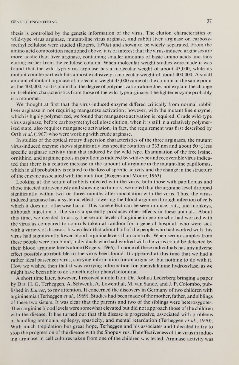 GENETIC ENGINEERING 37 thesis is controlled by the genetic information of the virus. The elution characteristics of wild-type virus arginase, mutant-line virus arginase, and rabbit liver arginase on carboxy- methyl cellulose were studied (Rogers, 1970ö) and shown to be widely separated. From the amino acid composition mentioned above, it is of interest that the virus-induced arginases are more acidic than liver arginase, containing smaller amounts of basic amino acids and thus eluting earlier from the cellulose column. When molecular weight studies were made it was found that the wild-type virus arginase has a molecular weight of about 43,000, while its mutant counterpart exhibits almost exclusively a molecular weight of about 400,000. A small amount of mutant arginase of molecular weight 43,000 came off the column at the same point as the 400,000, so it is plain that the degree of polymerization alone does not explain the change in its elution characteristics from those of the wild-type arginase. The lighter enzyme probably is a monomer. We thought at first that the virus-induced enzyme differed critically from normal rabbit liver arginase in not requiring manganese activation; however, with the mutant line enzyme, which is highly polymerized, we found that manganese activation is required. Crude wild-type virus arginase, before carboxymethyl cellulose elution, when it is still in a relatively polymer¬ ized state, also requires manganese activation; in fact, the requirement was first described by Orth et al. (1967) who were working with crude arginase. In studies of the optical rotary dispersion characteristics of the three arginases, the mutant virus-induced enzyme shows significantly less specific rotation at 233 nm and about 50% less specific arginase activity than that induced by the wild type. Examination of the free lysine, ornithine, and arginine pools in papillomas induced by wild-type and recoverable virus indica¬ ted that there is a relative increase in the amount of arginine in the mutant-line papillomas, which in all probability is related to the loss of specific activity and the change in the structure of the enzyme associated with the mutation (Rogers and Moore, 1963). Looking at the serum of rabbits infected with the virus, both those with papillomas and those injected intravenously and showing no tumors, we noted that the arginine level dropped significantly within two or three months after inoculation with the virus. Thus, the virus- induced arginase has a systemic eff'ect, lowering the blood arginine through infection of cells which it does not otherwise harm. This same eff'ect can be seen in mice, rats, and monkeys, although injection of the virus apparently produces other effects in these animals. About this time, we decided to assay the serum levels of arginine in people who had worked with the virus as compared to controls taken at random for a general hospital, who were sick with a variety of diseases. It was clear that about half of the people who had worked with this virus had significantly lower blood arginine levels than controls. When serum samples from these people were run blind, individuals who had worked with the virus could be detected by their blood arginine levels alone (Rogers, 1966). In none of these individuals has any adverse effect possibly attributable to the virus been found. It appeared at this time that we had a rather ideal passenger virus, carrying information for an arginase, but nothing to do with it. How we wished then that it was carrying information for phenylalanine hydroxylase, as we might have been able to do something for phenylketonuria. A short time later, however, I received a note from Dr. Joshua Lederberg bringing a paper by Drs. H. G. Terheggen, A. Schwenk, A. Lowenthal, M. van Sande, and J. P. Colombo, pub¬ lished in Lancet, to my attention. It concerned the discovery in Germany of two children with argininemia (Terheggen et al., 1969). Studies had been made of the mother, father, and siblings of these two sisters. It was clear that the parents and two of the siblings were heterozygotes. Their arginine blood levels were somewhat elevated but did not approach those of the children with the disease. It has turned out that this disease is progressive, associated with problems in handlmg ammonia, epilepsy, spasticity, and mental retardation (Terheggen et al., 1970). With much trepidation but great hope, Terheggen and his associates and I decided to try to stop the progression of the disease with the Shope virus. The effectiveness of the virus in induc¬ ing arginase in cell cultures taken from one of the children was tested. Arginase activity was
