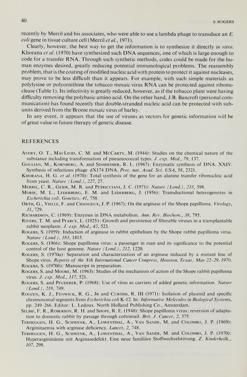 40 s. rogers recently by Merril and his associates, who were able to use a lambda phage to transduce an E. coli gene in tissue culture cell (Merril et al., 1971). Clearly, however, the best way to get the information is to synthesize it directly in vitro. Khorana et al. (1970) have synthesized such DNA sequences, one of which is large enough to code for a transfer RNA. Through such synthetic methods, codes could be made for the hu¬ man enzymes desired, greatly reducing potential immunological problems. The reassembly problem, that is the coating of modified nucleic acid with protein to protect it against nucleases, may prove to be less difficult than it appears. For example, with such simple materials as polylysine or polyornithine the tobacco mosaic virus RNA can be protected against ribonu- clease (Table 1). Its infectivity is greatly reduced, however, as if the tobacco plant were having difficulty removing the poiybasic amino acid. On the other hand, J.B. Bancroft (personal com¬ munication) has found recently that double-stranded nucleic acid can be protected with sub- units derived from the Brome mosaic virus of barley. In any event, it appears that the use of viruses as vectors for genetic information will be of great value in future therapy of genetic disease. REFERENCES Avery, O. T., MacLeod, C. M. and McCarty, M. (1944): Studies on the chemical nature of the substance including transformation of pneumococcal types. J. exp. Med., 79, 137. Goulian, M., Kornberg, A. and Sinsheimer, R. L. (1967): Enzymatic synthesis of DNA. XXIV. Synthesis of infectious phage ^X174 DNA. Proc. nat. Acad. Sci. USA, 58, 2321. Khorana, H. G. et al. (1970): Total synthesis of the gene for an alanine transfer ribonucleic acid from yeast. Nature (Lond.), 227, 27. Merril, C. R., Geier, M. R. and Petricciani, J. C. (1971): Nature (Lond.), 233, 398. Morse, M. L., Lederberg, E. M. and Lederberg, J. (1956): Transductional heterogenotes in Escherichia coli. Genetics, 41, 758. Orth, G., Vielle, F. and Changeux, J. P. (1967): On the arginase of the Shope papilloma. Virology, 31, 729. Richardson, C. (1969): Enzymes in DNA metabolism. Ann. Rev. Biochem., 38, 795. Rivers, T. M. and Pearce, L. (1925) : Growth and persistence of filterable viruses in a transplantable rabbit neoplasm. J. exp. Med., 42, 523. Rogers, S. (1959): Induction of arginase in rabbit epithelium by the Shope rabbit papilloma virus. Nature (Land.), 183, 1815. Rogers, S. (1966): Shope papilloma virus: a passenger in man and its significance to the potential control of the host genome. Nature (Lond.), 212, 1220. Rogers, S. (1970a): Separation and characterization of an arginase induced by a mutant line of Shope virus. Reports of the Xth International Cancer Congress, Houston, Texas, May 22-29,1970. Rogers, S. (1970Ò): Manuscript in preparation. Rogers, S. and Moore, M. (1963): Studies of the mechanism of action of the Shope rabbit papilloma virus. J. exp. Med., 117, 521. Rogers, S. and Pfuderer, P. (1968): Use of virus as carriers of added genetic information. Nature (Lond.), 219, 749. Roozen, K. J., Fenwick, R. G., Jr and Curtiss, R. Ill (1971): Isolation of plasmid and specific chromosomal segments from Escherichia coli К-12. In: Informative Molecules in Biological Systems, pp. 249-266. Editor: L. Ledoux. North Holland Publishing Co., Amsterdam. Selbie, F. R., Roberson, R. H. and Shope, R. E. (1948): Shope papilloma virus: reversion of adapta¬ tion to domestic rabbit by passage through cottontail. Brit. J. Cancer, 2, 375. Terheggen, H. G., Schwenk, A., Lowenthal, A., Van Sande, M. and Colombo, J. P. (1969): Argininaemia with arginase deficiency. Lancet, 2, 748. Terheggen, H. G., Schwenk, A., Lowenthal, A., Van Sande, M. and Colombo, J. P. (1970): Hyperargininämie mit Arginasedefekt. Eine neue familiäre Stolïwechselstôrung. Z. Kinderheilk., 107, 298.