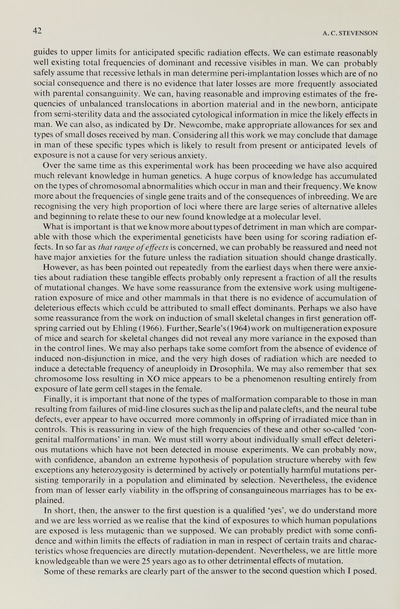 42 A. С. STEVENSON guides to upper limits for anticipated specific radiation eflFects. We can estimate reasonably well existing total frequencies of dominant and recessive visibles in man. We can probably safely assume that recessive lethals in man determine peri-implantation losses which are of no social consequence and there is no evidence that later losses are more frequently associated with parental consanguinity. We can, having reasonable and improving estimates of the fre¬ quencies of unbalanced translocations in abortion material and in the newborn, anticipate from semi-sterility data and the associated cytological information in mice the likely effects in man. We can also, as indicated by Dr. Newcombe, make appropriate allowances for sex and types of small doses received by man. Considering all this work we may conclude that damage in man of these specific types which is likely to result from present or anticipated levels of exposure is not a cause for very serious anxiety. Over the same time as this experimental work has been proceeding we have also acquired much relevant knowledge in human genetics. A huge corpus of knowledge has accumulated on the types of chromosomal abnormalities which occur in man and their frequency. We know more about the frequencies of single gene traits and of the consequences of inbreeding. We are recognising the very high proportion of loci where there are large series of alternative alleles and beginning to relate these to our new found knowledge at a molecular level. What is important is that we know more about types of detriment in man which are compar¬ able with those which the experimental geneticists have been using for scoring radiation ef¬ fects. In so far as that range of ejfects is concerned, we can probably be reassured and need not have major anxieties for the future unless the radiation situation should change drastically. However, as has been pointed out repeatedly from the earliest days when there were anxie¬ ties about radiation these tangible effects probably only represent a fraction of all the results of mutational changes. We have some reassurance from the extensive work using multigene- ration exposure of mice and other mammals in that there is no evidence of accumulation of deleterious effects which cculd be attributed to small efi'ect dominants. Perhaps we also have some reassurance from the work on induction of small skeletal changes in first generation off¬ spring carried out by Ehling (1966). Further, Searle's( 1964) work on multigeneration exposure of mice and search for skeletal changes did not reveal any more variance in the exposed than in the control lines. We may also perhaps take some comfort from the absence of evidence of induced non-disjunction in mice, and the very high doses of radiation which are needed to induce a detectable frequency of aneuploidy in Drosophila. We may also remember that sex chromosome loss resulting in XO mice appears to be a phenomenon resulting entirely from exposure of late germ cell stages in the female. Finally, it is important that none of the types of malformation comparable to those in man resulting from failures of mid-line closures such as the lip and palate clefts, and the neural tube defects, ever appear to have occurred more commonly in offspring of irradiated mice than in controls. This is reassuring in view of the high frequencies of these and other so-called 'con¬ genital malformations' in man. We must still worry about individually small effect deleteri¬ ous mutations which have not been detected in mouse experiments. We can probably now, with confidence, abandon an extreme hypothesis of population structure whereby with few exceptions any heterozygosity is determined by actively or potentially harmful mutations per¬ sisting temporarily in a population and eliminated by selection. Nevertheless, the evidence from man of lesser early viability in the offspring of consanguineous marriages has to be ex¬ plained. In short, then, the answer to the first question is a qualified 'yes', we do understand more and we are less worried as we realise that the kind of exposures to which human populations are exposed is less mutagenic than we supposed. We can probably predict with some confi¬ dence and within limits the eflFects of radiation in man in respect of certain traits and charac¬ teristics whose frequencies are directly mutation-dependent. Nevertheless, we are little more knowledgeable than we were 25 years ago as to other detrimental eflFects of mutation. Some of these remarks are clearly part of the answer to the second question which I posed.