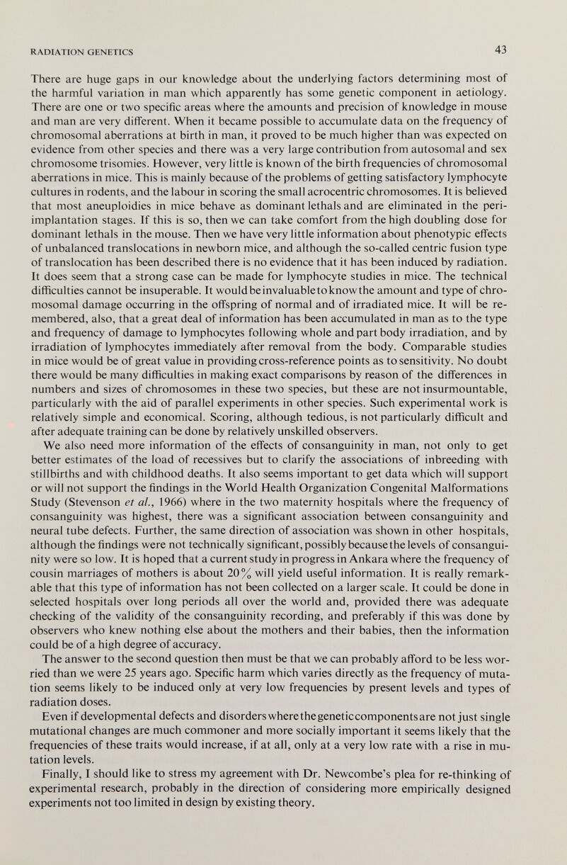 RADIATION GENETICS 43 There are huge gaps in our knowledge about the underlying factors determining most of the harmful variation in man which apparently has some genetic component in aetiology. There are one or two specific areas where the amounts and precision of knowledge in mouse and man are very difi'erent. When it became possible to accumulate data on the frequency of chromosomal aberrations at birth in man, it proved to be much higher than was expected on evidence from other species and there was a very large contribution from autosomal and sex chromosome trisomies. However, very little is known of the birth frequencies of chromosomal aberrations in mice. This is mainly because of the problems of getting satisfactory lymphocyte cultures in rodents, and the labour in scoring the small acrocentric chromosomes. It is believed that most aneuploidies in mice behave as dominant lethals and are eliminated in the peri- implantation stages. If this is so, then we can take comfort from the high doubling dose for dominant lethals in the mouse. Then we have very little information about phenotypic effects of unbalanced translocations in newborn mice, and although the so-called centric fusion type of translocation has been described there is no evidence that it has been induced by radiation. It does seem that a strong case can be made for lymphocyte studies in mice. The technical difficulties cannot be insuperable. It would be invaluable to know the amount and type of chro¬ mosomal damage occurring in the offspring of normal and of irradiated mice. It will be re¬ membered, also, that a great deal of information has been accumulated in man as to the type and frequency of damage to lymphocytes following whole and part body irradiation, and by irradiation of lymphocytes immediately after removal from the body. Comparable studies in mice would be of great value in providing cross-reference points as to sensitivity. No doubt there would be many difficulties in making exact comparisons by reason of the differences in numbers and sizes of chromosomes in these two species, but these are not insurmountable, particularly with the aid of parallel experiments in other species. Such experimental work is relatively simple and economical. Scoring, although tedious, is not particularly difficult and after adequate training can be done by relatively unskilled observers. We also need more information of the effects of consanguinity in man, not only to get better estimates of the load of récessives but to clarify the associations of inbreeding with stillbirths and with childhood deaths. It also seems important to get data which will support or will not support the findings in the World Health Organization Congenital Malformations Study (Stevenson et al., 1966) where in the two maternity hospitals where the frequency of consanguinity was highest, there was a significant association between consanguinity and neural tube defects. Further, the same direction of association was shown in other hospitals, although the findings were not technically significant, possibly because the levels of consangui¬ nity were so low. It is hoped that a current study in progress in Ankara where the frequency of cousin marriages of mothers is about 20% will yield useful information. It is really remark¬ able that this type of information has not been collected on a larger scale. It could be done in selected hospitals over long periods all over the world and, provided there was adequate checking of the validity of the consanguinity recording, and preferably if this was done by observers who knew nothing else about the mothers and their babies, then the information could be of a high degree of accuracy. The answer to the second question then must be that we can probably afford to be less wor¬ ried than we were 25 years ago. Specific harm which varies directly as the frequency of muta¬ tion seems likely to be induced only at very low frequencies by present levels and types of radiation doses. Even if developmental defects and disorders wherethegeneticcomponents are not just single mutational changes are much commoner and more socially important it seems likely that the frequencies of these traits would increase, if at all, only at a very low rate with a rise in mu¬ tation levels. Finally, I should like to stress my agreement with Dr. Newcombe's plea for re-thinking of experimental research, probably in the direction of considering more empirically designed experiments not too limited in design by existing theory.