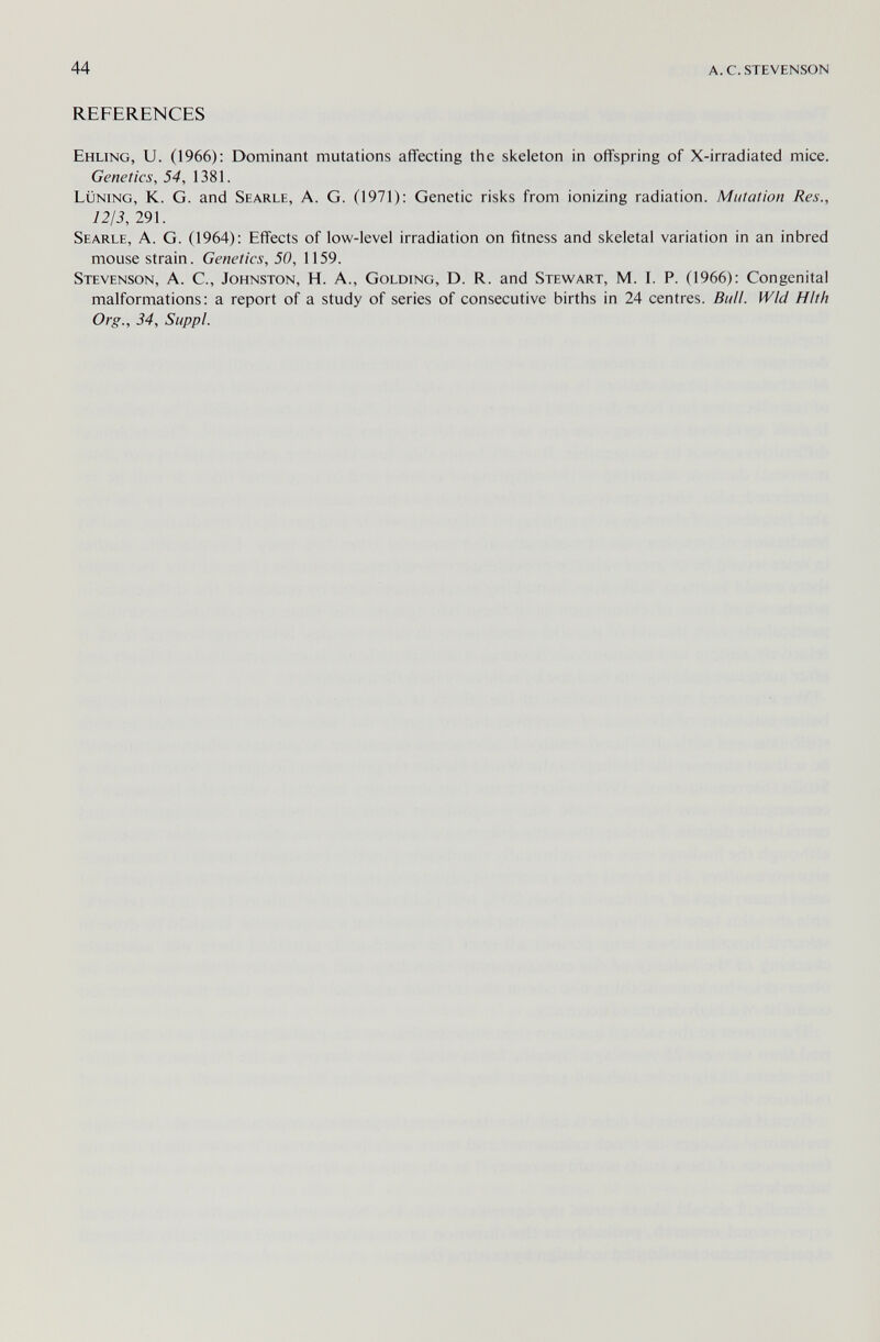 44 a. с. stevenson REFERENCES Ehling, U. (1966): Dominant mutations affecting the skeleton in offspring of X-irradiated mice. Genetics, 54, 1381. lüning, K. G. and Searle, A. G. (1971): Genetic risks from ionizing radiation. Mutation Res., 1213, 291. Searle, A. G. (1964): Effects of low-level irradiation on fitness and skeletal variation in an inbred mouse strain. Genetics, 50, 1159. Stevenson, A. C., Johnston, H. A., Golding, D. R. and Stewart, M. I. P. (1966): Congenital malformations: a report of a study of series of consecutive births in 24 centres. Bull. Wld Hlth Org., 34, Sappl.