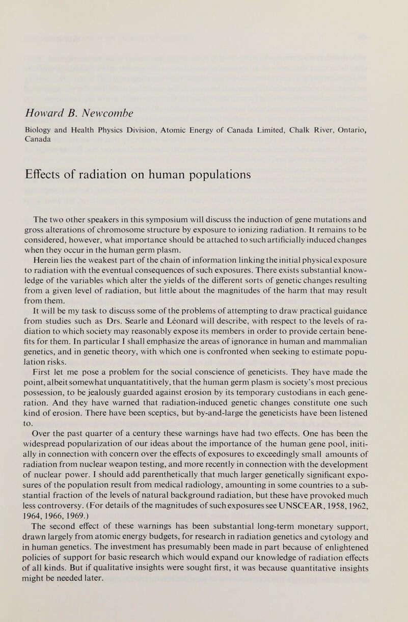 Howard В. New combe Biology and Health Physics Division, Atomic Energy of Canada Limited, Chalk River, Ontario, Canada Effects of radiation on human populations The two other speakers in this symposium will discuss the induction of gene mutations and gross alterations of chromosome structure by exposure to ionizing radiation. It remains to be considered, however, what importance should be attached to such artificially induced changes when they occur in the human germ plasm. Herein lies the weakest part of the chain of information linking the initial physical exposure to radiation with the eventual consequences of such exposures. There exists substantial know¬ ledge of the variables which alter the yields of the different sorts of genetic changes resulting from a given level of radiation, but little about the magnitudes of the harm that may result from them. It will be my task to discuss some of the problems of attempting to draw practical guidance from studies such as Drs. Searle and Léonard will describe, with respect to the levels of ra¬ diation to which society may reasonably expose its members in order to provide certain bene¬ fits for them. In particular I shall emphasize the areas of ignorance in human and mammalian genetics, and in genetic theory, with which one is confronted when seeking to estimate popu¬ lation risks. First let me pose a problem for the social conscience of geneticists. They have made the point, albeit somewhat unquantatitively, that the human germ plasm is society's most precious possession, to be jealously guarded against erosion by its temporary custodians in each gene¬ ration. And they have warned that radiation-induced genetic changes constitute one such kind of erosion. There have been sceptics, but by-and-large the geneticists have been listened to. Over the past quarter of a century these warnings have had two effects. One has been the widespread popularization of our ideas about the importance of the human gene pool, initi¬ ally in connection with concern over the effects of exposures to exceedingly small amounts of radiation from nuclear weapon testing, and more recently in connection with the development of nuclear power. I should add parenthetically that much larger genetically significant expo¬ sures of the population result from medical radiology, amounting in some countries to a sub¬ stantial fraction of the levels of natural background radiation, but these have provoked much less controversy. (For details of the magnitudes of such exposures see UNSCEAR, 1958,1962, 1964, 1966, 1969.) The second effect of these warnings has been substantial long-term monetary support, drawn largely from atomic energy budgets, for research in radiation genetics and cytology and in human genetics. The investment has presumably been made in part because of enlightened policies of support for basic research which would expand our knowledge of radiation effects of all kinds. But if qualitative insights were sought first, it was because quantitative insights might be needed later.
