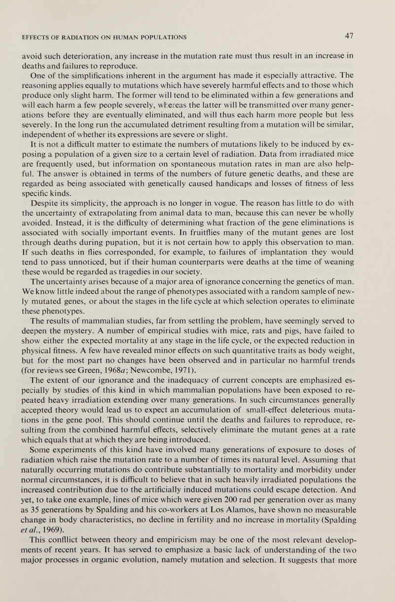 EFFECTS OF RADIATION ON HUMAN POPULATIONS 47 avoid such deterioration, any increase in the mutation rate must thus result in an increase in deaths and failures to reproduce. One of the simplifications inherent in the argument has made it especially attractive. The reasoning applies equally to mutations which have severely harmful effects and to those which produce only slight harm. The former will tend to be eliminated within a few generations and will each harm a few people severely, whereas the latter will be transmitted over many gener¬ ations before they are eventually eliminated, and will thus each harm more people but less severely. In the long run the accumulated detriment resulting from a mutation will be similar, independent of whether its expressions are severe or slight. It is not a difficult matter to estimate the numbers of mutations likely to be induced by ex¬ posing a population of a given size to a certain level of radiation. Data from irradiated mice are frequently used, but information on spontaneous mutation rates in man are also help¬ ful. The answer is obtained in terms of the numbers of future genetic deaths, and these are regarded as being associated with genetically caused handicaps and losses of fitness of less specific kinds. Despite its simplicity, the approach is no longer in vogue. The reason has little to do with the uncertainty of extrapolating from animal data to man, because this can never be wholly avoided. Instead, it is the difficulty of determining what fraction of the gene eliminations is associated with socially important events. In fruitflies many of the mutant genes are lost through deaths during pupation, but it is not certain how to apply this observation to man. If such deaths in flies corresponded, for example, to failures of implantation they would tend to pass unnoticed, but if their human counterparts were deaths at the time of weaning these would be regarded as tragedies in our society. The uncertainty arises because of a major area of ignorance concerning the genetics of man. We know little indeed about the range of phenotypes associated with a random sample of new¬ ly mutated genes, or about the stages in the life cycle at which selection operates to eliminate these phenotypes. The results of mammalian studies, far from settling the problem, have seemingly served to deepen the mystery. A number of empirical studies with mice, rats and pigs, have failed to show either the expected mortality at any stage in the life cycle, or the expected reduction in physical fitness. A few have revealed minor effects on such quantitative traits as body weight, but for the most part no changes have been observed and in particular no harmful trends (forreviews see Green, 1968ö; Newcombe, 1971). The extent of our ignorance and the inadequacy of current concepts are emphasized es¬ pecially by studies of this kind in which mammalian populations have been exposed to re¬ peated heavy irradiation extending over many generations. In such circumstances generally accepted theory would lead us to expect an accumulation of small-effect deleterious muta¬ tions in the gene pool. This should continue until the deaths and failures to reproduce, re¬ sulting from the combined harmful effects, selectively eliminate the mutant genes at a rate which equals that at which they are being introduced. Some experiments of this kind have involved many generations of exposure to doses of radiation which raise the mutation rate to a number of times its natural level. Assuming that naturally occurring mutations do contribute substantially to mortality and morbidity under normal circumstances, it is difficult to believe that in such heavily irradiated populations the increased contribution due to the artificially induced mutations could escape detection. And yet, to take one example, lines of mice which were given 200 rad per generation over as many as 35 generations by Spalding and his co-workers at Los Alamos, have shown no measurable change in body characteristics, no decline in fertility and no increase in mortality (Spalding et al., 1969). This confllict between theory and empiricism may be one of the most relevant develop¬ ments of recent years. It has served to emphasize a basic lack of understanding of the two major processes in organic evolution, namely mutation and selection. It suggests that more