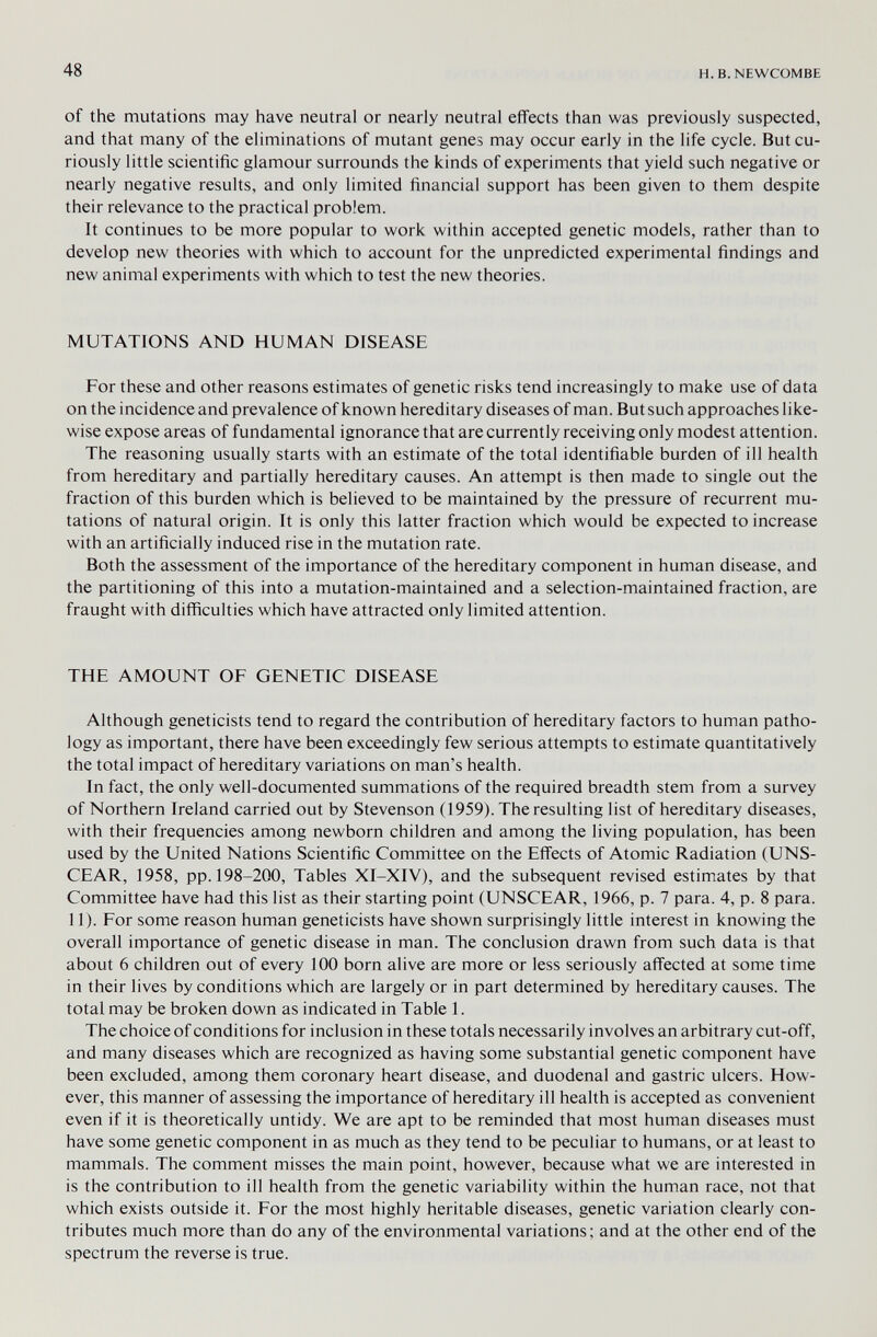 48 H.B.NEWCÜMBE of the mutations may have neutral or nearly neutral effects than was previously suspected, and that many of the eliminations of mutant genes may occur early in the life cycle. But cu¬ riously little scientific glamour surrounds the kinds of experiments that yield such negative or nearly negative results, and only limited financial support has been given to them despite their relevance to the practical problem. It continues to be more popular to work within accepted genetic models, rather than to develop new theories with which to account for the unpredicted experimental findings and new animal experiments with which to test the new theories. MUTATIONS AND HUMAN DISEASE For these and other reasons estimates of genetic risks tend increasingly to make use of data on the incidence and prevalence of known hereditary diseases of man. But such approaches like¬ wise expose areas of fundamental ignorance that are currently receiving only modest attention. The reasoning usually starts with an estimate of the total identifiable burden of ill health from hereditary and partially hereditary causes. An attempt is then made to single out the fraction of this burden which is believed to be maintained by the pressure of recurrent mu¬ tations of natural origin. It is only this latter fraction which would be expected to increase with an artificially induced rise in the mutation rate. Both the assessment of the importance of the hereditary component in human disease, and the partitioning of this into a mutation-maintained and a selection-maintained fraction, are fraught with difficulties which have attracted only limited attention. THE AMOUNT OF GENETIC DISEASE Although geneticists tend to regard the contribution of hereditary factors to human patho¬ logy as important, there have been exceedingly few serious attempts to estimate quantitatively the total impact of hereditary variations on man's health. In fact, the only well-documented summations of the required breadth stem from a survey of Northern Ireland carried out by Stevenson ( 1959). The resulting list of hereditary diseases, with their frequencies among newborn children and among the living population, has been used by the United Nations Scientific Committee on the Effects of Atomic Radiation (UNS- CEAR, 1958, pp. 198-200, Tables XI-XIV), and the subsequent revised estimates by that Committee have had this list as their starting point (UNSCEAR, 1966, p. 7 para. 4, p. 8 para. 11 ). For some reason human geneticists have shown surprisingly little interest in knowing the overall importance of genetic disease in man. The conclusion drawn from such data is that about 6 children out of every 100 born alive are more or less seriously affected at some time in their lives by conditions which are largely or in part determined by hereditary causes. The total may be broken down as indicated in Table 1. The choice of conditions for inclusion in these totals necessarily involves an arbitrary cut-off, and many diseases which are recognized as having some substantial genetic component have been excluded, among them coronary heart disease, and duodenal and gastric ulcers. How¬ ever, this manner of assessing the importance of hereditary ill health is accepted as convenient even if it is theoretically untidy. We are apt to be reminded that most human diseases must have some genetic component in as much as they tend to be peculiar to humans, or at least to mammals. The comment misses the main point, however, because what we are interested in is the contribution to ill health from the genetic variability within the human race, not that which exists outside it. For the most highly heritable diseases, genetic variation clearly con¬ tributes much more than do any of the environmental variations; and at the other end of the spectrum the reverse is true.