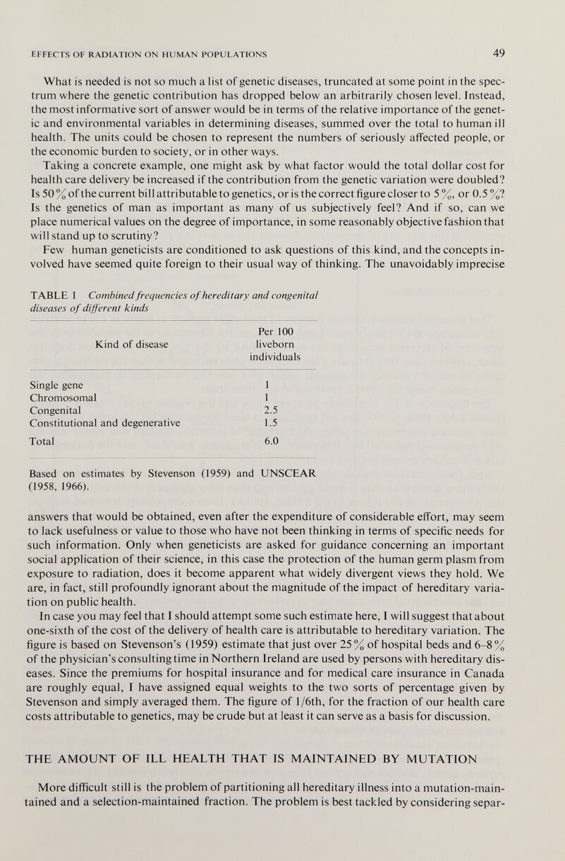EFFECTS OF RADIATION ON HUMAN POPULATIONS 49 What is needed is not so mucii a list of genetic diseases, truncated at some point in the spec¬ trum where the genetic contribution has dropped below an arbitrarily chosen level. Instead, the most informative sort of answer would be in terms of the relative importance of the genet¬ ic and environmental variables in determining diseases, summed over the total to human ill health. The units could be chosen to represent the numbers of seriously affected people, or the economic burden to society, or in other ways. Taking a concrete example, one might ask by what factor would the total dollar cost for health care delivery be increased if the contribution from the genetic variation were doubled? Is 50 % of the current bill attributable to genetics, or is the correct figure closer to 5 %, or 0.5 %? Is the genetics of man as important as many of us subjectively feel? And if so, can we place numerical values on the degree of importance, in some reasonably objective fashion that will stand up to scrutiny? Few human geneticists are conditioned to ask questions of this kind, and the concepts in¬ volved have seemed quite foreign to their usual way of thinking. The unavoidably imprecise TABLE 1 Combined frequencies of hereditary and congenital diseases of different kinds Per 100 Kind of disease liveborn individuals Single gene 1 Chromosomal 1 Congenital 2.5 Constitutional and degenerative 1.5 Total 6.0 Based on estimates by Stevenson (1959) and UNSCEAR (1958, 1966). answers that would be obtained, even after the expenditure of considerable effort, may seem to lack usefulness or value to those who have not been thinking in terms of specific needs for such information. Only when geneticists are asked for guidance concerning an important social application of their science, in this case the protection of the human germ plasm from exposure to radiation, does it become apparent what widely divergent views they hold. We are, in fact, still profoundly ignorant about the magnitude of the impact of hereditary varia¬ tion on public health. In case you may feel that I should attempt some such estimate here, I will suggest that about one-sixth of the cost of the delivery of health care is attributable to hereditary variation. The figure is based on Stevenson's (1959) estimate that just over 25% of hospital beds and 6-8% of the physician's consulting time in Northern Ireland are used by persons with hereditary dis¬ eases. Since the premiums for hospital insurance and for medical care insurance in Canada are roughly equal, I have assigned equal weights to the two sorts of percentage given by Stevenson and simply averaged them. The figure of l/6th, for the fraction of our health care costs attributable to genetics, may be crude but at least it can serve as a basis for discussion. THE AMOUNT OF ILL HEALTH THAT IS MAINTAINED BY MUTATION More difficult still is the problem of partitioning all hereditary illness into a mutation-main¬ tained and a selection-maintained fraction. The problem is best tackled by considering separ-