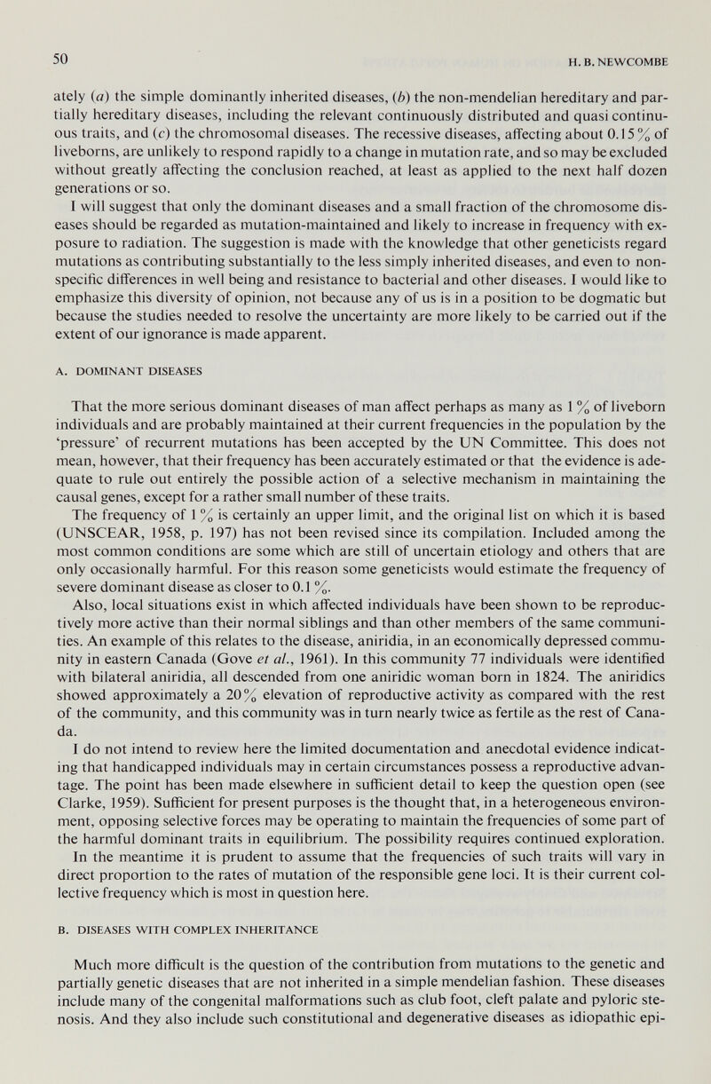 50 H.B.NEWCOMBE ately (fl) the simple dominantly inherited diseases, (6) the non-mendeiian hereditary and par¬ tially hereditary diseases, including the relevant continuously distributed and quasi continu¬ ous traits, and (c) the chromosomal diseases. The recessive diseases, affecting about 0.15 % of liveborns, are unlikely to respond rapidly to a change in mutation rate, and so may be excluded without greatly affecting the conclusion reached, at least as applied to the next half dozen generations or so. I will suggest that only the dominant diseases and a small fraction of the chromosome dis¬ eases should be regarded as mutation-maintained and likely to increase in frequency with ex¬ posure to radiation. The suggestion is made with the knowledge that other geneticists regard mutations as contributing substantially to the less simply inherited diseases, and even to non¬ specific differences in well being and resistance to bacterial and other diseases. I would like to emphasize this diversity of opinion, not because any of us is in a position to be dogmatic but because the studies needed to resolve the uncertainty are more likely to be carried out if the extent of our ignorance is made apparent. A. DOMINANT DISEASES That the more serious dominant diseases of man affect perhaps as many as 1 % of liveborn individuals and are probably maintained at their current frequencies in the population by the 'pressure' of recurrent mutations has been accepted by the UN Committee. This does not mean, however, that their frequency has been accurately estimated or that the evidence is ade¬ quate to rule out entirely the possible action of a selective mechanism in maintaining the causal genes, except for a rather small number of these traits. The frequency of 1 % is certainly an upper limit, and the original list on which it is based (UNSCEAR, 1958, p. 197) has not been revised since its compilation. Included among the most common conditions are some which are still of uncertain etiology and others that are only occasionally harmful. For this reason some geneticists would estimate the frequency of severe dominant disease as closer to 0.1 %. Also, local situations exist in which affected individuals have been shown to be reproduc- tively more active than their normal siblings and than other members of the same communi¬ ties. An example of this relates to the disease, aniridia, in an economically depressed commu¬ nity in eastern Canada (Gove et al., 1961). In this community 77 individuals were identified with bilateral aniridia, all descended from one aniridic woman born in 1824. The aniridics showed approximately a 20% elevation of reproductive activity as compared with the rest of the community, and this community was in turn nearly twice as fertile as the rest of Cana¬ da. I do not intend to review here the limited documentation and anecdotal evidence indicat¬ ing that handicapped individuals may in certain circumstances possess a reproductive advan¬ tage. The point has been made elsewhere in sufficient detail to keep the question open (see Clarke, 1959). Sufficient for present purposes is the thought that, in a heterogeneous environ¬ ment, opposing selective forces may be operating to maintain the frequencies of some part of the harmful dominant traits in equilibrium. The possibility requires continued exploration. In the meantime it is prudent to assume that the frequencies of such traits will vary in direct proportion to the rates of mutation of the responsible gene loci. It is their current col¬ lective frequency which is most in question here. B. DISEASES WITH COMPLEX INHERITANCE Much more difficult is the question of the contribution from mutations to the genetic and partially genetic diseases that are not inherited in a simple mendelian fashion. These diseases include many of the congenital malformations such as club foot, cleft palate and pyloric ste¬ nosis. And they also include such constitutional and degenerative diseases as idiopathic epi-