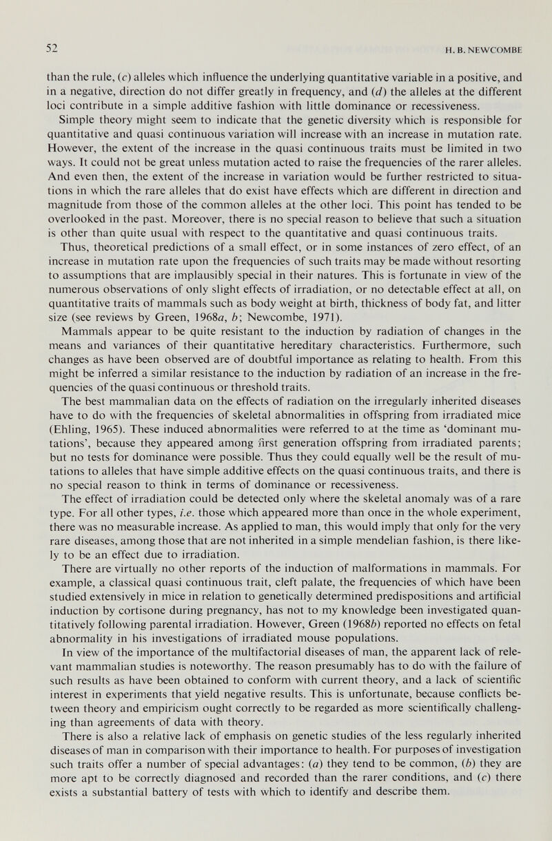 52 H. в. NEWCOMBE than the rule, (r) alleles which influence the underlying quantitative variable in a positive, and in a negative, direction do not differ greatly in frequency, and {d) the alleles at the different loci contribute in a simple additive fashion with little dominance or recessiveness. Simple theory might seem to indicate that the genetic diversity which is responsible for quantitative and quasi continuous variation will increase with an increase in mutation rate. However, the extent of the increase in the quasi continuous traits must be limited in two ways. It could not be great unless mutation acted to raise the frequencies of the rarer alleles. And even then, the extent of the increase in variation would be further restricted to situa¬ tions in which the rare alleles that do exist have effects which are different in direction and magnitude from those of the common alleles at the other loci. This point has tended to be overlooked in the past. Moreover, there is no special reason to believe that such a situation is other than quite usual with respect to the quantitative and quasi continuous traits. Thus, theoretical predictions of a small effect, or in some instances of zero effect, of an increase in mutation rate upon the frequencies of such traits may be made without resorting to assumptions that are implausibly special in their natures. This is fortunate in view of the numerous observations of only slight effects of irradiation, or no detectable effect at all, on quantitative traits of mammals such as body weight at birth, thickness of body fat, and litter size (see reviews by Green, 1968fl, b\ Newcombe, 1971). Mammals appear to be quite resistant to the induction by radiation of changes in the means and variances of their quantitative hereditary characteristics. Furthermore, such changes as have been observed are of doubtful importance as relating to health. From this might be inferred a similar resistance to the induction by radiation of an increase in the fre¬ quencies of the quasi continuous or threshold traits. The best mammalian data on the effects of radiation on the irregularly inherited diseases have to do with the frequencies of skeletal abnormalities in offspring from irradiated mice (Ehling, 1965). These induced abnormalities were referred to at the time as 'dominant mu¬ tations', because they appeared among nrst generation offspring from irradiated parents; but no tests for dominance were possible. Thus they could equally well be the result of mu¬ tations to alleles that have simple additive effects on the quasi continuous traits, and there is no special reason to think in terms of dominance or recessiveness. The effect of irradiation could be detected only where the skeletal anomaly was of a rare type. For all other types, i.e. those which appeared more than once in the whole experiment, there was no measurable increase. As applied to man, this would imply that only for the very rare diseases, among those that are not inherited in a simple mendelian fashion, is there like¬ ly to be an effect due to irradiation. There are virtually no other reports of the induction of malformations in mammals. For example, a classical quasi continuous trait, cleft palate, the frequencies of which have been studied extensively in mice in relation to genetically determined predispositions and artificial induction by cortisone during pregnancy, has not to my knowledge been investigated quan¬ titatively following parental irradiation. However, Green (19686) reported no effects on fetal abnormality in his investigations of irradiated mouse populations. In view of the importance of the multifactorial diseases of man, the apparent lack of rele¬ vant mammalian studies is noteworthy. The reason presumably has to do with the failure of such results as have been obtained to conform with current theory, and a lack of scientific interest in experiments that yield negative results. This is unfortunate, because conflicts be¬ tween theory and empiricism ought correctly to be regarded as more scientifically challeng¬ ing than agreements of data with theory. There is also a relative lack of emphasis on genetic studies of the less regularly inherited diseases of man in comparison with their importance to health. For purposes of investigation such traits offer a number of special advantages; (a) they tend to be common, (b) they are more apt to be correctly diagnosed and recorded than the rarer conditions, and (c) there exists a substantial battery of tests with which to identify and describe them.