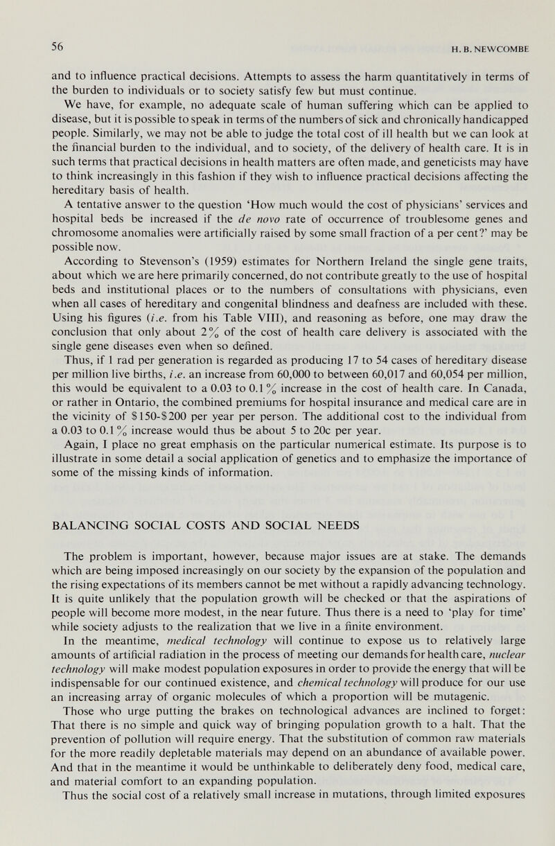 56 H. B.NEWCOMBE and to influence practical decisions. Attempts to assess the harm quantitatively in terms of the burden to individuals or to society satisfy few but must continue. We have, for example, no adequate scale of human suffering which can be applied to disease, but it is possible to speak in terms of the numbers of sick and chronically handicapped people. Similarly, we may not be able to judge the total cost of ill health but we can look at the financial burden to the individual, and to society, of the delivery of health care. It is in such terms that practical decisions in health matters are often made, and geneticists may have to think increasingly in this fashion if they wish to influence practical decisions affecting the hereditary basis of health. A tentative answer to the question 'How much would the cost of physicians' services and hospital beds be increased if the de novo rate of occurrence of troublesome genes and chromosome anomalies were artificially raised by some small fraction of a per cent?' may be possible now. According to Stevenson's (1959) estimates for Northern Ireland the single gene traits, about which we are here primarily concerned, do not contribute greatly to the use of hospital beds and institutional places or to the numbers of consultations with physicians, even when all cases of hereditary and congenital blindness and deafness are included with these. Using his figures (i.e. from his Table VIII), and reasoning as before, one may draw the conclusion that only about 2% of the cost of health care delivery is associated with the single gene diseases even when so defined. Thus, if 1 rad per generation is regarded as producing 17 to 54 cases of hereditary disease per million live births, i.e. an increase from 60,000 to between 60,017 and 60,054 per million, this would be equivalent to a 0.03 to 0.1 % increase in the cost of health care. In Canada, or rather in Ontario, the combined premiums for hospital insurance and medical care are in the vicinity of S150-S200 per year per person. The additional cost to the individual from a 0.03 to 0.1 % increase would thus be about 5 to 20c per year. Again, I place no great emphasis on the particular numerical estimate. Its purpose is to illustrate in some detail a social application of genetics and to emphasize the importance of some of the missing kinds of information. BALANCING SOCIAL COSTS AND SOCIAL NEEDS The problem is important, however, because major issues are at stake. The demands which are being imposed increasingly on our society by the expansion of the population and the rising expectations of its members cannot be met without a rapidly advancing technology. It is quite unlikely that the population growth will be checked or that the aspirations of people will become more modest, in the near future. Thus there is a need to 'play for time' while society adjusts to the realization that we live in a finite environment. In the meantime, medical technology will continue to expose us to relatively large amounts of artificial radiation in the process of meeting our demands for health care, nuclear technology will make modest population exposures in order to provide the energy that will be indispensable for our continued existence, and chemical technology will produce for our use an increasing array of organic molecules of which a proportion will be mutagenic. Those who urge putting the brakes on technological advances are inclined to forget: That there is no simple and quick way of bringing population growth to a halt. That the prevention of pollution will require energy. That the substitution of common raw materials for the more readily depletable materials may depend on an abundance of available power. And that in the meantime it would be unthinkable to deliberately deny food, medical care, and material comfort to an expanding population. Thus the social cost of a relatively small increase in mutations, through limited exposures