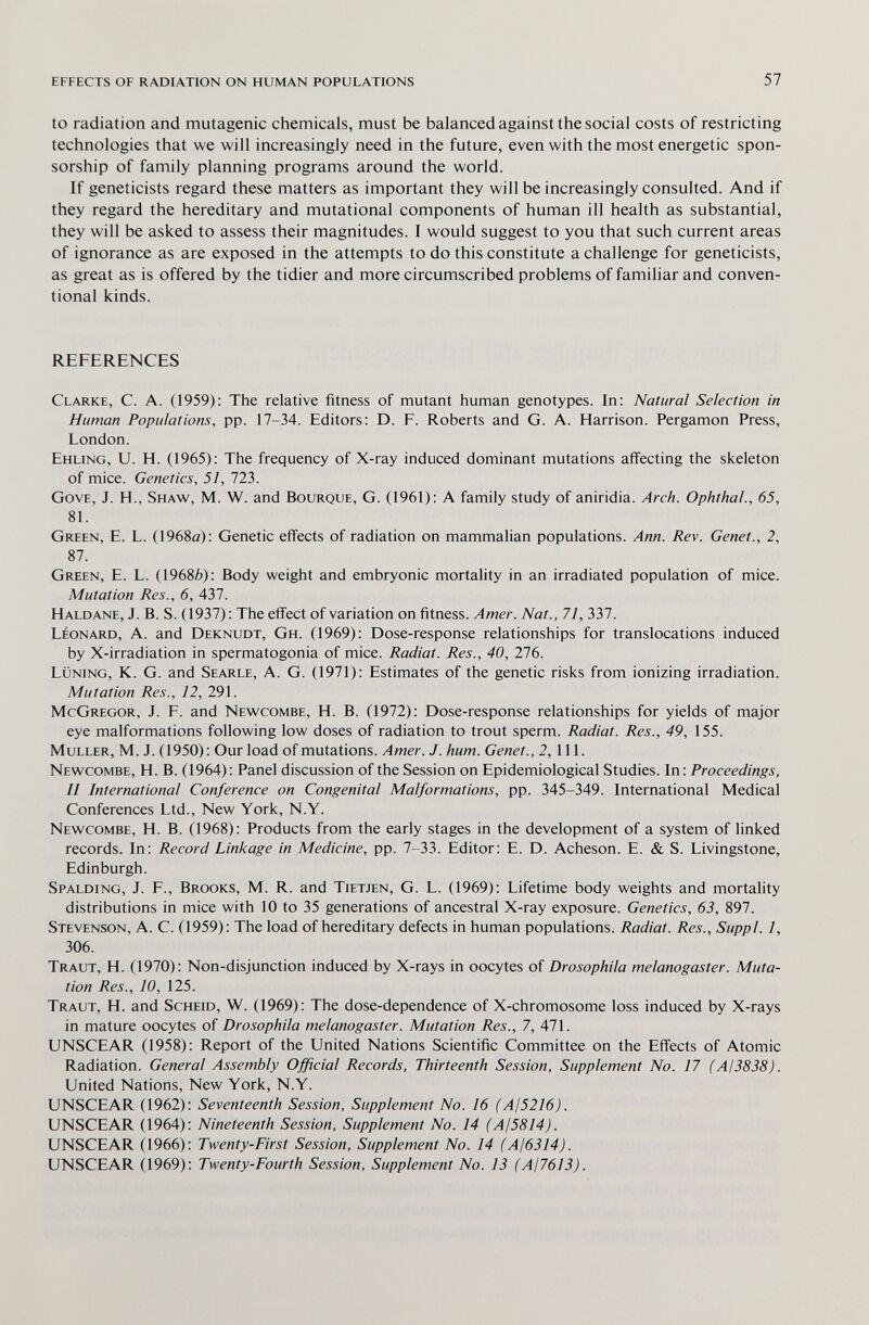 effects of radiation on human populations 57 to radiation and mutagenic chemicals, must be balanced against the social costs of restricting technologies that we will increasingly need in the future, even with the most energetic spon¬ sorship of family planning programs around the world. If geneticists regard these matters as important they will be increasingly consulted. And if they regard the hereditary and mutational components of human ill health as substantial, they will be asked to assess their magnitudes. I would suggest to you that such current areas of ignorance as are exposed in the attempts to do this constitute a challenge for geneticists, as great as is offered by the tidier and more circumscribed problems of familiar and conven¬ tional kinds. REFERENCES Clarke, C. A. (1959): The relative fitness of mutant human genotypes. In: Natural Selection in Human Populations, pp. 17-34. Editors: D. P. Roberts and G. A. Harrison. Pergamon Press, London. Ehling, U. H. (1965): The frequency of X-ray induced dominant mutations affecting the skeleton of mice. Genetics, 51, 723. Gove, J. H., Shaw, M. W. and Bourque, G. (1961): A family study of aniridia. Arch. Ophthal., 65, 81. Green, E. L. (1968ö): Genetic effects of radiation on mammalian populations. Ann. Rev. Genet., 2, 87. Green, E. L. (1968è): Body weight and embryonic mortality in an irradiated population of mice. Mutation Res., 6, 437. Haldane, J. B. S. (1937): The effect of variation on fitness. Amer. Nat., 71, 337. Léonard, A. and Deknudt, Gh. (1969): Dose-response relationships for translocations induced by X-irradiation in spermatogonia of mice. Radiai. Res., 40, 276. lüning, K. G. and Searle, A. G. (1971): Estimates of the genetic risks from ionizing irradiation. Mutation Res., 12, 291. McGregor, J. E. and Newcombe, H. B. (1972): Dose-response relationships for yields of major eye malformations following low doses of radiation to trout sperm. Radiat. Res., 49, 155. muller, M. J. (1950): Our load of mutations. Amer. J. hum. Genet., 2, 111. Newcombe, H. B. (1964): Panel discussion of the Session on Epidemiological Studies. \n\ Proceedings, II International Conference on Congenital Malformations, pp. 345-349. International Medical Conferences Ltd., New York, N.Y. Newcombe, H. B. (1968): Products from the early stages in the development of a system of linked records. In: Record Linkage in Medicine, pp. 7-33. Editor: E. D. Acheson. E. & S. Livingstone, Edinburgh. Spalding, J. E., Brooks, M. R. and Tietjen, G. L. (1969): Lifetime body weights and mortality distributions in mice with 10 to 35 generations of ancestral X-ray exposure. Genetics, 63, 897. Stevenson, A. C. (1959): The load of hereditary defects in human populations. Radiat. Res., Suppl. 1, 306. Traut, H. (1970): Non-disjunction induced by X-rays in oocytes of Drosophila melanogaster. Muta¬ tion Res., 10, 125. Traut, H. and Scheid, W. (1969): The dose-dependence of X-chromosome loss induced by X-rays in mature oocytes of Drosophila melanogaster. Mutation Res., 7, 471. UNSCEAR (1958): Report of the United Nations Scientific Committee on the Effects of Atomic Radiation. General Assembly Official Records, Thirteenth Session, Supplement No. 17 (AI3838). United Nations, New York, N.Y. UNSCEAR (1962): Seventeenth Session, Supplement No. 16 (AI5216). UNSCEAR (1964): Nineteenth Session, Supplement No. 14 (A¡5814). UNSCEAR (1966): Twenty-First Session, Supplement No. 14 (AI6314). UNSCEAR (1969): Twenty-Fourth Session, Supplement No. 13 (AI76I3).