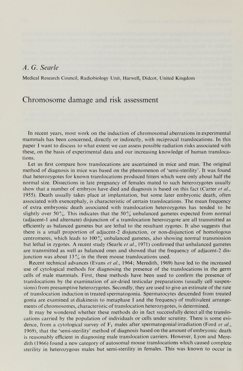 A. G. Searle Medical Research Council, Radiobiology Unit, Harwell, Didcot, United Kingdom Chromosome damage and risk assessment In recent years, most work on the induction of chromosomal aberrations in experimental mammals has been concerned, directly or indirectly, with reciprocal translocations. In this paper I want to discuss to what extent we can assess possible radiation risks associated with these, on the basis of experimental data and our increasing knowledge of human transloca¬ tions. Let us first compare how translocations are ascertained in mice and man. The original method of diagnosis in mice was based on the phenomenon of 'semi-sterility'. It was found that heterozygotes for known translocations produced litters which were only about half the normal size. Dissections in late pregnancy of females mated to such heterozygotes usually show that a number of embryos have died and diagnosis is based on this fact (Carter et al, 1955). Death usually takes place at implantation, but some later embryonic death, often associated with exencephaly, is characteristic of certain translocations. The mean frequency of extra embryonic death associated with translocation heterozygotes has tended to be slightly over 50%. This indicates that the 50% unbalanced gametes expected from normal (adjacent-1 and alternate) disjunction of a translocation heterozygote are all transmitted as efficiently as balanced gametes but are lethal to the resultant zygotes. It also suggests that there is a small proportion of adjacent-2 disjunction, or non-disjunction of homologous centromeres, which leads to 100% unbalanced gametes, also showing normal transmission but lethal in zygotes. A recent study (Searle et о/., 1971) confirmed that unbalanced gametes are transmitted as well as balanced ones and showed that the frequency of adjacent-2 dis¬ junction was about 13% in the three mouse translocations used. Recent technical advances (Evans et al., 1964; Meredith, 1969) have led to the increased use of cytological methods for diagnosing the presence of the translocations in the germ cells of male mammals. First, these methods have been used to confirm the presence of translocations by the examination of air-dried testicular preparations (usually cell suspen¬ sions) from presumptive heterozygotes. Secondly, they are used to give an estimate of the rate of translocation induction in treated spermatogonia. Spermatocytes descended from treated gonia are examined at diakinesis to metaphase I and the frequency of multivalent arrange¬ ments of chromosomes, characteristic of translocation heterozygotes, is determined. It may be wondered whether these methods do in fact successfully detect all the translo¬ cations carried by the population of individuals or cells under scrutiny. There is some evi¬ dence, from a cytological survey of Fi males after spermatogonial irradiation (Ford et ah, 1969), that the 'semi-sterility' method of diagnosis based on the amount of embryonic death is reasonably efficient in diagnosing male translocation carriers. However, Lyon and Mere¬ dith (1966) found a new category of autosomal mouse translocations which caused complete sterility in heterozygous males but semi-sterility in females. This was known to occur in