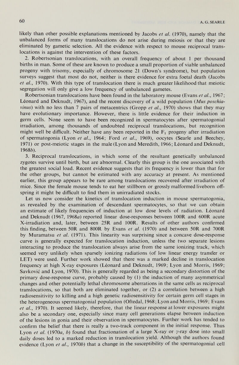 60 A.G.SEARLE likely than other possible explanations mentioned by Jacobs et al. (1970), namely that the unbalanced forms of many translocations do not arise during meiosis or that they are eliminated by gametic selection. All the evidence with respect to mouse reciprocal trans¬ locations is against the intervention of these factors. 2. Robertsonian translocations, with an overall frequency of about I per thousand births in man. Some of these are known to produce a small proportion of viable unbalanced progeny with trisomy, especially of chromosome 21 (Down's syndrome), but population surveys suggest that most do not, neither is there evidence for extra foetal death (Jacobs et al., 1970). With this type of translocation there is much greater likelihood that meiotic segregation will only give a low frequency of unbalanced gametes. Robertsonian translocations have been found in the laboratory mouse (Evans et al., 1967; Léonard and Deknudt, 1967), and the recent discovery of a wild population (Mus poschia- vinus) with no less than 7 pairs of metacentrics (Gropp et al., 1970) shows that they may have evolutionary importance. However, there is little evidence for their induction in germ cells. None seem to have been recognized in spermatocytes after spermatogonial irradiation, among thousands of undoubted reciprocal translocations, but recognition might well be difficult. Neither have any been reported in the Fi progeny after irradiation of spermatogonia (Lyon et al., 1964; Ford et al., 1969), oocytes (Searle and Beechey, 1971) or post-meiotic stages in the male (Lyon and Meredith, 1966; Léonard and Deknudt, 19686). 3. Reciprocal translocations, in which some of the resultant genetically unbalanced zygotes survive until birth, but are abnormal. Clearly this group is the one associated with the greatest social load. Recent evidence suggests that its frequency is lower than that for the other groups, but cannot be estimated with any accuracy at present. As mentioned earlier, this group appears to be rare among translocations recovered after irradiation of mice. Since the female mouse tends to eat her stillborn or grossly malformed liveborn off¬ spring it might be difficult to find them in unirradiated stocks. Let us now consider the kinetics of translocation induction in mouse spermatogonia, as revealed by the examination of descendant spermatocytes, so that we can obtain an estimate of likely frequencies of induction at low dose levels of radiation. Léonard and Deknudt (1967, 1968(з) reported linear dose-responses between lOOR and 600R acute X-irradiation and, later, between 25R and lOOR. Results of other authors confirmed this finding, between 50R and SOOR by Evans et al. (1970) and between 50R and 700R by Muramatsu et al. (1971). This linearity was surprising since a concave dose-response curve is generally expected for translocation induction, unless the two separate lesions interacting to produce the translocation always arise from the same ionizing track, which seemed very unlikely when sparsely ionizing radiations (of low linear energy transfer or LET) were used. Further work showed that there was a marked decline in translocation frequency at high X-ray exposures (Léonard and Deknudt, 1969; Lyon and Morris, 1969; Savkovic and Lyon, 1970). This is generally regarded as being a secondary distortion of the primary dose-response curve, probably caused by (1) the induction of many asymmetrical changes and other potentially lethal chromosome aberrations in the same cells as reciprocal translocations, so that both are eliminated together, or (2) a correlation between a high radiosensitivity to killing and a high genetic radiosensitivity for certain germ cell stages in the heterogeneous spermatogonial population (Oftedal, 1968; Lyon and Morris, 1969; Evans et ai, 1970). It seemed likely, therefore, that the linear response at lower exposures might also be a secondary one, especially since many cell generations elapse between induction of the lesions in gonia and their observation in spermatocytes. Further work has tended to confirm the belief that there is really a two-track component in the initial response. Thus Lyon et al. {\910a, b) found that fractionation of a large X-ray or y-ray dose into small daily doses led to a marked reduction in translocation yield. Although the authors found evidence (Lyon et al., 19706) that a change in the susceptibility of the spermatogonial cell