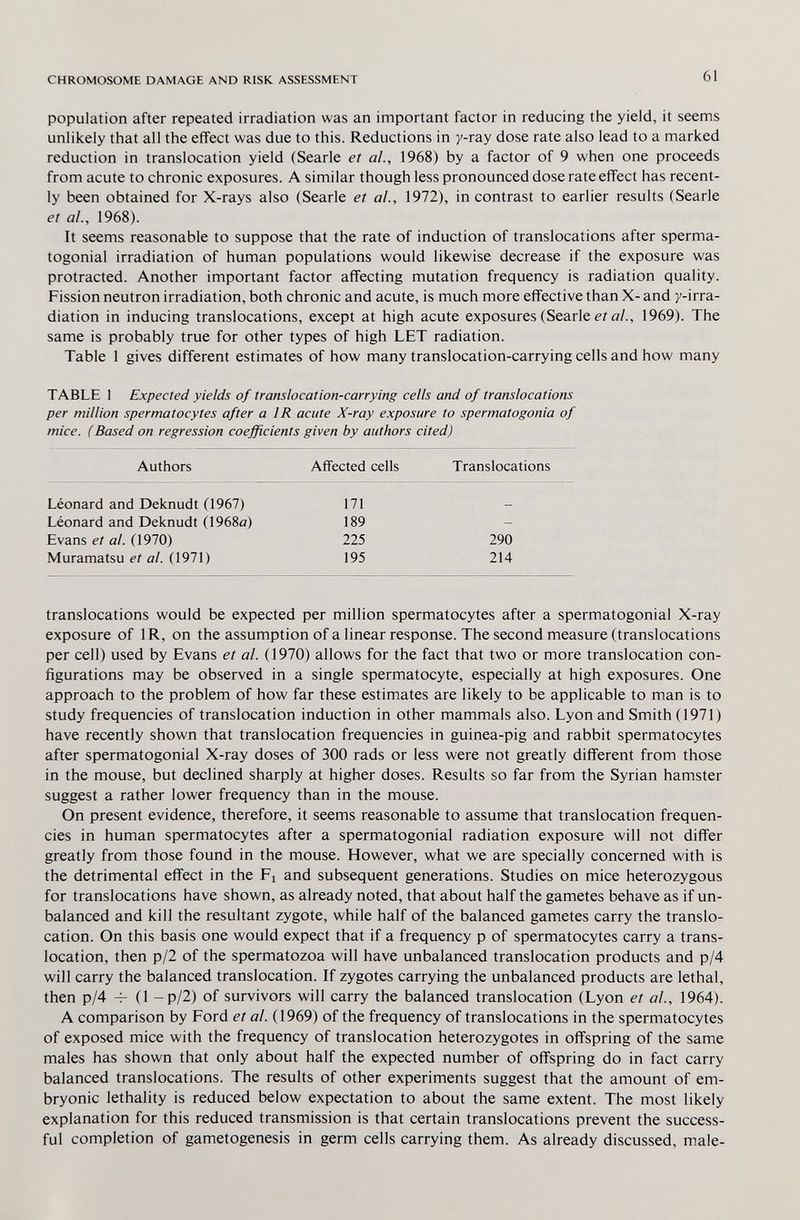 CHROMOSOME DAMAGE AND RISK ASSESSMENT 61 population after repeated irradiation was an important factor in reducing the yield, it seems unlikely that all the effect was due to this. Reductions in y-ray dose rate also lead to a marked reduction in translocation yield (Searle et al., 1968) by a factor of 9 when one proceeds from acute to chronic exposures. A similar though less pronounced dose rate effect has recent¬ ly been obtained for X-rays also (Searle et al., 1972), in contrast to earlier results (Searle et al., 1968). It seems reasonable to suppose that the rate of induction of translocations after sperma- togonial irradiation of human populations would likewise decrease if the exposure was protracted. Another important factor affecting mutation frequency is radiation quality. Fission neutron irradiation, both chronic and acute, is much more effective than X- and y-irra¬ diation in inducing translocations, except at high acute exposures (Searle ei a/., 1969). The same is probably true for other types of high LET radiation. Table 1 gives different estimates of how many translocation-carrying cells and how many TABLE 1 Expected yields of translocation-carrying cells and of translocations per million spermatocytes after a IR acute X-ray exposure to spermatogonia of mice. (Based on regression coefficients given by authors cited) Authors Affected cells Translocations Léonard and Deknudt (1967) 171 Léonard and Deknudt (1968a) 189 Evans et al. (1970) 225 290 Muramatsu е/а/. (1971) 195 214 translocations would be expected per million spermatocytes after a spermatogonial X-ray exposure of IR, on the assumption of a linear response. The second measure (translocations per cell) used by Evans et al. (1970) allows for the fact that two or more translocation con¬ figurations may be observed in a single spermatocyte, especially at high exposures. One approach to the problem of how far these estimates are likely to be applicable to man is to study frequencies of translocation induction in other mammals also. Lyon and Smith (1971) have recently shown that translocation frequencies in guinea-pig and rabbit spermatocytes after spermatogonial X-ray doses of 300 rads or less were not greatly different from those in the mouse, but declined sharply at higher doses. Results so far from the Syrian hamster suggest a rather lower frequency than in the mouse. On present evidence, therefore, it seems reasonable to assume that translocation frequen¬ cies in human spermatocytes after a spermatogonial radiation exposure will not differ greatly from those found in the mouse. However, what we are specially concerned with is the detrimental effect in the Fi and subsequent generations. Studies on mice heterozygous for translocations have shown, as already noted, that about half the gametes behave as if un¬ balanced and kill the resultant zygote, while half of the balanced gametes carry the translo¬ cation. On this basis one would expect that if a frequency p of spermatocytes carry a trans¬ location, then p/2 of the spermatozoa will have unbalanced translocation products and p/4 will carry the balanced translocation. If zygotes carrying the unbalanced products are lethal, then p/4 Ч- (1 - p/2) of survivors will carry the balanced translocation (Lyon et al, 1964). A comparison by Ford et al. (1969) of the frequency of translocations in the spermatocytes of exposed mice with the frequency of translocation heterozygotes in offspring of the same males has shown that only about half the expected number of offspring do in fact carry balanced translocations. The results of other experiments suggest that the amount of em¬ bryonic lethality is reduced below expectation to about the same extent. The most likely explanation for this reduced transmission is that certain translocations prevent the success¬ ful completion of gametogenesis in germ cells carrying them. As already discussed, male-