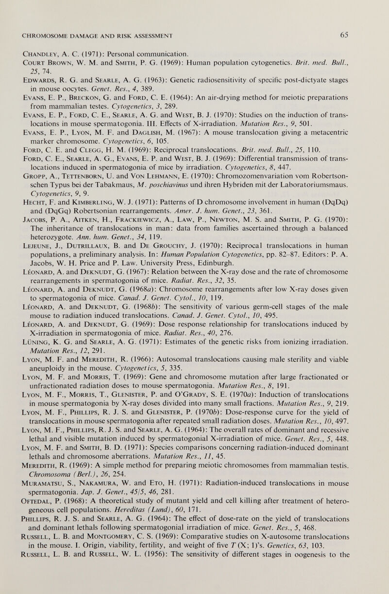 chromosome damage and risk assessment 65 Chandley, a. C. (1971): Personal communication. Court Brown, W. M. and Smith, P. G. (1969): Human population cytogenetics. Brit. med. Bull., 25, 74. Edwards, R. G. and Searle, A. G. (1963): Genetic radiosensitivity of specific post-dictyate stages in mouse oocytes. Genet. Res., 4, 389. Evans, E. P., Breckon, G. and Ford, C. E. (1964): An air-drying method for meiotic preparations from mammalian testes. Cytogenetics, 3, 289. Evans, E. P., Ford, C. E., Searle, A. G. and West, B. J. (1970): Studies on the induction of trans¬ locations in mouse spermatogonia. III. Effects of X-irradiation. Mutation Res., 9, 501. Evans, E. P., Lyon, M. F. and Daglish, M. (1967): A mouse translocation giving a metacentric marker chromosome. Cytogenetics, 6, 105. Ford, C. E. and Clegg, H. M. (1969): Reciprocal translocations. Brit. med. Bull., 25, 110. Ford, C. E., Searle, A. G., Evans, E. P. and West, B. J. (1969): Differential transmission of trans¬ locations induced in spermatogonia of mice by irradiation. Cytogenetics, 8, 447. Gropp, A., Tettenborn, U. and Von Lehmann, E. (1970): Chromozomenvariation vom Robertson- schen Typus bei der Tabakmaus, M. poschiavinus und ihren Hybriden mit der Laboratoriumsmaus. Cytogenetics, 9, 9. Hecht, F. and Kimberling, W. J. (1971): Patterns of D chromosome involvement in human (DqDq) and (DqGq) Robertsonian rearrangements. Amer. J. hum. Genet., 23, 361. Jacobs, P. A., Aitken, H., Frackiewicz, A., Law, P., Newton, M. S. and Smith, P. G. (1970): The inheritance of translocations in man: data from families ascertained through a balanced heterozygote. Ann. hum. Genet., 34, 119. Lejeune, J., Dutrillaux, B. and De Grouchy, J. (1970): Reciprocal translocations in human populations, a preliminary analysis. In: Human Population Cytogenetics, pp. 82-87. Editors: P. A. Jacobs, W. H. Price and P. Law. University Press, Edinburgh. Léonard, A. and Deknudt, G. (1967): Relation between the X-ray dose and the rate of chromosome rearrangements in spermatogonia of mice. Radiat. Res., 32, 35. Léonard, A. and Deknudt, G. (1968a): Chromosome rearrangements after low X-ray doses given to spermatogonia of mice. Canad. J. Genet. CytoL, 10, 119. Léonard, A. and Deknudt, G. (1968Ò): The sensitivity of various germ-cell stages of the male mouse to radiation induced translocations. Canad. J. Genet. CytoL, 10, 495. Léonard, A. and Deknudt, G. (1969): Dose response relationship for translocations induced by X-irradiation in spermatogonia of mice. Radiat. Res., 40, lib. Lüning, к. g. and Searle, a. g. (1971): Estimates of the genetic risks from ionizing irradiation. Mutation Res., 12, 291. Lyon, M. F. and Meredith, R. (1966): Autosomal translocations causing male sterility and viable aneuploidy in the mouse. Cytogenetics, 5, 335. Lyon, M. F. and Morris, T. (1969): Gene and chromosome mutation after large fractionated or unfractionated radiation doses to mouse spermatogonia. Mutation Res., 8, 191. Lyon, M. F., Morris, T., Glenister, P. and O'Grady, S. E. (1970a): Induction of translocations in mouse spermatogonia by X-ray doses divided into many small fractions. Mutation Res., 9, 219. Lyon, M. F., Phillips, R. J. S. and Glenister, P. (1970Ò): Dose-response curve for the yield of translocations in mouse spermatogonia after repeated small radiation doses. Mutation Res., 10, 497. Lyon, M. F., Phillips, R. J. S. and Searle, A. G. (1964): The overall rates of dominant and recessive lethal and visible mutation induced by spermatogonial X-irradiation of mice. Genet. Res., 5, 448. Lyon, M. F. and Smith, B. D. (1971): Species comparisons concerning radiation-induced dominant lethals and chromosome aberrations. Mutation Res., 11, 45. Meredith, R. (1969): A simple method for preparing meiotic chromosomes from mammalian testis. Chromosoma (Beri.), 26, 254. Muramatsu, S., Nakamura, W. and Ето, H. (1971): Radiation-induced translocations in mouse spermatogonia. Jap. J. Genet., 4515, 46, 281. Oetedal, p. (1968): A theoretical study of mutant yield and cell killing after treatment of hetero¬ geneous cell populations. Hereditas (Lund), 60, 171. Phillips, R. J. S. and Searle, A. G. (1964): The effect of dose-rate on the yield of translocations and dominant lethals following spermatogonial irradiation of mice. Genet. Res., 5, 468. Russell, L. B. and Montgomery, C. S. (1969): Comparative studies on X-autosome translocations in the mouse. I. Origin, viability, fertility, and weight of five T (X; l)'s. Genetics, 63, 103. Russell, L. B. and Russell, W. L. (1956): The sensitivity of different stages in oogenesis to the