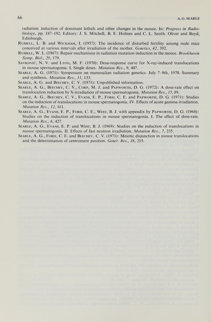 66 A.G.SEARLE radiation induction of dominant lethals and other changes in the mouse. In: Progress in Radio- biology, pp. 187-192. Editors: J. S. Mitchell, B. E. Holmes and C. L. Smith. Oliver and Boyd, Edinburgh. Russell, L. B. and Wickham, I. (1957); The incidence of disturbed fertility among male mice conceived at various intervals after irradiation of the mother. Genetics, 42, 392. Russell, W. L. (1967): Repair mechanisms in radiation mutation induction in the mouse. Brookhaven Symp. Biol., 20, 179. Savkovic, N. V. and Lyon, M. F. (1970): Dose-response curve for X-ray-induced translocations in mouse spermatogonia. I. Single doses. Mutation Res., 9, 407. Searle, A. G. (1971): Symposium on mammalian radiation genetics. July 7-9th, 1970. Summary and synthesis. Mutation Res., 11, 133. Searle, A. G. and Beechey, C. V. (1971): Unpublished information. Searle, A. G., Beechey, C. V., Corp, M. J. and Papworth, D. G. (1972): A dose-rate effect on translocation induction by X-irradiation of mouse spermatogonia. Mutation Res., 15, 89. Searle, A. G., Beechey, C. V., Evans, E. P., Ford, C. E. and Papworth, D. G. (1971): Studies on the induction of translocations in mouse spermatogonia. IV. Effects of acute gamma irradiation. Mutation Res., 12, 411. Searle, A. G., Evans, E. P., Ford, C. E., West, B. J. with appendix by Papworth, D. G. (1968): Studies on the induction of translocations in mouse spermatogonia. I. The effect of dose-rate. Mutation Res., 6, All. Searle, A. G., Evans, E. P. and West, B. J. (1969): Studies on the induction of translocations in mouse spermatogonia. II. Effects of fast neutron irradiation. Mutation Res., 7, 235. Searle, A. G., Ford, C. E. and Beechey, C. V. (1971): Meiotic disjunction in mouse translocations and the determination of centromere position. Genet. Res., 18, 215.
