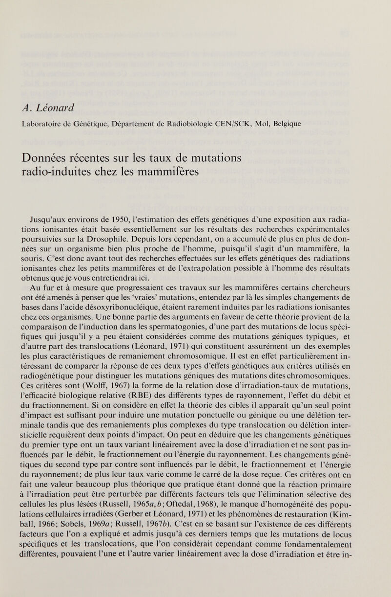 A. Léonard Laboratoire de Génétique, Département de Radiobiologie CEN/SCK, Mol, Belgique Données récentes sur les taux de mutations radio-induites chez les mammifères Jusqu'aux environs de 1950, l'estimation des effets génétiques d'une exposition aux radia¬ tions ionisantes était basée essentiellement sur les résultats des recherches expérimentales poursuivies sur la Drosophile. Depuis lors cependant, on a accumulé de plus en plus de don¬ nées sur un organisme bien plus proche de l'homme, puisqu'il s'agit d'un mammifère, la souris. C'est donc avant tout des recherches effectuées sur les effets génétiques des radiations ionisantes chez les petits mammifères et de l'extrapolation possible à l'homme des résultats obtenus queje vous entretiendrai ici. Au fur et à mesure que progressaient ces travaux sur les mammifères certains chercheurs ont été amenés à penser que les 'vraies' mutations, entendez par là les simples changements de bases dans l'acide désoxyribonucléique, étaient rarement induites par les radiations ionisantes chez ces organismes. Une bonne partie des arguments en faveur de cette théorie provient de la comparaison de l'induction dans les spermatogonies, d'une part des mutations de locus spéci¬ fiques qui jusqu'il y a peu étaient considérées comme des mutations géniques typiques, et d'autre part des translocations (Léonard, 1971) qui constituent assurément un des exemples les plus caractéristiques de remaniement chromosomique. Il est en effet particulièrement in¬ téressant de comparer la réponse de ces deux types d'effets génétiques aux critères utilisés en radiogénétique pour distinguer les mutations géniques des mutations dites chromosomiques. Ces critères sont (Wolff, 1967) la forme de la relation dose d'irradiation-taux de mutations, l'efficacité biologique relative (RBE) des différents types de rayonnement, l'effet du débit et du fractionnement. Si on considère en effet la théorie des cibles il apparaît qu'un seul point d'impact est suffisant pour induire une mutation ponctuelle ou génique ou une délétion ter¬ minale tandis que des remaniements plus complexes du type translocation ou délétion inter- sticielle requièrent deux points d'impact. On peut en déduire que les changements génétiques du premier type ont un taux variant linéairement avec la dose d'irradiation et ne sont pas in¬ fluencés par le débit, le fractionnement ou l'énergie du rayonnement. Les changements géné¬ tiques du second type par contre sont influencés par le débit, le fractionnement et l'énergie du rayonnement ; de plus leur taux varie comme le carré de la dose reçue. Ces critères ont en fait une valeur beaucoup plus théorique que pratique étant donné que la réaction primaire à l'irradiation peut être perturbée par différents facteurs tels que l'élimination sélective des cellules les plus lésées (Russell, 1965a,6; Oftedal, 1968), le manque d'homogénéité des popu¬ lations cellulaires irradiées (Gerberet Léonard, 1971) et les phénomènes de restauration (Kim¬ ball, 1966; Sobéis, 1969a; Russell, 19676). C'est en se basant sur l'existence de ces différents facteurs que l'on a expliqué et admis jusqu'à ces derniers temps que les mutations de locus spécifiques et les translocations, que l'on considérait cependant comme fondamentalement différentes, pouvaient l'une et l'autre varier linéairement avec la dose d'irradiation et être in-
