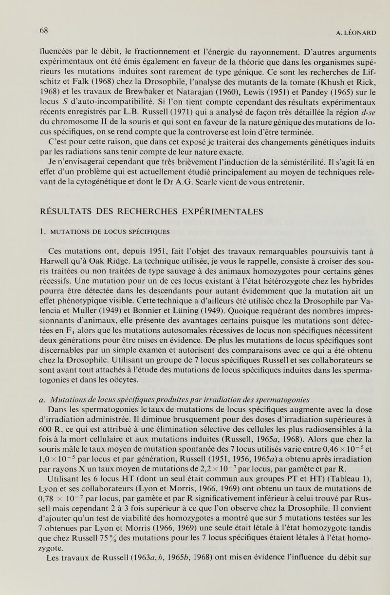 68 A.LÉONARD fluencées par le débit, le fractionnement et l'énergie du rayonnement. D'autres arguments expérimentaux ont été émis également en faveur de la théorie que dans les organismes supé¬ rieurs les mutations induites sont rarement de type génique. Ce sont les recherches de Lif- schitz et Falk (1968) chez la Drosophile, l'analyse des mutants de la tomate (Khush et Rick, 1968) et les travaux de Brewbaker et Natarajan (1960), Lewis (1951) et Pandey (1965) sur le locus S d'auto-incompatibilité. Si l'on tient compte cependant des résultats expérimentaux récents enregistrés par L.B. Russell (1971) qui a analysé de façon très détaillée la région d-se du chromosome II de la souris et qui sont en faveur de la nature génique des mutations de lo¬ cus spécifiques, on se rend compte que la controverse est loin d'être terminée. C'est pour cette raison, que dans cet exposé je traiterai des changements génétiques induits par les radiations sans tenir compte de leur nature exacte. Je n'envisagerai cependant que très brièvement l'induction de la sémistérilité. Il s'agit là en effet d'un problème qui est actuellement étudié principalement au moyen de techniques rele¬ vant de la cytogénétique et dont le Dr A.G. Searle vient de vous entretenir. RÉSULTATS DES RECHERCHES EXPÉRIMENTALES 1. MUTATIONS DE LOCUS SPÉCIFIQUES Ces mutations ont, depuis 1951, fait l'objet des travaux remarquables poursuivis tant à Harwell qu'à Oak Ridge. La technique utilisée, je vous le rappelle, consiste à croiser des sou¬ ris traitées ou non traitées de type sauvage à des animaux homozygotes pour certains gènes récessifs. Une mutation pour un de ces locus existant à l'état hétérozygote chez les hybrides pourra être détectée dans les descendants pour autant évidemment que la mutation ait un effet phénotypique visible. Cette technique a d'ailleurs été utilisée chez la Drosophile par Va¬ lencia et Muller (1949) et Bonnier et Lüning (1949). Quoique requérant des nombres impres¬ sionnants d'animaux, elle présente des avantages certains puisque les mutations sont détec¬ tées en Fl alors que les mutations autosomales récessives de locus non spécifiques nécessitent deux générations pour être mises en évidence. De plus les mutations de locus spécifiques sont discernables par un simple examen et autorisent des comparaisons avec ce qui a été obtenu chez la Drosophile. Utilisant un groupe de 7 locus spécifiques Russell et ses collaborateurs se sont avant tout attachés à l'étude des mutations de locus spécifiques induites dans les sperma- togonies et dans les oocytes. a. Mutations de locus spécifiques produites par irradiation des spermatogonies Dans les spermatogonies le taux de mutations de locus spécifiques augmente avec la dose d'irradiation administrée. Il diminue brusquement pour des doses d'irradiation supérieures à 600 R, ce qui est attribué à une élimination sélective des cellules les plus radiosensibles à la fois àia mort cellulaire et aux mutations induites (Russell, 1965a, 1968). Alors que chez la souris mâle le taux moyen de mutation spontanée des 7 locus utilisés varie entre 0,46 x 10~ ® et 1,0 X 10® par locus et par génération, Russell (1951, 1956, 1965<з) a obtenu après irradiation par rayons X un taux moyen de mutations de 2,2 x 10''par locus, par gamète et par R. Utilisant les 6 locus HT (dont un seul était commun aux groupes PT et HT) (Tableau 1), Lyon et ses collaborateurs (Lyon et Morris, 1966, 1969) ont obtenu un taux de mutations de 0,78 X lO' par locus, par gamète et par R significativement inférieur à celui trouvé par Rus¬ sell mais cependant 2 à 3 fois supérieur à ce que l'on observe chez la Drosophile. Il convient d'ajouter qu'un test de viabilité des homozygotes a montré que sur 5 mutations testées sur les 7 obtenues par Lyon et Morris (1966, 1969) une seule était létale à l'état homozygote tandis que chez Russell 75 % des mutations pour les 7 locus spécifiques étaient létales à l'état homo¬ zygote. Les travaux de Russell (1963a,6, 1965é, 1968) ont misen évidence l'influence du débit sur