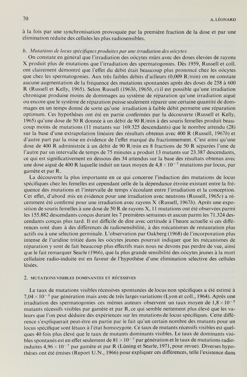 70 A. LÉONARD à la fois par une synchronisation provoquée par la première fraction de la dose et par une élimination réduite des cellules les plus radiosensibles. b. Mutations de locus spécifiques produites par une irradiation des oocytes On constate en général que l'irradiation des oocytes mûrs avec des doses élevées de rayons X produit plus de mutations que l'irradiation des spermatogonies. Dès 1959, Russell et coll. ont clairement démontré que l'effet du débit était beaucoup plus prononcé chez les oocytes que chez les spermatogonies. Aux très faibles débits d'ailleurs (0,009 R/min) on ne constate aucune augmentation de la fréquence des mutations spontanées après des doses de 258 à 600 R (Russell et Kelly, 1965). Selon Russell (19636, 19656, с) il est possible qu'une irradiation chronique produise moins de dommages au système de réparation qu'une irradiation aiguë ou encore que le système de réparation puisse seulement réparer une certaine quantité de dom¬ mages en un temps donné de sorte qu'une irradiation à faible débit permette une réparation optimum. Ces hypothèses ont été en partie confirmées par la découverte (Russell et Kelly, 1965) qu'une dose de 50 R donnée à un débit de 90 R/min à des souris femelles produit beau¬ coup moins de mutations (11 mutants sur 169.325 descendants) que le nombre attendu (28) sur la base d'une extrapolation linéaire des résultats obtenus avec 400 R (Russell, 19676) et d'autre part par la mise en évidence de l'effet marqué du fractionnement. C'est ainsi qu'une dose de 400 R administrée à un débit de 90 R/min en 8 fractions de 50 R séparées l'une de l'autre par un intervalle de temps de 75 minutes a produit 13 mutants sur 23.387 descendants, ce qui est significativement en dessous des 34 attendus sur la base des résultats obtenus avec une dose aiguë de 400 R laquelle induit un taux moyen de 4,8 x 10' mutations par locus, par gamète et par R. La découverte la plus importante en ce qui concerne l'induction des mutations de locus spécifiques chez les femelles est cependant celle de la dépendance étroite existant entre la fré¬ quence des mutations et l'intervalle de temps s'écoulant entre l'irradiation et la conception. Cet effet, d'abord mis en évidence pour une irradiation avec neutrons (Russell, 1965c) a ré¬ cemment été confirmé pour une irradiation avec rayons X (Russell, 19676). Après une expo¬ sition de souris femelles à une dose de 50 R de rayons X, 11 mutations ont été observées parmi les 155.882 descendants conçus durant les 7 premières semaines et aucun parmi les 71.324 des¬ cendants conçus plus tard. Il est difficile de dire avec certitude à l'heure actuelle si ces diffé¬ rences sont dues à des différences de radiosensibilité, à des mécanismes de restauration plus actifs ou à une sélection germinale. L'observation par Oakberg (1968) de l'incorporation plus intense de l'uridine tritiée dans les oocytes jeunes pourrait indiquer que les mécanismes de réparation y sont de fait beaucoup plus effectifs mais nous ne devons pas perdre de vue, ainsi que le fait remarquer Searle (1966), que la plus grande sensibilité des oocytes jeunes à la mort cellulaire radio-induite est en faveur de l'hypothèse d'une élimination sélective des cellules lésées. 2. MUTATIONS VISIBLES DOMINANTES ET RÉCESSIVES Le taux de mutations visibles récessives spontanées de locus non spécifiques a été estimé à 7,04 X10^ par génération mais avec de très larges variations (Lyon et coll., 1964). Après une irradiation des spermatogonies ces mêmes auteurs observent un taux moyen de l,8xlO~® mutants récessifs visibles par gamète et par R, ce qui semble nettement plus élevé que les va¬ leurs que l'on peut déduire des expériences sur les mutations de locus spécifiques. Cette diffé¬ rence s'expliquerait peut-être en partie par le fait qu'un certain nombre des mutants pour un locus spécifique sont létaux à l'état homozygote. Ce taux de mutants récessifs visibles est quel¬ ques 40 fois plus élevé que le taux de mutants dominants visibles. Le taux de dominants visi¬ bles spontanés est en effet seulement de 81 x 10 par génération et le taux de mutations radio- induites 4,96 x lO'' par gamète et par R (Liining et Searle, 1971, pour revue). Diverses hypo¬ thèses ont été émises (Report U.N., 1966) pour expliquer ces différences, telle l'existence dans
