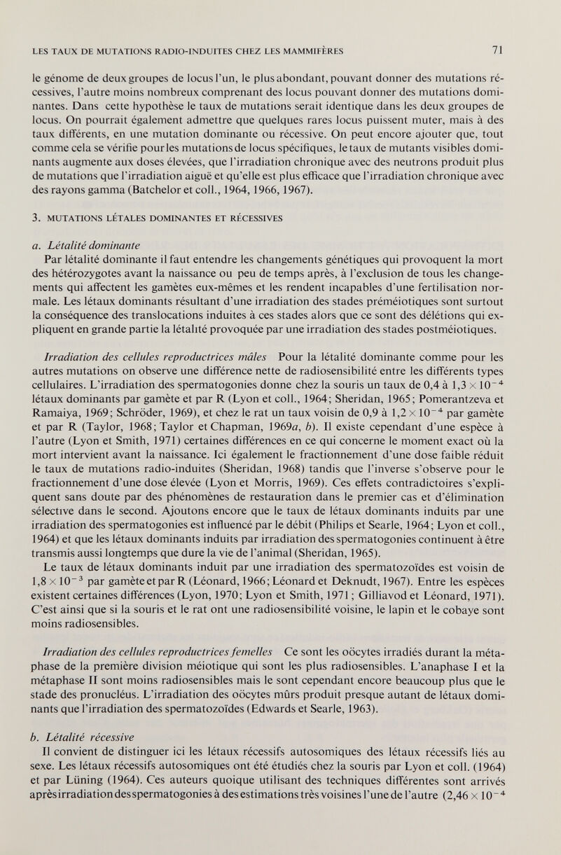 LES TAUX DE MUTATIONS RADIO-INDUITES CHEZ LES MAMMIFÈRES 71 le génome de deux groupes de locus l'un, le plus abondant, pouvant donner des mutations ré¬ cessives, l'autre moins nombreux comprenant des locus pouvant donner des mutations domi¬ nantes. Dans cette hypothèse le taux de mutations serait identique dans les deux groupes de locus. On pourrait également admettre que quelques rares locus puissent muter, mais à des taux différents, en une mutation dominante ou récessive. On peut encore ajouter que, tout comme cela se vérifie pourles mutations de locus spécifiques, létaux de mutants visibles domi¬ nants augmente aux doses élevées, que l'irradiation chronique avec des neutrons produit plus de mutations que l'irradiation aiguë et qu'elle est plus efficace que l'irradiation chronique avec des rayons gamma (Batchelor et coll., 1964,1966,1967). 3. MUTATIONS LÉTALES DOMINANTES ET RÉCESSIVES a. Létalité dominante Par létalité dominante il faut entendre les changements génétiques qui provoquent la mort des hétérozygotes avant la naissance ou peu de temps après, à l'exclusion de tous les change¬ ments qui affectent les gamètes eux-mêmes et les rendent incapables d'une fertilisation nor¬ male. Les létaux dominants résultant d'une irradiation des stades préméiotiques sont surtout la conséquence des translocations induites à ces stades alors que ce sont des délétions qui ex¬ pliquent en grande partie la létalité provoquée par une irradiation des stades postméiotiques. Irradiation des cellules reproductrices mâles Pour la létalité dominante comme pour les autres mutations on observe une différence nette de radiosensibilité entre les différents types cellulaires. L'irradiation des spermatogonies donne chez la souris un taux de 0,4 à 1,3 x lO' létaux dominants par gamète et par R (Lyon et coll., 1964; Sheridan, 1965; Pomerantzeva et Ramaiya, 1969; Schröder, 1969), et chez le rat un taux voisin de 0,9 à 1,2 x lO' par gamète et par R (Taylor, 1968; Taylor et Chapman, 1969ö, b). Il existe cependant d'une espèce à l'autre (Lyon et Smith, 1971) certaines différences en ce qui concerne le moment exact où la mort intervient avant la naissance. Ici également le fractionnement d'une dose faible réduit le taux de mutations radio-induites (Sheridan, 1968) tandis que l'inverse s'observe pour le fractionnement d'une dose élevée (Lyon et Morris, 1969). Ces effets contradictoires s'expli¬ quent sans doute par des phénomènes de restauration dans le premier cas et d'élimination sélective dans le second. Ajoutons encore que le taux de létaux dominants induits par une irradiation des spermatogonies est influencé par le débit (Philips et Searle, 1964; Lyon et coll., 1964) et que les létaux dominants induits par irradiation des spermatogonies continuent à être transmis aussi longtemps que dure la vie de l'animal (Sheridan, 1965). Le taux de létaux dominants induit par une irradiation des spermatozoïdes est voisin de 1,8 X10^ par gamète et par R (Léonard, 1966; Léonard et Deknudt, 1967). Entre les espèces existent certaines différences (Lyon, 1970; Lyon et Smith, 1971 ; Gilliavod et Léonard, 1971). C'est ainsi que si la souris et le rat ont une radiosensibilité voisine, le lapin et le cobaye sont moins radiosensibles. Irradiation des cellules reproductrices femelles Ce sont les oocytes irradiés durant la méta- phase de la première division méiotique qui sont les plus radiosensibles. L'anaphase I et la métaphase II sont moins radiosensibles mais le sont cependant encore beaucoup plus que le stade des pronucléus. L'irradiation des oocytes mûrs produit presque autant de létaux domi¬ nants que l'irradiation des spermatozoïdes (Edwards et Searle, 1963). b. Létalité récessive Il convient de distinguer ici les létaux récessifs autosomiques des létaux récessifs liés au sexe. Les létaux récessifs autosomiques ont été étudiés chez la souris par Lyon et coll. (1964) et par Liining (1964). Ces auteurs quoique utilisant des techniques différentes sont arrivés après irradiation des spermatogonies à des estimations très voisines l'une de l'autre (2,46 x 10 ~