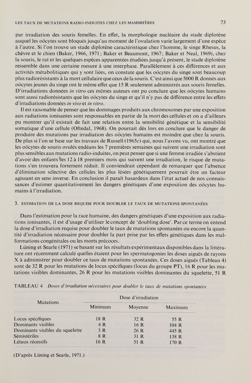 LES TAUX DE MUTATIONS RADIO-INDUITES CHEZ LES MAMMIFÈRES 73 par irradiation des souris femelles. En effet, la morphologie nucléaire du stade diplotène auquel les oocytes sont bloqués jusqu'au moment de l'ovulation varie largement d'une espèce à l'autre. Si l'on trouve un stade diplotène caractéristique chez l'homme, le singe Rhesus, la chèvre et le chien (Baker, 1966, 1971 ; Baker et Beaumont, 1967; Baker et Neal, 1969), chez la souris, le rat et les quelques espèces apparentées étudiées jusqu'à présent, le stade diplotène ressemble dans une certaine mesure à une interphase. Parallèlement à ces différences et aux activités métabolitiques qui y sont liées, on constate que les oocytes du singe sont beaucoup plus radiorésistants à la mort cellulaire que ceux de la souris. C'est ainsi que 5000 R donnés aux oocytes jeunes du singe ont le même effet que 15 R seulement administrés aux souris femelles. D'irradiations données in vitro ces mêmes auteurs ont pu conclure que les oocytes humains sont aussi radiorésistants que les oocytes du singe et qu'il n'y pas de différence entre les effets d'irradiations données in vivo et in vitro. Il est raisonable de penser que les dommages produits aux chromosomes par une exposition aux radiations ionisantes sont responsables en partie de la mort des cellules et on a d'ailleurs pu montrer qu'il existait de fait une relation entre la sensibilité génétique et la sensibilité somatique d'une cellule (Oftedal, 1968). On pourrait dès lors en conclure que le danger de produire des mutations par irradiation des oocytes humains est moindre que chez la souris. De plus si l'on se base sur les travaux de Russell (1965c) qui, nous l'avons vu, ont montré que les oocytes de souris ovulés endéans les 7 premières semaines qui suivent une irradiation sont plus sensibles aux mutations radio-induites, on peut penser que si une femme irradiée s'abstient d'avoir des enfants lies 12 à 18 premiers mois qui suivent une irradiation, le risque de muta¬ tions s'en trouvera fortement réduit. Il conviendrait cependant de remarquer que l'absence d'élimination sélective des cellules les plus lésées génétiquement pourrait être un facteur agissant en sens inverse. En conclusion il paraît hasardeux dans l'état actuel de nos connais¬ sances d'estimer quantitativement les dangers génétiques d'une exposition des oocytes hu¬ mains à l'irradiation. 3. ESTIMATION DE LA DOSE REQUISE POUR DOUBLER LE TAUX DE MUTATIONS SPONTANÉES Dans l'estimation pour la race humaine, des dangers génétiques d'une exposition aux radia¬ tions ionisantes, il est d'usage d'utiliser le concept de 'doubling dose'. Parce terme on entend la dose d'irradiation requise pour doubler le taux de mutations spontanées ou encore la quan¬ tité d'irradiation nécessaire pour doubler la part prise par les effets génétiques dans les mal¬ formations congénitales ou les morts précoces. Liining et Searle (1971) se basant sur les résultats expérimentaux disponibles dans la littéra¬ ture ont récemment calculé quelles étaient pour les spermatogonies les doses aiguës de rayons X à administrer pour doubler ce taux de mutations spontanées. Ces doses aiguës (Tableau 4) sont de 32 R pour les mutations de locus spécifiques (locus du groupe PT), 16 R pour les mu¬ tations visibles dominantes, 26 R pour les mutations visibles dominantes du squelette, 51 R TABLEAU 4 Doses d'irradiation nécessaires pour doubler le taux de mutations spontanées Dose d'irradiation Mutations Minimum Moyenne Maximum Locus spécifiques Dominants visibles Dominants visibles du squelette Sémistériles Létaux récessifs 18 R 4 R 3 R 8 R 16 R 32 R 16 R 26 R 31 R 51 R 55 R 104 R 445 R 138 R 170 R (D'après Liining et Searle, 1971.)