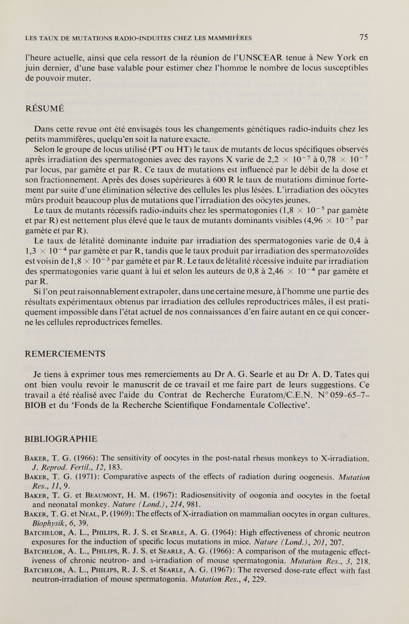 les taux de mutations radio-induites chez les mammifères 75 l'heure actuelle, ainsi que cela ressort de la réunion de l'UNSCEAR tenue à New York en juin dernier, d'une base valable pour estimer chez l'homme le nombre de locus susceptibles de pouvoir muter. RÉSUMÉ Dans cette revue ont été envisagés tous les changements génétiques radio-induits chez les petits mammifères, quelqu'en soit la nature exacte. Selon le groupe de locus utilisé (PT ou HT) le taux de mutants de locus spécifiques observés après irradiation des spermatogonies avec des rayons X varie de 2,2 x 10~^ à 0,78 x 10'^ par locus, par gamète et par R. Ce taux de mutations est influencé par le débit de la dose et son fractionnement. Après des doses supérieures à 600 R le taux de mutations diminue forte¬ ment par suite d'une élimination sélective des cellules les plus lésées. L'irradiation des oocytes mûrs produit beaucoup plus de mutations que l'irradiation des oocytes jeunes. Le taux de mutants récessifs radio-induits chez les spermatogonies (1,8 x 10® par gamète et par R) est nettement plus élevé que le taux de mutants dominants visibles (4,96 x 10'' par gamète et par R). Le taux de létalité dominante induite par irradiation des spermatogonies varie de 0,4 à 1,3 X 10'^ par gamète et par R, tandis que le taux produit par irradiation des spermatozoïdes est voisin de 1,8 x 10~ ® par gamète et par R. Le taux de létalité récessive induite par irradiation des spermatogonies varie quant à lui et selon les auteurs de 0,8 à 2,46 X 10^ par gamète et par R. Si l'on peut raisonnablement extrapoler, dans une certaine mesure, à l'homme une partie des résultats expérimentaux obtenus par irradiation des cellules reproductrices mâles, il est prati¬ quement impossible dans l'état actuel de nos connaissances d'en faire autant en ce qui concer¬ ne les cellules reproductrices femelles. REMERCIEMENTS Je tiens à exprimer tous mes remerciements au Dr A. G. Searle et au Dr A. D. Tates qui ont bien voulu revoir le manuscrit de ce travail et me faire part de leurs suggestions. Ce travail a été réalisé avec l'aide du Contrat de Recherche Euratom/C.E.N. № 059-65-7- BIOB et du 'Fonds de la Recherche Scientifique Fondamentale Collective'. bibliographie Baker, T. G. (1966): The sensitivity of oocytes in the post-natal rhesus monkeys to X-irradiation. J. Reprod. Fértil., 12, 183. Baker, T. G. (1971): Comparative aspects of the effects of radiation during oogenesis. Mutation Res., 11, 9. Baker, T. G. et Beaumont, H. M. (1967): Radiosensitivity of oogonia and oocytes in the foetal and neonatal monkey. Nature (Land.), 214, 981. Baker, T. G. et Neal, P. (1969) : The effects of X-irradiation on mammalian oocytes in organ cultures. Biophysik, 6, 39. Batchelor, a. L., Philips, R. J. S. et Searle, a. G. (1964): High effectiveness of chronic neutron exposures for the induction of specific locus mutations in mice. Nature (Land.), 201, 207. Batchelor, A. L., Philips, R. J. S. et Searle, A. G. (1966): A comparison of the mutagenic effect¬ iveness of chronic neutron- and a-irradiation of mouse spermatogonia. Mutation Res., 3, 218. Batchelor, A. L., Philips, R. J. S. et Searle, A. G. (1967): The reversed dose-rate effect with fast neutron-irradiation of mouse spermatogonia. Mutation Res., 4, 229.