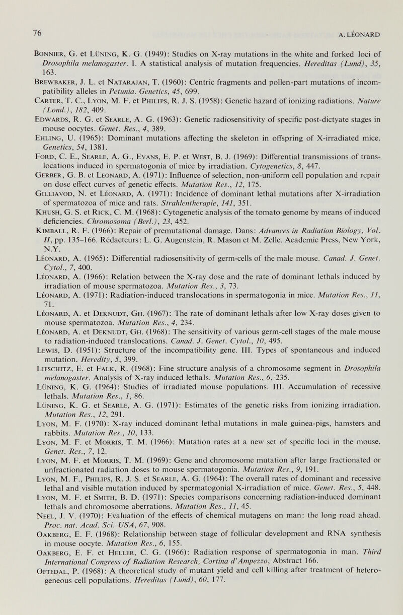 76 a. léonard Bonnier, G. et Lüning, К. G. (1949): Studies on X-ray mutations in the white and forked loci of Drosophila melanogaster. I. A statistical analysis of mutation frequencies. Hereditas (Lund), 35, 163. Brewbaker, J. L. et Natarajan, T. (1960): Centric fragments and pollen-part mutations of incom¬ patibility alleles in Petunia. Genetics, 45, 699. Carter, T. C., Lyon, M. F. et Philips, R. J. S. (1958): Genetic hazard of ionizing radiations. Nature (Lond.), 182, 409. Edwards, R. G. et Searle, A. G. (1963): Genetic radiosensitivity of specific post-dictyate stages in mouse oocytes. Genet. Res., 4, 389. Emling, U. (1965): Dominant mutations affecting the skeleton in offspring of X-irradiated mice. Genetics, 54, 1381. Ford, C. E., Searle, A. G., Evans, E. P. et West, B. J. (1969): Differential transmissions of trans¬ locations induced in spermatogonia of mice by irradiation. Cytogenetics, 8, 447. Gerber, G. В. et Leonard, A. (1971): Influence of selection, non-uniform cell population and repair on dose effect curves of genetic effects. Mutation Res., 12, 175. Gilliavod, N. et Léonard, A. (1971): Incidence of dominant lethal mutations after X-irradiation of spermatozoa of mice and rats. Strahlentherapie, 141, 351. Khush, G. S. et Rick, C. M. (1968) : Cytogenetic analysis of the tomato genome by means of induced deficiencies. Chromosorna (Beri.), 23, 452. Kimball, R. F. (1966): Repair of premutational damage. Dans: Advances in Radiation Biology, Vol. II, pp. 135-166. Rédacteurs: L. G. Augenstein, R. Mason et M. Zelle. Academic Press, New York, N.Y. Léonard, A. (1965): Differential radiosensitivity of germ-cells of the male mouse. Canad. J. Genet. Cytol., 7, 400. Léonard, A. (1966): Relation between the X-ray dose and the rate of dominant lethals induced by irradiation of mouse spermatozoa. Mutation Res., 3, 13. Léonard, A. (1971): Radiation-induced translocations in spermatogonia in mice. Mutation Res., 11, 71. Léonard, A. et Deknudt, Gh. (1967): The rate of dominant lethals after low X-ray doses given to mouse spermatozoa. Mutation Res., 4, 234. Léonard, A. et Deknudt, Gh. (1968): The sensitivity of various germ-cell stages of the male mouse to radiation-induced translocations. Canad. J. Genet. Cytol., 10, 495. Lewis, D. (1951): Structure of the incompatibility gene. III. Types of spontaneous and induced mutation. Heredity, 5, 399. Lieschitz, E. et Falk, R. (1968): Fine structure analysis of a chromosome segment in Drosophila melanogaster. Analysis of X-ray induced lethals. Mutation Res., 6, 235. Lüning, К. G. (1964): Studies of irradiated mouse populations. III. Accumulation of recessive lethals. Mutation Res., 1, 86. Lüning, К. G. et Searle, A. G. (1971): Estimates of the genetic risks from ionizing irradiation. Mutation Res., 12, 291. Lyon, M. F. (1970): X-ray induced dominant lethal mutations in male guinea-pigs, hamsters and rabbits. Mutation Res., 10, 133. Lyon, M. F. et Morris, T. M. (1966): Mutation rates at a new set of specific loci in the mouse. Genet. Res., 7, 12. Lyon, M. F. et Morris, T. M. (1969): Gene and chromosome mutation after large fractionated or unfractionated radiation doses to mouse spermatogonia. Mutation Res., 9, 191. Lyon, M. F., Philips, R. J. S. et Searle, A. G. (1964): The overall rates of dominant and recessive lethal and visible mutation induced by spermatogonial X-irradiation of mice. Genet. Res., 5, 448. Lyon, M. F. et Smith, B. D. (1971): Species comparisons concerning radiation-induced dominant lethals and chromosome aberrations. Mutation Res., 11, 45. Neel, J. V. (1970): Evaluation of the effects of chemical mutagens on man: the long road ahead. Proc. nat. Acad. Sci. USA, 67, 908. Oakberg, E. F. (1968): Relationship between stage of follicular development and RNA synthesis in mouse oocyte. Mutation Res., 6, 155. Oakberg, E. F. et Heller, C. G. (1966): Radiation response of spermatogonia in man. Third International Congress of Radiation Research, Cortina d'Ampezzo, Abstract 166. Oetedal, p. (1968): A theoretical study of mutant yield and cell killing after treatment of hetero¬ geneous cell populations. Hereditas (Lund), 60, 111.