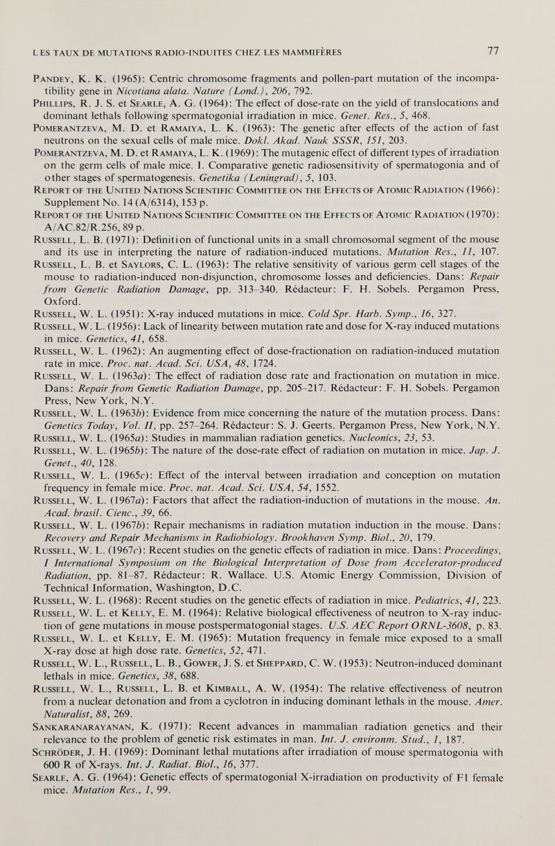 les taux de mutations radio-induites chez les mammifères 77 Pandey, K. K. (1965): Centric chromosome fragments and pollen-part mutation of the incompa¬ tibility gene in Nicotiana alata. Nature (Land.), 206, 792. Phillips, R. J. S. et Searle, A. G. (1964): The effect of dose-rate on the yield of translocations and dominant lethals following spermatogonial irradiation in mice. Genet. Res., 5, 468. PoMERANTZEVA, M. D. et Ramaiya, L. K. (1963): The genetic after effects of the action of fast neutrons on the sexual cells of male mice. Dokl. Akad. Nauk SSSR, 151, 203. PoMERANTZEVA, M. D. et Ramaiya, L. K. (1969): The mutagenic effect of different types of irradiation on the germ cells of male mice. I. Comparative genetic radiosensitivity of spermatogonia and of other stages of spermatogenesis. Genetika (Leningrad), 5, 103. Report of the United Nations Scientific Committee on the Effects of Atomic Radiation (1966): Supplement No. 14 (A/6314), 153 p. Report of the United Nations Scientific Committee on the Effects of Atomic Radiation ( 1970) : A/AC.82/R.256, 89 p. Russell, L. B. (1971): Definition of functional units in a small chromosomal segment of the mouse and its use in interpreting the nature of radiation-induced mutations. Mutation Res., 11, 107. Russell, L. B. et Saylors, C. L. (1963): The relative sensitivity of various germ cell stages of the mouse to radiation-induced non-disjunction, chromosome losses and deficiencies. Dans: Repair from Genetic Radiation Damage, pp. 313-340. Rédacteur: F. H. Sobéis. Pergamon Press, Oxford. Russell, W. L. (1951): X-ray induced mutations in mice. Cold Spr. Harb. Symp., 16, 327. Russell, W. L. (1956): Lack of linearity between mutation rate and dose for X-ray induced mutations in mice. Genetics, 41, 658. Russell, W. L. (1962): An augmenting effect of dose-fractionation on radiation-induced mutation rate in mice. Proc. nat. Acad. Sci. USA, 48, 1724. Russell, W. L. (1963ö): The effect of radiation dose rate and fractionation on mutation in mice. Dans: Repair from Genetic Radiation Damage, pp. 205-217. Rédacteur: F. H. Sobéis. Pergamon Press, New York, N.Y. Russell, W. L. (1963è): Evidence from mice concerning the nature of the mutation process. Dans: Genetics Today, Vol. II, pp. 257-264. Rédacteur: S. J. Geerts. Pergamon Press, New York, N.Y. Russell, W. L. (1965a): Studies in mammalian radiation genetics. Nucleonics, 23, 53. Russell, W. L. (19656): The nature of the dose-rate effect of radiation on mutation in mice. Jap. J. Genet., 40, 128. Russell, W. L. (1965c): Effect of the interval between irradiation and conception on mutation frequency in female mice. Proc. nat. Acad. Sci. USA, 54, 1552. Russell, W. L. (1967a): Factors that affect the radiation-induction of mutations in the mouse. An. Acad, brasil. Cienc., 39, 66. Russell, W. L. (1967Ò): Repair mechanisms in radiation mutation induction in the mouse. Dans; Recovery and Repair Mechanisms in Radiobiology. Brookhaven Symp. Biol., 20, 179. Russell, W. L. (1967г): Recent studies on the genetic effects of radiation in mice. Dans: Proceedings, I International Symposium on the Biological Interpretation of Dose from Accelerator-produced Radiation, pp. 81-87. Rédacteur: R. Wallace. U.S. Atomic Energy Commission, Division of Technical Information, Washington, D.C. Russell, W. L. (1968): Recent studies on the genetic effects of radiation in mice. Pediatrics, 41, 223. Russell, W. L. et Kelly, E. M. (1964): Relative biological effectiveness of neutron to X-ray induc¬ tion of gene mutations in mouse postspermatogonial stages. U.S. AEC Report ORNL-3608, p. 83. Russell, W. L. et Kelly, E. M. (1965): Mutation frequency in female mice exposed to a small X-ray dose at high dose rate. Genetics, 52, 471. Russell, W. L., Russell, L. В., Gower, J. S. et Sheppard, C. W. (1953): Neutron-induced dominant lethals in mice. Genetics, 38, 688. Russell, W. L., Russell, L. B. et Kimball, A. W. (1954): The relative effectiveness of neutron from a nuclear detonation and from a cyclotron in inducing dominant lethals in the mouse. Amer. Naturalist, 88, 269. Sankaranarayanan, K. (1971): Recent advances in mammalian radiation genetics and their relevance to the problem of genetic risk estimates in man. Int. J. environm. Stud., 1, 187. Schröder, J. H. (1969): Dominant lethal mutations after irradiation of mouse spermatogonia with 600 R of X-rays. Int. J. Radiat. Biol., 16, 371. Searle, A. G. (1964): Genetic effects of spermatogonial X-irradiation on productivity of Fl female mice. Mutation Res., 1, 99.