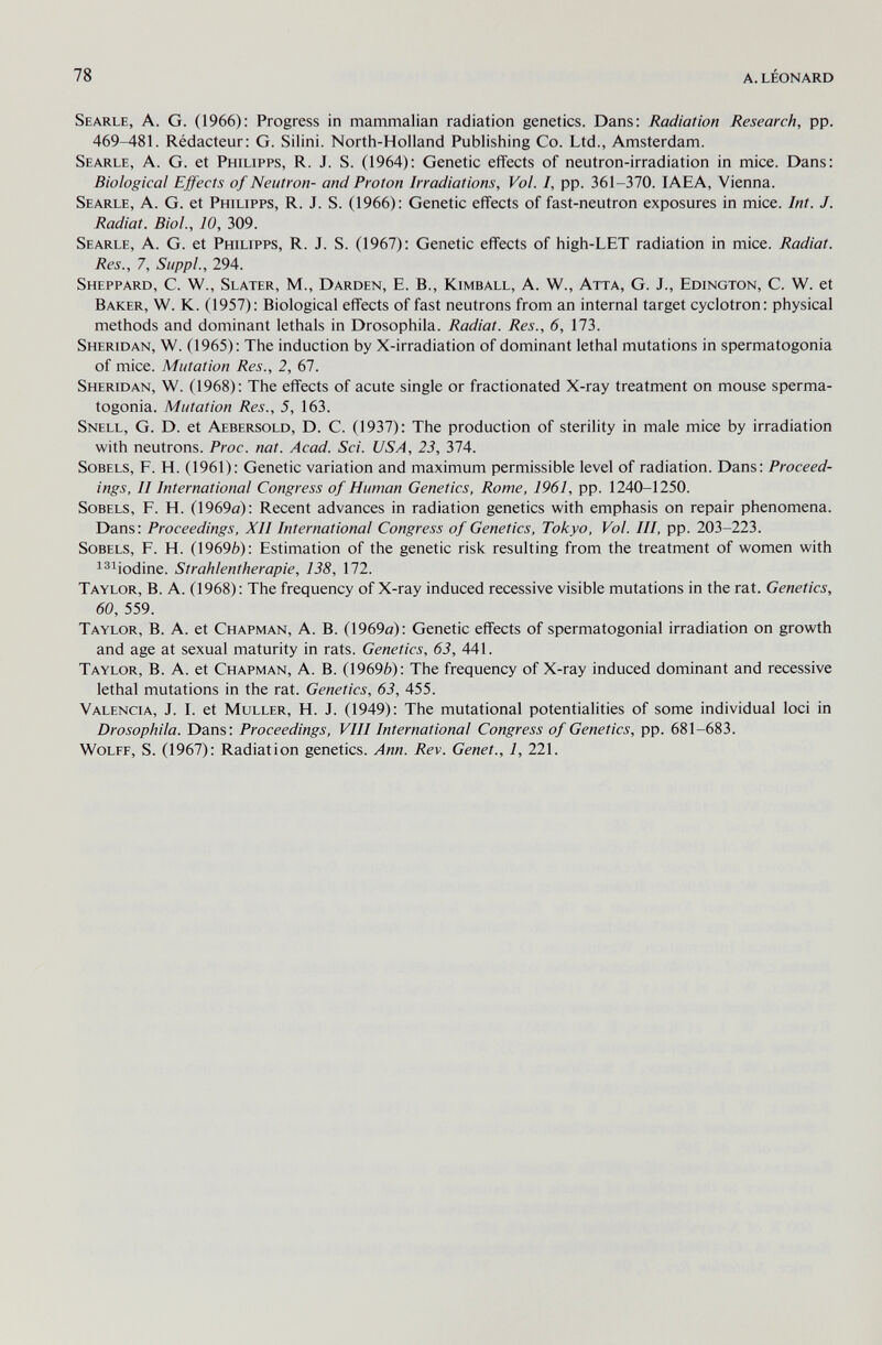 78 a. léonard Searle, A. G. (1966): Progress in mammalian radiation genetics. Dans: Radiation Research, pp. 469-481. Rédacteur: G. Silini. North-Holland Publishing Co. Ltd., Amsterdam. Searle, A. G. et Philipps, R. J. S. (1964): Genetic effects of neutron-irradiation in mice. Dans: Biological Effects of Neutron- and Proton Irradiations, Vol. /, pp. 361-370. IAEA, Vienna. Searle, A. G. et Philipps, R. J. S. (1966): Genetic effects of fast-neutron exposures in mice. Int. J. Radiat. Biol., 10, 309. Searle, A. G. et Philipps, R. J. S. (1967): Genetic effects of high-LET radiation in mice. Radiat. Res., 7, Siippl., 294. Sheppard, C. W., Slater, M., Darden, E. В., Kimball, A. W., Atta, G. J., Edington, C. W. et Baker, W. K. (1957): Biological effects of fast neutrons from an internal target cyclotron: physical methods and dominant lethals in Drosophila. Radiat. Res., 6, 173. Sheridan, W. (1965): The induction by X-irradiation of dominant lethal mutations in spermatogonia of mice. Mutation Res., 2, 67. Sheridan, W. (1968): The effects of acute single or fractionated X-ray treatment on mouse sperma¬ togonia. Mutation Res., 5, 163. Snell, G. D. et Aebersold, D. C. (1937): The production of sterility in male mice by irradiation with neutrons. Proc. nat. Acad. Sci. USA, 23, 374. sobels, F. H. (1961): Genetic variation and maximum permissible level of radiation. Dans: Proceed¬ ings, II International Congress of Human Genetics, Rome, 1961, pp. 1240-1250. SoBELS, F. H. (1969ö): Recent advances in radiation genetics with emphasis on repair phenomena. Dans: Proceedings, XII International Congress of Genetics, Tokyo, Vol. Ill, pp. 203-223. SoBELS, P. H. (1969è): Estimation of the genetic risk resulting from the treatment of women with ^^^iodine. Strahlentherapie, 138, 172. Taylor, B. A. (1968) : The frequency of X-ray induced recessive visible mutations in the rat. Genetics, 60, 559. Taylor, B. A. et Chapman, A. B. (1969a): Genetic effects of spermatogonial irradiation on growth and age at sexual maturity in rats. Genetics, 63, 441. Taylor, B. A. et Chapman, A. B. (1969Й): The frequency of X-ray induced dominant and recessive lethal mutations in the rat. Genetics, 63, 455. Valencia, J. I. et Muller, H. J. (1949): The mutational potentialities of some individual loci in Drosophila. Dans: Proceedings, VIII International Congress of Genetics, pp. 681-683. Wolff, S. (1967): Radiation genetics. Ann. Rev. Genet., 1, 221.