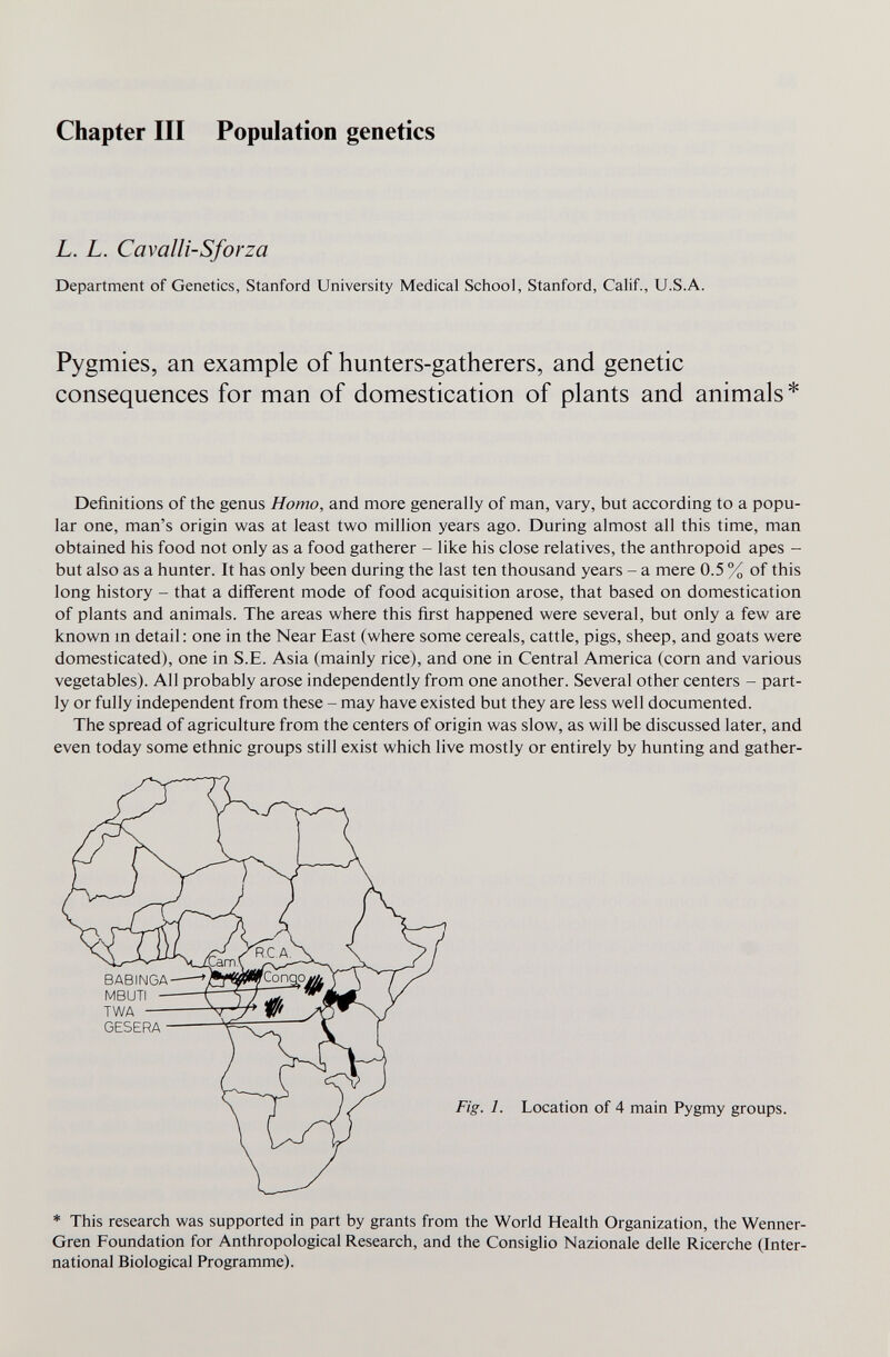 Chapter III Population genetics L. L. Cavalli-Sforza Department of Genetics, Stanford University Medical School, Stanford, Calif., U.S.A. Pygmies, an example of hunters-gatherers, and genetic consequences for man of domestication of plants and animals* Definitions of the genus Homo, and more generally of man, vary, but according to a popu¬ lar one, man's origin was at least two million years ago. During almost all this time, man obtained his food not only as a food gatherer - like his close relatives, the anthropoid apes - but also as a hunter. It has only been during the last ten thousand years - a mere 0.5 % of this long history - that a différent mode of food acquisition arose, that based on domestication of plants and animals. The areas where this first happened were several, but only a few are known m detail ; one in the Near East (where some cereals, cattle, pigs, sheep, and goats were domesticated), one in S.E. Asia (mainly rice), and one in Central America (corn and various vegetables). All probably arose independently from one another. Several other centers - part¬ ly or fully independent from these - may have existed but they are less well documented. The spread of agriculture from the centers of origin was slow, as will be discussed later, and even today some ethnic groups still exist which live mostly or entirely by hunting and gather- Fig. 1. Location of 4 main Pygmy groups. ♦ This research was supported in part by grants from the World Health Organization, the Wenner- Gren Foundation for Anthropological Research, and the Consiglio Nazionale delle Ricerche (Inter¬ national Biological Programme).