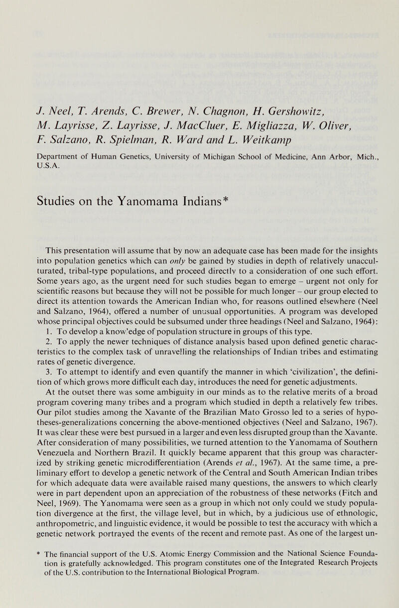 J. Neel, T. Arends, С. Brewer, N. Chagnon, H. Gershowitz, M. Layrisse, Z. Layrisse, J. MacCluer, E. Migliazza, W. Oliver, F. Salzano, R. Spielman, R. Ward and L. Weitkamp Department of Human Genetics, University of Michigan School of Medicine, Ann Arbor, Mich., U.S.A. Studies on the Yanomama Indians* This presentation will assume that by now an adequate case has been made for the insights into population genetics which can only be gained by studies in depth of relatively unaccul- turated, tribal-type populations, and proceed directly to a consideration of one such effort. Some years ago, as the urgent need for such studies began to emerge - urgent not only for scientific reasons but because they will not be possible for much longer - our group elected to direct its attention towards the American Indian who, for reasons outlined elsewhere (Neel and Salzano, 1964), offered a number of unusual opportunities. A program was developed whose principal objectives could be subsumed under three headings (Neel and Salzano, 1964): 1. To develop a know.'edge of population structure in groups of this type. 2. To apply the newer techniques of distance analysis based upon defined genetic charac¬ teristics to the complex task of unravelling the relationships of Indian tribes and estimating rates of genetic divergence. 3. To attempt to identify and even quantify the manner in which 'civilization', the defini¬ tion of which grows more difficult each day, introduces the need for genetic adjustments. At the outset there was some ambiguity in our minds as to the relative merits of a broad program covering many tribes and a program which studied in depth a relatively few tribes. Our pilot studies among the Xavante of the Brazilian Mato Grosso led to a series of hypo- theses-generalizations concerning the above-mentioned objectives (Neel and Salzano, 1967). It was clear these were best pursued in a larger and even less disrupted group than the Xavante. After consideration of many possibilities, we turned attention to the Yanomama of Southern Venezuela and Northern Brazil. It quickly became apparent that this group was character¬ ized by striking genetic microdifferentiation (Arends et al., 1967). At the same time, a pre¬ liminary effort to develop a genetic network of the Central and South American Indian tribes for which adequate data were available raised many questions, the answers to which clearly were in part dependent upon an appreciation of the robustness of these networks (Fitch and Neel, 1969). The Yanomama were seen as a group in which not only could we study popula¬ tion divergence at the first, the village level, but in which, by a judicious use of ethnologic, anthropometric, and linguistic evidence, it would be possible to test the accuracy with which a genetic network portrayed the events of the recent and remote past. As one of the largest un- ♦ The financial support of the U.S. Atomic Energy Commission and the National Science Founda¬ tion is gratefully acknowledged. This program constitutes one of the Integrated Research Projects of the U.S. contribution to the International Biological Program.