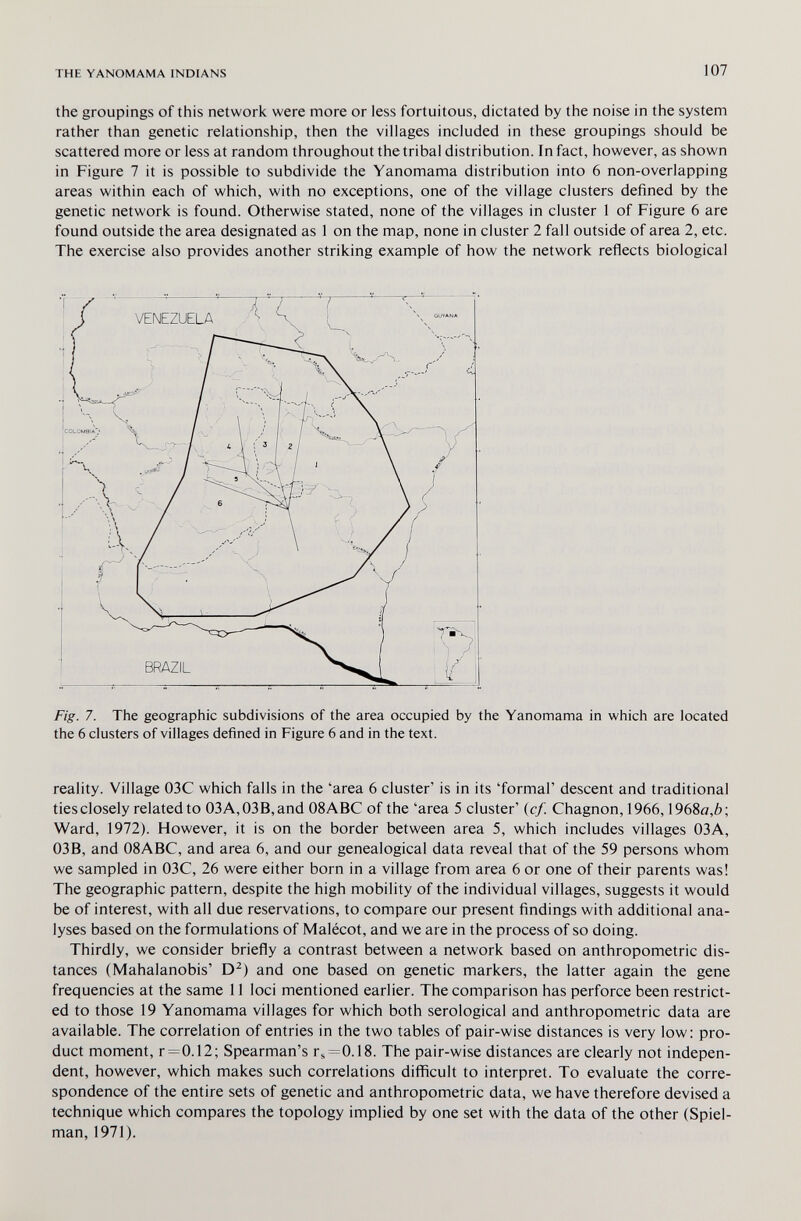 THE YANOMAMA INDIANS 107 the groupings of this network were more or less fortuitous, dictated by the noise in the system rather than genetic relationship, then the villages included in these groupings should be scattered more or less at random throughout the tribal distribution. In fact, however, as shown in Figure 7 it is possible to subdivide the Yanomama distribution into 6 non-overlapping areas within each of which, with no exceptions, one of the village clusters defined by the genetic network is found. Otherwise stated, none of the villages in cluster 1 of Figure 6 are found outside the area designated as 1 on the map, none in cluster 2 fall outside of area 2, etc. The exercise also provides another striking example of how the network reflects biological Fig. 7. The geographic subdivisions of the area occupied by the Yanomama in which are located the 6 clusters of villages defined in Figure 6 and in the text. reality. Village 03C which falls in the 'area 6 cluster' is in its 'formal' descent and traditional ties closely related to 03A,03B,and 08ABC of the 'area 5 cluster' (cf. Chagnon, 1966,1968a,ô; Ward, 1972). However, it is on the border between area 5, which includes villages 03A, 03B, and 08ABC, and area 6, and our genealogical data reveal that of the 59 persons whom we sampled in 03C, 26 were either born in a village from area 6 or one of their parents was! The geographic pattern, despite the high mobility of the individual villages, suggests it would be of interest, with all due reservations, to compare our present findings with additional ana¬ lyses based on the formulations of Malécot, and we are in the process of so doing. Thirdly, we consider briefly a contrast between a network based on anthropometric dis¬ tances (Mahalanobis' D^) and one based on genetic markers, the latter again the gene frequencies at the same 11 loci mentioned earlier. The comparison has perforce been restrict¬ ed to those 19 Yanomama villages for which both serological and anthropometric data are available. The correlation of entries in the two tables of pair-wise distances is very low: pro¬ duct moment, r = 0.12; Spearman's г^=0.18. The pair-wise distances are clearly not indepen¬ dent, however, which makes such correlations difficult to interpret. To evaluate the corre¬ spondence of the entire sets of genetic and anthropometric data, we have therefore devised a technique which compares the topology implied by one set with the data of the other (Spiel- man, 1971).