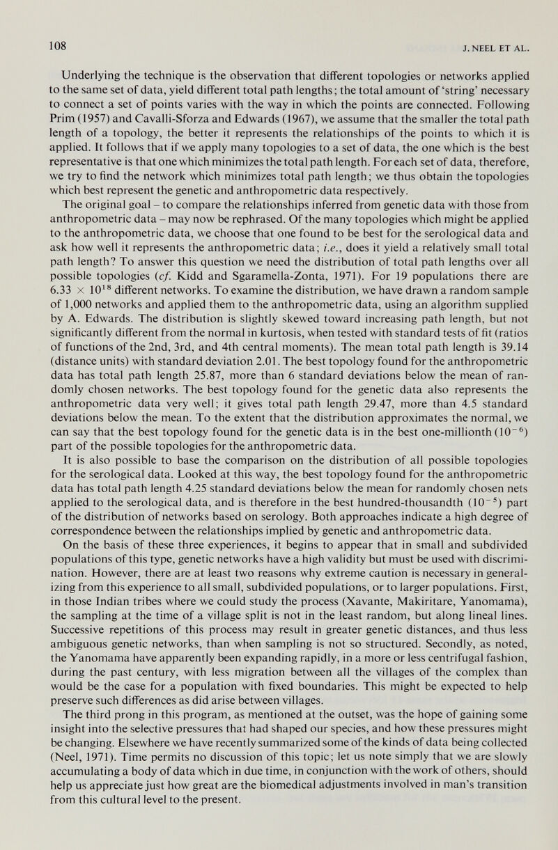 108 J. NEEL ET AL. Underlying the technique is the observation that different topologies or networks applied to the same set of data, yield different total path lengths; the total amount of'string' necessary to connect a set of points varies with the way in which the points are connected. Following Prim (1957) and Cavalli-Sforza and Edwards (1967), we assume that the smaller the total path length of a topology, the better it represents the relationships of the points to which it is applied. It follows that if we apply many topologies to a set of data, the one which is the best representative is that one which minimizes the total path length. For each set of data, therefore, we try to find the network which minimizes total path length; we thus obtain the topologies which best represent the genetic and anthropometric data respectively. The original goal - to compare the relationships inferred from genetic data with those from anthropometric data - may now be rephrased. Of the many topologies which might be applied to the anthropometric data, we choose that one found to be best for the serological data and ask how well it represents the anthropometric data; i.e., does it yield a relatively small total path length? To answer this question we need the distribution of total path lengths over all possible topologies (cf. Kidd and Sgaramella-Zonta, 1971). For 19 populations there are 6.33 X different networks. To examine the distribution, we have drawn a random sample of 1,000 networks and applied them to the anthropometric data, using an algorithm supplied by A. Edwards. The distribution is slightly skewed toward increasing path length, but not significantly different from the normal in kurtosis, when tested with standard tests of fit (ratios of functions of the 2nd, 3rd, and 4th central moments). The mean total path length is 39.14 (distance units) with standard deviation 2.01. The best topology found for the anthropometric data has total path length 25.87, more than 6 standard deviations below the mean of ran¬ domly chosen networks. The best topology found for the genetic data also represents the anthropometric data very well; it gives total path length 29.47, more than 4.5 standard deviations below the mean. To the extent that the distribution approximates the normal, we can say that the best topology found for the genetic data is in the best one-millionth (10~®) part of the possible topologies for the anthropometric data. It is also possible to base the comparison on the distribution of all possible topologies for the serological data. Looked at this way, the best topology found for the anthropometric data has total path length 4.25 standard deviations below the mean for randomly chosen nets applied to the serological data, and is therefore in the best hundred-thousandth (10®) part of the distribution of networks based on serology. Both approaches indicate a high degree of correspondence between the relationships implied by genetic and anthropometric data. On the basis of these three experiences, it begins to appear that in small and subdivided populations of this type, genetic networks have a high validity but must be used with discrimi¬ nation. However, there are at least two reasons why extreme caution is necessary in general¬ izing from this experience to all small, subdivided populations, or to larger populations. First, in those Indian tribes where we could study the process (Xavante, Makiritare, Yanomama), the sampling at the time of a village split is not in the least random, but along lineal lines. Successive repetitions of this process may result in greater genetic distances, and thus less ambiguous genetic networks, than when sampling is not so structured. Secondly, as noted, the Yanomama have apparently been expanding rapidly, in a more or less centrifugal fashion, during the past century, with less migration between all the villages of the complex than would be the case for a population with fixed boundaries. This might be expected to help preserve such differences as did arise between villages. The third prong in this program, as mentioned at the outset, was the hope of gaining some insight into the selective pressures that had shaped our species, and how these pressures might be changing. Elsewhere we have recently summarized some of the kinds of data being collected (Neel, 1971). Time permits no discussion of this topic; let us note simply that we are slowly accumulating a body of data which in due time, in conjunction with the work of others, should help us appreciate just how great are the biomedical adjustments involved in man's transition from this cultural level to the present.