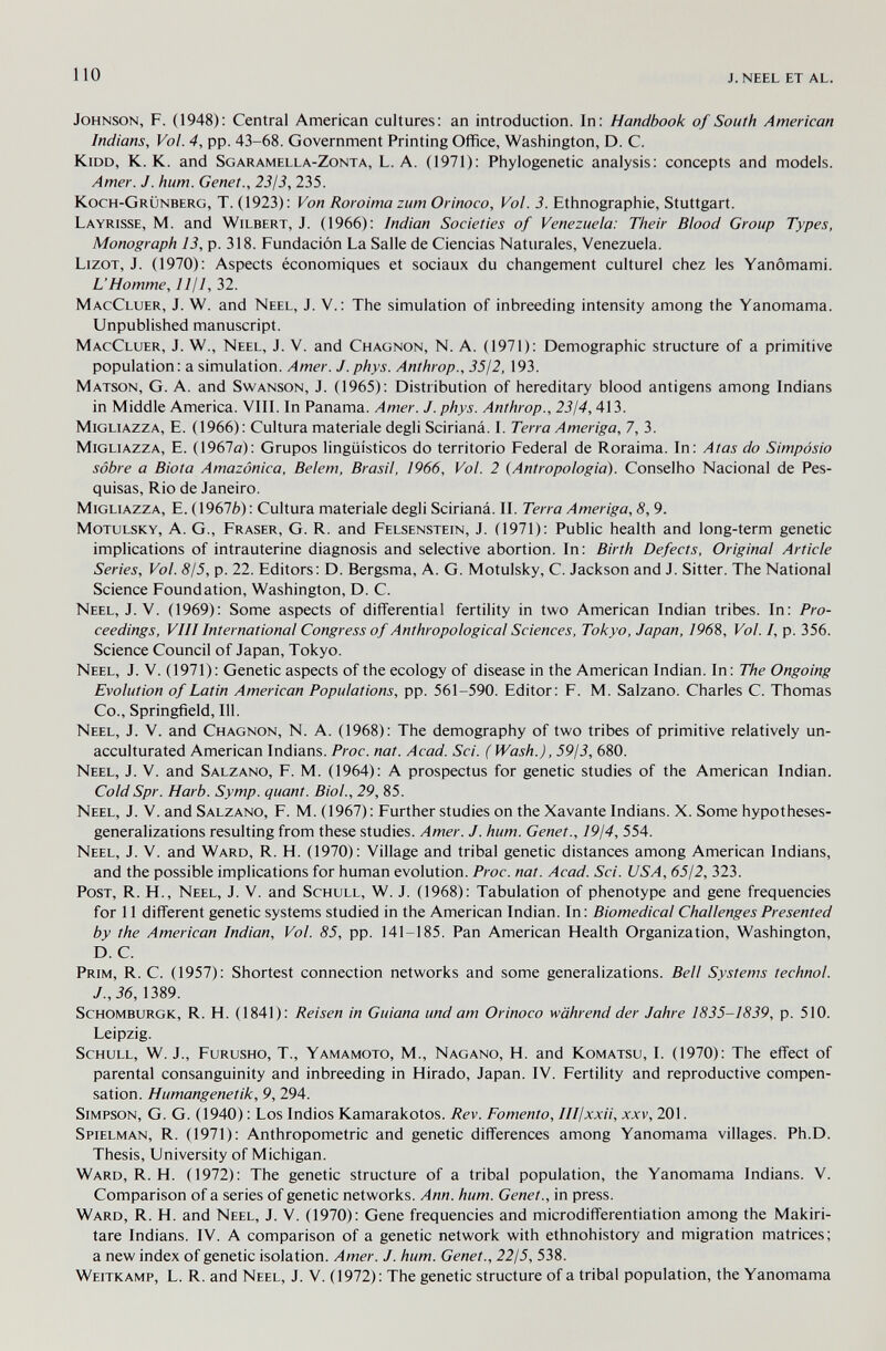 110 j. neel et al. Johnson, F. (1948): Central American cultures: an introduction. In: Handbook of South American Indians, Vol. 4, pp. 43-68. Government Printing Office, Washington, D. C. kidd, K. K. and Sgaramella-Zonta, L. A. (1971): Phylogenetic analysis: concepts and models. Amer. J. hum. Genet., 2313, 235. Koch-Grünberg, T. (1923): Von Roroima zum Orinoco, Vol. 3. Ethnographie, Stuttgart. Layrisse, M. and Wilbert, J. (1966): Indian Societies of Venezuela: Their Blood Group Types, Monograph 13, p. 318. Fundación La Salle de Ciencias Naturales, Venezuela. LizoT, J. (1970): Aspects économiques et sociaux du changement culturel chez les Yanômami. L'Homme, lljl, 32. MacCluer, J. W. and Neel, J. V.: The simulation of inbreeding intensity among the Yanomama. Unpublished manuscript. MacCluer, J. W., Neel, J. V. and Chagnon, N. A. (1971): Demographic structure of a primitive population: a simulation. Amer. J. phys. Anthrop., 35/2, 193. Matson, G. a. and Swanson, J. (1965): Distribution of hereditary blood antigens among Indians in Middle America. VIII. In Panama. Amer. J. phys. Anthrop., 23¡4,413. MiGLiAZZA, E. (1966): Cultura materiale degli Scirianá. I. Terra Amerigo, 7, 3. MiGLiAZZA, E. (1967a): Grupos lingüísticos do territorio Federal de Roraima. In: Atas do Simposio sobre a Biota Amazónica, Belem, Brasil, 1966, Vol. 2 (Antropologia). Conselho Nacional de Pes¬ quisas, Rio de Janeiro. MiGLiAZZA, E. (1967Ò): Cultura materiale degli Scirianá. II. Terra Amerigo, 8, 9. MoTULSKY, A. G., Fraser, G. R. and Felsenstein, J. (1971): Public health and long-term genetic implications of intrauterine diagnosis and selective abortion. In: Birth Defects, Original Article Series, Vol. 8/5, p. 22. Editors: D. Bergsma, A. G. Motulsky, C. Jackson and J. Sitter. The National Science Foundation, Washington, D. C. Neel, J. V. (1969): Some aspects of differential fertility in two American Indian tribes. In: Pro¬ ceedings, VIII International Congress of Anthropological Sciences, Tokyo, Japan, 1968, Vol. /, p. 356. Science Council of Japan, Tokyo. Neel, J. V. (1971): Genetic aspects of the ecology of disease in the American Indian. In: The Ongoing Evolution of Latin American Populations, pp. 561-590. Editor: F. M. Salzano. Charles C. Thomas Co., Springfield, 111. Neel, J. V. and Chagnon, N. A. (1968): The demography of two tribes of primitive relatively un- acculturated American Indians. Proc. nat. Acad. Sci. ( Wash.), 59/3, 680. Neel, J. V. and Salzano, F. M. (1964): A prospectus for genetic studies of the American Indian. ColdSpr. Harb. Symp. quant. Biol., 29, 85. Neel, J. V. and Salzano, F. M. (1967): Further studies on the Xavante Indians. X. Some hypotheses- generalizations resulting from these studies. Amer. J. hum. Genet., 19/4, 554. Neel, J. V. and Ward, R. H. (1970): Village and tribal genetic distances among American Indians, and the possible implications for human evolution. Proc. nat. Acad. Sci. USA, 6512, 323. Post, R. H., Neel, J. V. and Schull, W. J. (1968): Tabulation of phenotype and gene frequencies for 11 different genetic systems studied in the American Indian. In: Biomedical Challenges Presented by the American Indian, Vol. 85, pp. 141-185. Pan American Health Organization, Washington, D. C. Prim, R. C. (1957): Shortest connection networks and some generalizations. Bell Systems technol. J.,36,1389. ScHOMBURGK, R. H. (1841): Reisen in Guiana und am Orinoco während der Jahre 1835-1839, p. 510. Leipzig. ScHULL, W. J., Furusho, t., Yamamoto, M., Nagano, H. and Komatsu, I. (1970): The effect of parental consanguinity and inbreeding in Hirado, Japan. IV. Fertility and reproductive compen¬ sation. Humangenetik, 9, 294. Simpson, G. G. (1940) : Los Indios Kamarakotos. Rev. Fomento, Illjxxii, xxv, 201. Spielman, R. (1971): Anthropometric and genetic differences among Yanomama villages. Ph.D. Thesis, University of Michigan. Ward, R. H. (1972): The genetic structure of a tribal population, the Yanomama Indians. V. Comparison of a series of genetic networks. Ann. hum. Genet., in press. Ward, R. H. and Neel, J. V. (1970): Gene frequencies and microdifferentiation among the Makiri- tare Indians. IV. A comparison of a genetic network with ethnohistory and migration matrices; a new index of genetic isolation. Amer. J. hum. Genet., 22/5, 538. Weitkamp, L. R. and Neel, J. V. (1972): The genetic structure of a tribal population, the Yanomama