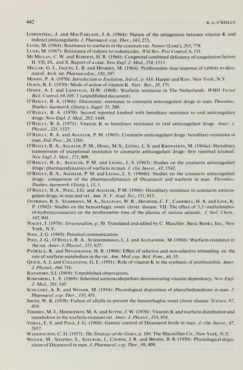 442 R. A. O'REILLY Lowenthal, J. and MacFarlane, J. A. (1964): Nature of the antagonism between vitamin К and indirect anticoagulants. J. Pharmacol, exp. Ther., 143, 273. Lund, M. (1964): Resistance to warfarin in the common rat. Nature (Lond.), 203, 778. Lund, M. (1967): Resistance of rodents to rodenticides. Wld Rev. Pest Control, 6,131. McMillan, C. W. and Roberts, H. R. (1966): Congenital combined deficiency of coagulation factors n, VII, IX, and X. Report of a case. New Engl. J. Med., 274,1313. Millar, G. J., Jaques, L. B. and Henriet, M. (1964): Prothrombin time response of rabbits to dicu- marol. Arch. int. Pharmacodyn., 150, 197. Moody, P. A. (1970): Introduction to Evolution, 3rd ed., p. 416. Harper and Row, New York, N.Y. Olson, R. E. (1970): Mode of action of vitamin K. Nutr. Rev., 28,\1\. Ophof, A.J. and Laneveld, D.W. (1968): Warfarin resistance in The Netherlands. WHO Vector Biol. Control, 68! 109,1 (unpublished document). O'Reilly, R. A. (1966): Discussion: resistance to coumarin anticoagulant drugs in man. Thrombos. Diathes. haemorrh. {Stuttg.), Suppl. 21, 280. O'Reilly, R. A. (1970): Second reported kindred with hereditary resistance to oral anticoagulant drugs. New Engl. J. Med., 282, 1448. O'Reilly, R. A. (1971): Vitamin К in hereditary resistance to oral anticoagulant drugs. Amer. J. Physiol., 221, 1327. O'Reilly, R. A. and Aggeler, P. M. (1965): Coumarin anticoagulant drugs: hereditary resistance in man. Fed. Proc., 24,1266. O'Reilly, R. A., Aggeler, P. M., Hoag, M. S., Leong, L. S. and Kropatkin, M. (1964a): Hereditary transmission of exceptional resistance to coumarin anticoagulant drugs: first reported kindred. New Engl. J. Med., 271, 809. O'Reilly, R. A., Aggeler, P.M. and Leong, L. S. (1963): Studies on the coumarin anticoagulant drugs: pharmacodynamics of warfarin in man. J. din. Invest., 42,1542. O'Reilly, R. A., Aggeler, P. M. and Leong, L. S. (19646): Studies on the coumarin anticoagulant drugs: comparison of the pharmacodynamics of Dicumarol and warfarin in man. Thrombos. Diathes. haemorrh. (Stuttg.), 11, 1. O'Reilly, R.A., Pool, J.G. and Aggeler, P.M. (1968): Hereditary resistance to coumarin anticoa¬ gulant drugs, in man and rat. Ann. N. Y. Acad. Sci., 151, 913. Overman, R. S., Stahmann, M. A., Sullivan, W. R., Heubner, C. F., Campbell, H. A. and Link, K. P. (1942): Studies on the hemorrhagic sweet clover disease. VIL The effect of 3,3'-methylenebis- (4-hydroxycoumarin) on the prothrombin time of the plasma of various animals. J. biol. Chem., 142,941. Piaget, J. (1970): Structuralism, p. 50. Translated and edited by C. Maschler. Basic Books, Inc., New York, N.Y. Pool, J. G. (1969): Personal communication. Pool, J. G., O'Reilly, R. A., Schneiderman, L. J. and Alexander, M. (1968): Warfarin resistance in the rat. Amer. J. Physiol., 215, 627. Pyörälä, к. and Nevanlinna, H. R. (1968): Effect of selective and non-selective inbreeding on the rate of warfarin metabolism in the rat. Ann. Med. exp. Biol. Fenn., 46, 35. Quick, A. J. and Collentine, G. E. (1951): Role of vitamin К in the synthesis of prothrombin. Amer. J. Physiol., 164, 716. Rapaport, S.I. (1969): Unpublished observations. Rosenberg, L. E. (1969): Inherited aminoacidopathies demonstrating vitamin dependency. New Engl. J. Med., 281,145. ScHULERT, A. R. and Weiner, M. (1954): Physiological disposition of phenylindanedione in man. J. Pharmacol. exp. Ther., 110, 451. Smith, W. K. (1938): Failure of alfalfa to prevent the hemorrhaghic sweet clover disease. Science, 87, 419. Thierry, M. J., Hermodson, M. A. and Suttie,J. W. (1970): Vitamin К and warfarin distribution and metabolism in the warfarin-resistant rat. Amer. J. Physiol., 219, 854. Vesell, E. S. and Page, J. G. (1968): Genetic control of Dicumarol levels in man. J. din. Invest., 47, 2651. Waddington, C. H.(1957): The Strategy of the Genes, x). 186.The Macmillan Co., New York, N.Y. Weiner, M., Shapiro, S., Axelrod, J., Cooper, J. R. and Brodie, B. B. (1950): Physiological dispo¬ sition of Dicumarol in man. J. Pharmacol. exp. Ther., 99, 409.