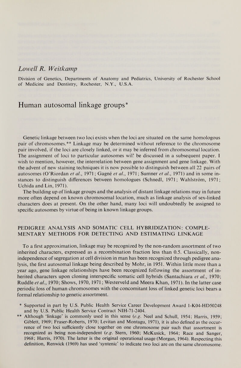 Lowell R. Weitkamp Division of Genetics, Departments of Anatomy and Pediatrics, University of Rochester School of Medicine and Dentistry, Rochester, N.Y., U.S.A. Human autosomal linkage groups* Genetic linkage between two loci exists when the loci are situated on the same homologous pair of chromosomes.** Linkage may be determined without reference to the chromosome pair involved, if the loci are closely linked, or it may be inferred from chromosomal location. The assignment of loci to particular autosomes wil! be discussed in a subsequent paper. I wish to mention, however, the interrelation between gene assignment and gene linkage. With the advent of new staining techniques it is now possible to distinguish between all 22 pairs of autosomes (O'Riordan et al., 1971 ; Gagné et al., 1971 ; Sumner et al., 1971) and in some in¬ stances to distinguish diflferences between homologues (Schnedl, 1971; Wahlström, 1971; Uchida and Lin, 1971). The building up of linkage groups and the analysis of distant linkage relations may in future more often depend on known chromosomal location, much as linkage analysis of sex-linked characters does at present. On the other hand, many loci will undoubtedly be assigned to specific autosomes by virtue of being in known linkage groups. PEDIGREE ANALYSIS AND SOMATIC CELL HYBRIDIZATION: COMPLE¬ MENTARY METHODS FOR DETECTING AND ESTIMATING LINKAGE To a first approximation, linkage may be recognized by the non-random assortment of two inherited characters, expressed as a recombination fraction less than 0.5. Classically, non- independence of segregation at cell division in man has been recognized through pedigree ana¬ lysis, the first autosomal linkage being described by Möhr, in 1951. Within little more than a year ago, gene linkage relationships have been recognized following the assortment of in¬ herited characters upon cloning interspecific somatic cell hybrids (Santachiara et al., 1970; Ruddle et al., 1970; Shows, 1970,1971 ; Westerveid and Meera Khan, 1971). In the latter case periodic loss of human chromosomes with the concomitant loss of linked genetic loci bears a formal relationship to genetic assortment. * Supported in part by U.S. Public Health Service Career Development Award 1-K04-HD50248 and by U.S. Public Health Service Contract NIH-7I-2404. ** Although 'linkage' is commonly used in this sense (e.g. Neel and Schull, 1954; Harris, 1959; Giblett, 1969; Fraser-Roberts, 1970; Levitan and Montagu, 1971), it is also defined as the occur¬ rence of two loci sufficiently close together on one chromosome pair such that assortment is recognized as being non-independent {e.g. Stern, 1960; McKusick, 1964; Race and Sanger, 1968; Harris, 1970). The latter is the original operational usage (Morgan, 1964). Respecting this definition, Renwick (1969) has used 'syntenic' to indicate two loci are on the same chromosome.