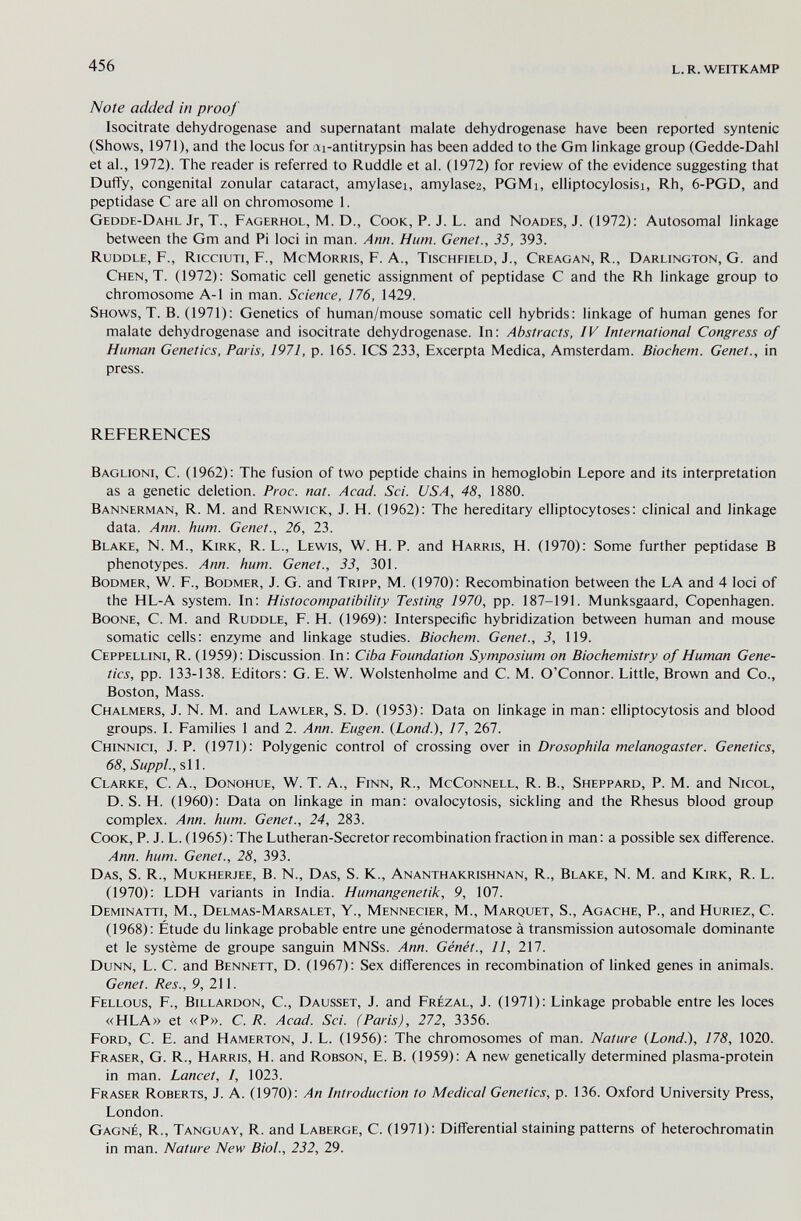 456 l.r. weitkamp Note added in proof Isocitrate dehydrogenase and supernatant malate dehydrogenase have been reported syntenic (Shows, 1971), and the locus for ai-antitrypsin has been added to the Gm linkage group (Gedde-Dahl et al., 1972). The reader is referred to Ruddle et al. (1972) for review of the evidence suggesting that Duffy, congenital zonular cataract, amylasei, amylase2, PGMi, elliptocylosisi, Rh, 6-PGD, and peptidase С are all on chromosome 1. Gedde-Dahl Jr, T., Fagerhol, M. D., Cook, P. J. L. and Noades, J. (1972): Autosomal linkage between the Gm and Pi loci in man. Ann. Hum. Genet., 35, 393. Ruddle, F., Ricciuti, F., McMorris, F. A., Tischfield, J., Creagan, R., Darlington, G. and Chen, T. (1972): Somatic cell genetic assignment of peptidase С and the Rh linkage group to chromosome A-1 in man. Science, 176, 1429. Shows, T. B. (1971); Genetics of human/mouse somatic cell hybrids: linkage of human genes for malate dehydrogenase and isocitrate dehydrogenase. In: Abstracts, IV International Congress of Human Genetics, Paris, 1971, p. 165. ICS 233, Excerpta Medica, Amsterdam. Biochem. Genet., in press. references Baglioni, C. (1962): The fusion of two peptide chains in hemoglobin Lepore and its interpretation as a genetic deletion. Proc. nat. Acad. Sci. USA, 48, 1880. Bannerman, R. M. and Renwick, J. H. (1962): The hereditary elliptocytoses: clinical and linkage data. Ann. hum. Genet., 26, 23. Blake, N. M., Kirk, R. L., Lewis, W. H. P. and Harris, H. (1970): Some further peptidase В phenotypes. Ann. hum. Genet., 33, 301. Bodmer, W. f., Bodmer, J. G. and Tripp, M. (1970): Recombination between the LA and 4 loci of the HL-A system. In: Histocompatibility Testing ¡970, pp. 187-191. Munksgaard, Copenhagen. Boone, C. M. and Ruddle, F. H. (1969): Interspecific hybridization between human and mouse somatic cells: enzyme and linkage studies. Biochem. Genet., 3, 119. Ceppellini, R. (1959): Discussion In: Ciba Foundation Symposium on Biochemistry of Human Gene¬ tics, pp. 133-138. Editors: G. E. W. Wolstenholme and C. M. O'Connor. Little, Brown and Co., Boston, Mass. Chalmers, J. N. M. and Lawler, S. D. (1953): Data on linkage in man: elliptocytosis and blood groups. I. Families 1 and 2. Ann. Eugen. {Land.), 17, 267. Chinnici, J. p. (1971): Polygenic control of crossing over in Drosophila melanogaster. Genetics, 68, Suppl., si 1. Clarke, C. A., Donohue, W. T. A., Finn, R., McConnell, R. В., Sheppard, P. M. and Nicol, D. S. H. (1960): Data on linkage in man: ovalocytosis, sickling and the Rhesus blood group complex. Ann. hum. Genet., 24, 283. Cook, P. J. L. (1965) : The Lutheran-Secretor recombination fraction in man : a possible sex difference. Ann. hum. Genet., 28, 393. Das, S. R., Mukherjee, B. N., Das, S. K., Ananthakrishnan, R., Blake, N. M. and Kirk, R. L. (1970): LDH variants in India. Humangenetik, 9, 107. Deminatti, M., Delmas-Marsalet, Y., Mennecier, M., Marquet, S., Agache, P., and Huriez, C. (1968): Étude du linkage probable entre une génodermatose à transmission autosomale dominante et le système de groupe sanguin MNSs. Ann. Génét., 11, 217. Dunn, L. C. and Bennett, D. (1967): Sex differences in recombination of linked genes in animals. Genet. Res., 9, 211. Fellous, f., Billardon, C., Dausset, J. and Frézal, J. (1971): Linkage probable entre les loces «HLA» et «P». С. R. Acad. Sci. (Paris), 272, 3356. Ford, С. E. and Hamerton, J. L. (1956): The chromosomes of man. Nature (Lond.), 178, 1020. Fraser, G. R., Harris, H. and Robson, E. B. (1959): A new genetically determined plasma-protein in man. Lancet, I, 1023. Eraser Roberts, J. A. (1970): An Introduction to Medical Genetics, p. 136. Oxford University Press, London. Gagné, R., Tanguay, R. and Laberge, C. (1971): Differential staining patterns of heterochromatin in man. Nature New Biol., 232, 29.