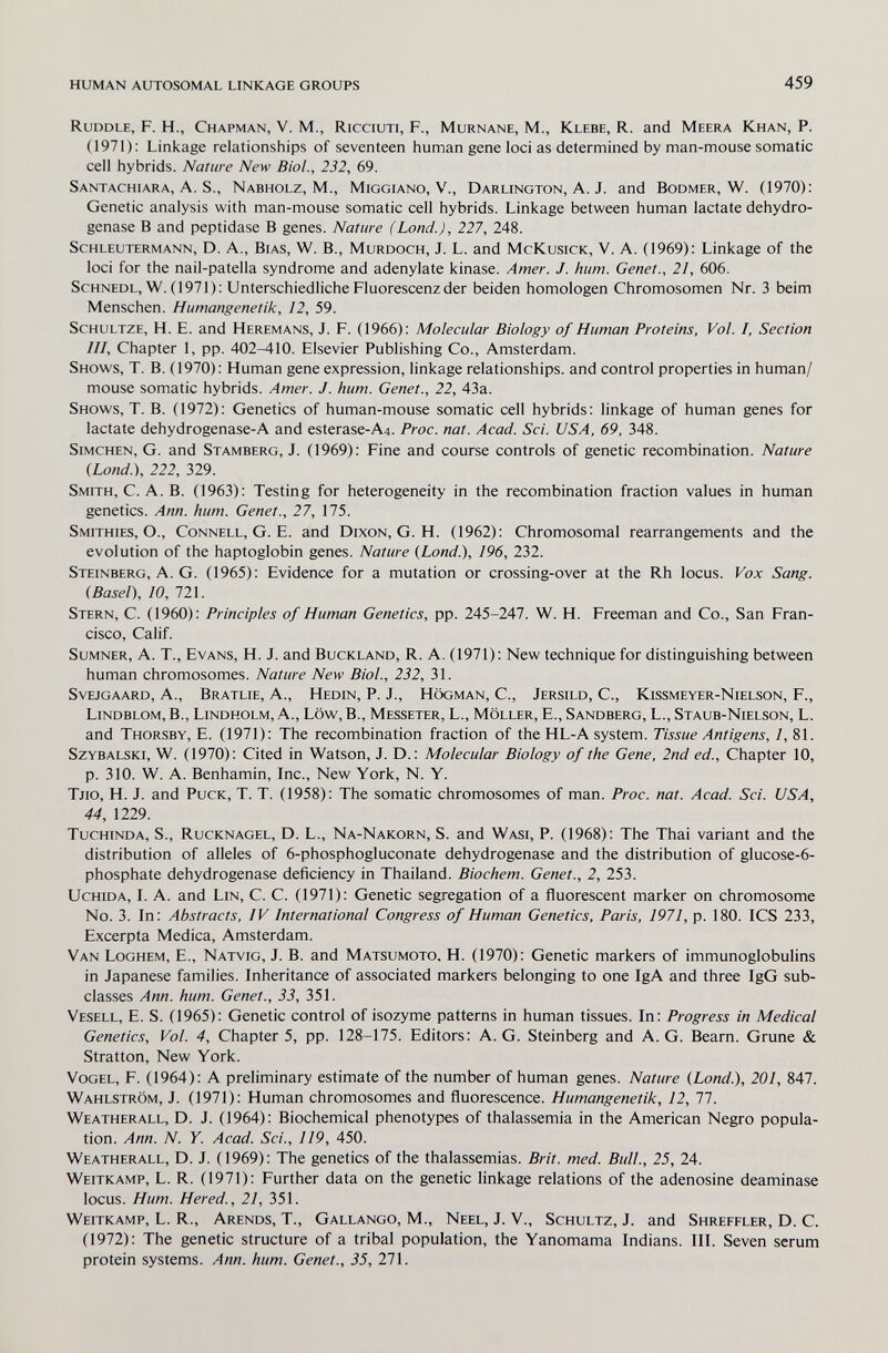 HUMAN AUTOSOMAL LINKAGE GROUPS 459 Ruddle, F. H., Chapman, V. M., Ricciuti, F., Murnane, M., Klebe, R. and Meera Khan, P. (1971): Linkage relationships of seventeen human gene loci as determined by man-mouse somatic cell hybrids. Nature New Biol., 232, 69. Santachiara, A. S., Nabholz, M., Miggiano, V., Darlington, A. J. and Bodmer, W. (1970): Genetic analysis with man-mouse somatic cell hybrids. Linkage between human lactate dehydro¬ genase В and peptidase В genes. Nature (Land.), 227, 248. Schleutermann, D. a.. Bias, W. В., Murdoch, J. L. and McKusick, V. a. (1969): Linkage of the loci for the nail-patella syndrome and adenylate kinase. Amer. J. hum. Genet., 21, 606. Schnedl, W. (1971): Unterschiedliche Fluorescenz der beiden homologen Chromosomen Nr. 3 beim Menschen. Humangenetik, 12, 59. Schultze, H. E. and Heremans, J. F. (1966): Molecular Biology of Human Proteins, Vol. 1, Section Hl, Chapter 1, pp. 402-410. Elsevier Publishing Co., Amsterdam. Shows, T. B. (1970): Human gene expression, linkage relationships, and control properties in human/ mouse somatic hybrids. Amer. J. hum. Genet., 22, 43a. Shows, T. B. (1972): Genetics of human-mouse somatic cell hybrids: linkage of human genes for lactate dehydrogenase-A and esterase-A4. Proc. nat. Acad. Sci. USA, 69, 348. simchen, G. and Stamberg, J. (1969): Fine and course controls of genetic recombination. Nature {Lond.'), 222, 329. Smith, C. A. B. (1963): Testing for heterogeneity in the recombination fraction values in human genetics. Ann. hum. Genet., 27, 175. Smithies, O., Connell, G. E. and Dixon, G. H. (1962): Chromosomal rearrangements and the evolution of the haptoglobin genes. Nature {Lond.), 196, 232. Steinberg, A. G. (1965): Evidence for a mutation or crossing-over at the Rh locus. Vox Sang. (Basel), 10, 721. Stern, C. (1960): Principles of Human Genetics, pp. 245-247. W. H. Freeman and Co., San Fran¬ cisco, Calif. Sumner, A. T., Evans, H. J. and Buckland, R. A. (1971): New technique for distinguishing between human chromosomes. Nature New Biol., 232, 31. SvEjGAARD, A., Bratlie, A., Hedin, P. J., högman, C., Jersild, C., Kissmeyer-Nielson, f., Lindblom, в., Lindholm, A., Low,В., Messeter, L., Möller, E., Sandberg, L., Staub-Nielson, L. and Thorsby, E. (1971): The recombination fraction of the HL-A system. Tissue Antigens, 1, 81. Szybalski, W. (1970): Cited in Watson, J. D.: Molecular Biology of the Gene, 2nd ed.. Chapter 10, p. 310. W. A. Benhamin, Inc., New York, N. Y. Tjio, H. J. and Puck, T. T. (1958): The somatic chromosomes of man. Proc. nat. Acad. Sci. USA, 44, 1229. TucHiNDA, S., Rucknagel, D. L., Na-Nakorn, S. and Wasi, P. (1968): The Thai variant and the distribution of alleles of 6-phosphogluconate dehydrogenase and the distribution of glucose-6- phosphate dehydrogenase deficiency in Thailand. Biochem. Genet., 2, 253. Uchida, L a. and Lin, C. C. (1971): Genetic segregation of a fluorescent marker on chromosome No. 3. In: Abstracts, IV International Congress of Human Genetics, Paris, 1971, p. 180. ICS 233, Excerpta Medica, Amsterdam. Van Loghem, E., Natvig, J. B. and Matsumoto, H. (1970): Genetic markers of immunoglobulins in Japanese families. Inheritance of associated markers belonging to one IgA and three IgG sub¬ classes Ann. hum. Genet., 33, 351. Vesell, E. S. (1965): Genetic control of isozyme patterns in human tissues. In: Progress in Medical Genetics, Vol. 4, Chapter 5, pp. 128-175. Editors: A. G. Steinberg and A. G. Beam. Grune & Stratton, New York. Vogel, F. (1964): A preliminary estimate of the number of human genes. Nature (Lond.), 201, 847. Wahlström, J. (1971): Human chromosomes and fluorescence. Humangenetik, 12, 77. Weatherall, D. J. (1964): Biochemical phenotypes of thalassemia in the American Negro popula¬ tion. Ann. N. Y. Acad. Sci., 119, 450. Weatherall, D. J. (1969): The genetics of the thalassemias. Brit. med. Bull., 25, 24. Weitkamp, L. R. (1971): Further data on the genetic linkage relations of the adenosine deaminase locus. Hum. Hered., 21, 351. Weitkamp, L. R., Arends, T., Gallango, M., Neel, J. V., Schultz, J. and Shreffler, D. C. (1972): The genetic structure of a tribal population, the Yanomama Indians. III. Seven serum protein systems. Ann. hum. Genet., 35, 271.