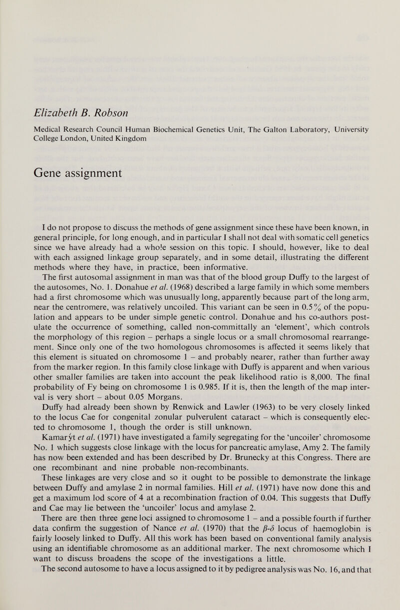 Elizabeth В. Robson Medical Research Council Human Biochemical Genetics Unit, The Galton Laboratory, University College London, United Kingdom Gene assignment I do not propose to discuss the methods of gene assignment since these have been known, in general principle, for long enough, and in particular I shall not deal with somatic cell genetics since we have already had a whole session on this topic. I should, however, like to deal with each assigned linkage group separately, and in some detail, illustrating the diflferent methods where they have, in practice, been informative. The first autosomal assignment in man was that of the blood group Duffy to the largest of the autosomes. No. 1. Donahue et al. (1968) described a large family in which some members had a first chromosome which was unusually long, apparently because part of the long arm, near the centromere, was relatively uncoiled. This variant can be seen in 0.5% of the popu¬ lation and appears to be under simple genetic control. Donahue and his co-authors post¬ ulate the occurrence of something, called non-committally an 'element', which controls the morphology of this region - perhaps a single locus or a small chromosomal rearrange¬ ment. Since only one of the two homologous chromosomes is affected it seems likely that this element is situated on chromosome 1 - and probably nearer, rather than further away from the marker region. In this family close linkage with Duffy is apparent and when various other smaller families are taken into account the peak likelihood ratio is 8,000. The final probability of Fy being on chromosome 1 is 0.985. If it is, then the length of the map inter¬ val is very short - about 0.05 Morgans. Duff'y had already been shown by Renwick and Lawler (1963) to be very closely linked to the locus Cae for congenital zonular pulverulent cataract - which is consequently elec¬ ted to chromosome 1, though the order is still unknown. Kamaryt et al. (1971) have investigated a family segregating for the 'uncoiler' chromosome No. 1 which suggests close linkage with the locus for pancreatic amylase. Amy 2. The family has now been extended and has been described by Dr. Brunecky at this Congress. There are one recombinant and nine probable non-recombinants. These linkages are very close and so it ought to be possible to demonstrate the linkage between Duffy and amylase 2 in normal families. Hill et al. (1971) have now done this and get a maximum lod score of 4 at a recombination fraction of 0.04. This suggests that Duff'y and Cae may lie between the 'uncoiler' locus and amylase 2. There are then three gene loci assigned to chromosome 1 - and a possible fourth if further data confirm the suggestion of Nance et al. (1970) that the ß-ö locus of haemoglobin is fairly loosely linked to Duffy. All this work has been based on conventional family analysis using an identifiable chromosome as an additional marker. The next chromosome which I want to discuss broadens the scope of the investigations a little. The second autosome to have a locus assigned to it by pedigree analysis was No. 16, and that