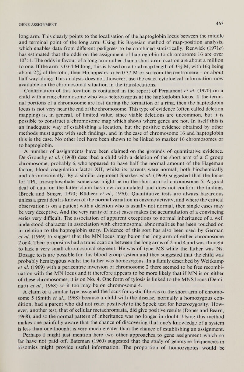 GENE ASSIGNMENT 463 long arm. This clearly points to the localisation of the haptoglobin locus between the middle and terminal point of the long arm. Using his Bayesian method of map-position analysis, which enables data from different pedigrees to be combined statistically, Renwick (1971ö) has estimated that the odds on the assignment of haptoglobin to chromosome 16 are over 10^ : 1. The odds in favour of a long arm rather than a short arm location are about a million to one. If the arm is 0.64 M long, this is based on a total map length of 33-} M, with 16q being about 2% of the total, then Hp appears to be 0.37 M or so from the centromere - or about half way along. This analysis does not, however, use the exact cytological information now available on the chromosomal situation in the translocations. Confirmation of this location is contained in the report of Pergament et al. (1970) on a child with a ring chromosome who was heterozygous at the haptoglobin locus. If the termi¬ nal portions of a chromosome are lost during the formation of a ring, then the haptoglobin locus is not very near the end of the chromosome. This type of evidence (often called deletion mapping) is, in general, of limited value, since viable deletions are uncommon, but it is possible to construct a chromosome map which shows where genes are not. In itself this is an inadequate way of establishing a location, but the positive evidence obtained by other methods must agree with such findings, and in the case of chromosome 16 and haptoglobin this is the case. No other loci have been shown to be linked to marker 16 chromosomes or to haptoglobin. A number of assignments have been claimed on the grounds of quantitative evidence. De Grouchy et al. (1968) described a child with a deletion of the short arm of a С group chromosome, probably 6, who appeared to have half the normal amount of the Hageman factor, blood coagulation factor XII, whilst its parents were normal, both biochemically and chromosomally. By a similar argument Sparkes et al. (1969) suggested that the locus for TPI, triosephosphate isomerase, might be on the short arm of chromosome 5. A good deal of data on the latter claim has now accumulated and does not confirm the findings (Brock and Singer, 1970; Rüdiger et al., 1970). Quantitative tests are always hazardous unless a great deal is known of the normal variation in enzyme activity, and where the critical observation is on a patient with a deletion who is usually not normal, then single cases may be very deceptive. And the very rarity of most cases makes the accumulation of a convincing series very difficult. The association of apparent exceptions to normal inheritance of a well understood character in association with chromosomal abnormalities has been touched on in relation to the haptoglobin story. Evidence of this sort has also been used by German et al. (1969) to suggest that the MN locus may be on the long arm of either chromosome 2 or 4. Their propositus had a translocation between the long arms of 2 and 4 and was thought to lack a very small chromosomal segment. He was of type MS while the father was Ns. Dosage tests are possible for this blood group system and they suggested that the child was probably hemizygous whilst the father was homozygous. In a family described by Weitkamp et al. (1969) with a pericentric inversion of chromosome 2 there seemed to be free recombi¬ nation with the MN locus and it therefore appears to be more likely that if MN is on either of these chromosomes, it is on No. 4. One form of tylosis is linked to the MNS locus (Demi- natti et al., 1968) so it too may be on chromosome 4. A claim of a similar type assigned the locus for cystic fibrosis to the short arm of chromo¬ some 5 (Smith et al., 1968) because a child with the disease, normally a homozygous con¬ dition, had a parent who did not react positively to the Spöck test for heterozygosity. How¬ ever, another test, that of cellular metachromasia, did give positive results (Danes and Beam, 1968), and so the normal pattern of inheritance was no longer in doubt. Using this method makes one painfully aware that the chance of discovering that one's knowledge of a system is less than one thought is very much greater than the chance of establishing an assignment. Perhaps I might just mention here two other approaches to gene assignment which so far have not paid off. Bateman (1960) suggested that the study of genotype frequencies in trisomies might provide useful information. The proportion of homozygotes would be