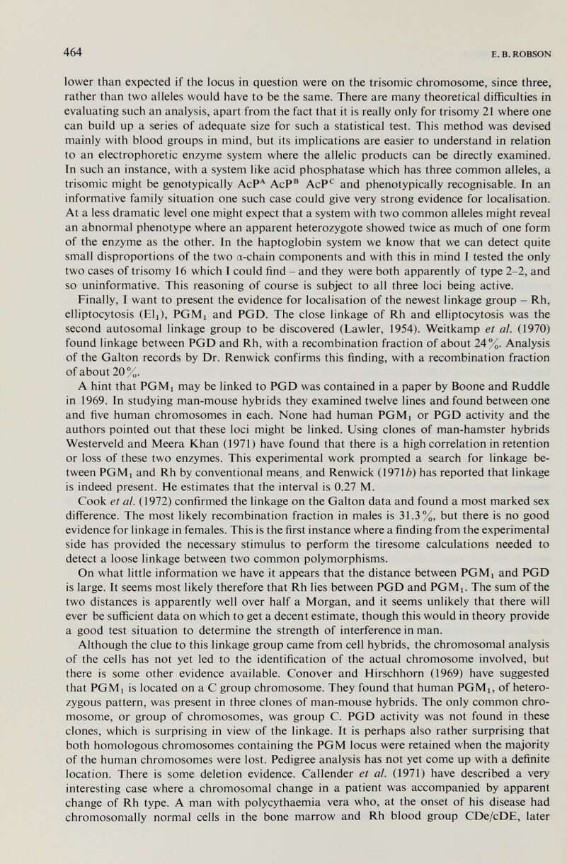 464 E. В. ROBSON lower than expected if the locus in question were on the trisomie chromosome, since three, rather than two alleles would have to be the same. There are many theoretical difficulties in evaluating such an analysis, apart from the fact that it is really only for trisomy 21 where one can build up a series of adequate size for such a statistical test. This method was devised mainly with blood groups in mind, but its implications are easier to understand in relation to an electrophoretic enzyme system where the allelic products can be directly examined. In such an instance, with a system like acid phosphatase which has three common alleles, a trisomie might be genotypically AcP'^ AcP® AcP*^ and phenotypically recognisable. In an informative family situation one such case could give very strong evidence for localisation. At a less dramatic level one might expect that a system with two common alleles might reveal an abnormal phenotype where an apparent heterozygote showed twice as much of one form of the enzyme as the other. In the haptoglobin system we know that we can detect quite small disproportions of the two a-chain components and with this in mind I tested the only two cases of trisomy 16 which I could find - and they were both apparently of type 2-2, and so uninformative. This reasoning of course is subject to all three loci being active. Finally, I want to present the evidence for localisation of the newest linkage group - Rh, elliptocytosis (Ell), PGMi and PGD. The close linkage of Rh and elliptocytosis was the second autosomal linkage group to be discovered (Lawler, 1954). Weitkamp et al. (1970) found linkage between PGD and Rh, with a recombination fraction of about 24%. Analysis of the Galton records by Dr. Renwick confirms this finding, with a recombination fraction of about 20%. A hint that PGMi may be linked to PGD was contained in a paper by Boone and Ruddle in 1969. In studying man-mouse hybiids they examined twelve lines and found between one and five human chromosomes in each. None had human PGMi or PGD activity and the authors pointed out that these loci might be linked. Using clones of man-hamster hybrids Westerveld and Meera Khan (1971) have found that there is a high correlation in retention or loss of these two enzymes. This experimental work prompted a search for linkage be¬ tween PGMi and Rh by conventional means, and Renwick (19716) has reported that linkage is indeed present. He estimates that the interval is 0.27 M. Cook et al. (1972) confirmed the linkage on the Galton data and found a most marked sex difierence. The most likely recombination fraction in males is 31.3%, but there is no good evidence for linkage in females. This is the first instance where a finding from the experimental side has provided the necessary stimulus to perform the tiresome calculations needed to detect a loose linkage between two common polymorphisms. On what little information we have it appears that the distance between PGMi and PGD is large. It seems most likely therefore that Rh lies between PGD and PGMi. The sum of the two distances is apparently well over half a Morgan, and it seems unlikely that there will ever be sufficient data on which to get a decent estimate, though this would in theory provide a good test situation to determine the strength of interference in man. Although the clue to this linkage group came from cell hybrids, the chromosomal analysis of the cells has not yet led to the identification of the actual chromosome involved, but there is some other evidence available. Conover and Hirschhorn (1969) have suggested that PGMi is located on a С group chromosome. They found that human PGMi, of hetero¬ zygous pattern, was present in three clones of man-mouse hybrids. The only common chro¬ mosome, or group of chromosomes, was group C. PGD activity was not found in these clones, which is surprising in view of the linkage. It is perhaps also rather surprising that both homologous chromosomes containing the PGM locus were retained when the majority of the human chromosomes were lost. Pedigree analysis has not yet come up with a definite location. There is some deletion evidence. Callender et al. (1971) have described a very interesting case where a chromosomal change in a patient was accompanied by apparent change of Rh type. A man with polycythaemia vera who, at the onset of his disease had chromosomally normal cells in the bone marrow and Rh blood group CDe/cDE, later