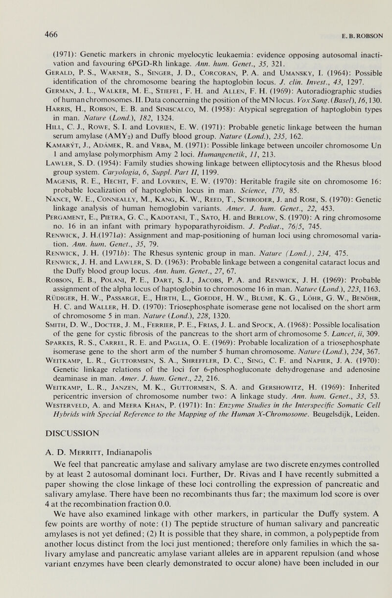 466 e. в. robson (1971); Genetic markers in chronic myelocytic leukaemia: evidence opposing autosomal inacti- vation and favouring 6PGD-Rh linkage. Ann. hum. Genet., 35, 321. Gerald, P. S., Warner, S., Singer, J. D., Corcoran, P. A. and Umansky, I. (1964); Possible identification of the chromosome bearing the haptoglobin locus. J. din. Invest., 43, 1297. German, J. L., Walker, M. E., Stiepel, F. H. and Allen, F. H. (1969): Autoradiographic studies of human chromosomes. II. Data concerning the position of the M N locus. Vox Sang. (Basel), 16,130. Harris, H., Robson, E. B. and Siniscalco, M. (1958); Atypical segregation of haptoglobin types in man. Nature (Lond.), 182, 1324. Hill, C. J., Rowe, S. I. and Lovrien, E. W. (1971): Probable genetic linkage between the human serum amylase (AMY2) and Duffy blood group. Nature (Lond.), 235, 162. Kamaryt, J., Adámek, R. and Vrba, M. (1971): Possible linkage between uncoiler chromosome Un 1 and amylase polymorphism Amy 2 loci. Humangenetik, 11, 213. Lawler, S. D. (1954): Family studies showing linkage between elliptocytosis and the Rhesus blood group system. Caryologia, 6, Suppl. Part II, 1199. Magenis, R. е., Hecht, F. and Lovrien, e. W. (1970): Heritable fragile site on chromosome 16: probable localization of haptoglobin locus in man. Science, 170, 85. Nance, W. E., Conneally, M., Kang, K. W., Reed, T., Schroder, J. and Rose, S. (1970): Genetic linkage analysis of human hemoglobin variants. Amer. J. hum. Genet., 22, 453. Pergament, E., Pietra, G. С., Kadotani, T., Sato, H. and Berlow, S. (1970): A ring chromosome no. 16 in an infant with primary hypoparathyroidism. J. Pediat., 7615, 745. Renwick, J. H.(1971a): Assignment and map-positioning of human loci using chromosomal varia¬ tion. Ann. hum. Genet., 35, 79. Renwick, J. H. (19716); The Rhesus syntenic group in man. Nature (Lond.), 234, 475. Renwick, J. H. and Lawler, S. D. (1963): Probable linkage between a congenital cataract locus and the Duffy blood group locus. Ann. hum. Genet., 27, 67. Robson, E. В., Polani, P.E., Dart, S. J., Jacobs, P.A. and Renwick, J. H. (1969): Probable assignment of the alpha locus of haptoglobin to chromosome 16 in man. Nature (Land.), 223, 1163. Rüdiger, H. W., Passarge, E., Hirth, L., Goedde, H. W., Blume, К. G., Lohr, G. W., Benöhr, H. С. and Waller, H. D. (1970): Triosephosphate isomerase gene not localised on the short arm of chromosome 5 in man. Nature (Land), 228, 1320. Smith, D. W., Docter, J. M., Ferrier, P. Е., Frías, J. L. and Spöck, A. (1968): Possible localisation of the gene for cystic fibrosis of the pancreas to the short arm of chromosome 5. Lancet, ii, 309. Sparkes, R. S., Carrel, R. E. and Paglia, О. E. (1969): Probable localization of a triosephosphate isomerase gene to the short arm of the number 5 human chromosome. Nature (Lond.), 224, 367. Weitkamp, L. R., Guttormsen, S. A., Shreefler, D. C., Sing, C. F. and Napier, J. A. (1970); Genetic linkage relations of the loci for 6-phosphogluconate dehydrogenase and adenosine deaminase in man. Amer. J. hum. Genet., 22, 216. Weitkamp, L. R., Janzen, M. K., Guttormsen, s.a. and Gershowitz, H. (1969): Inherited pericentric inversion of chromosome number two; a linkage study. Ann. hum. Genet., 33, 53. Westerveld, a. and Meera Khan, P. (1971): In; Enzyme Studies in the Interspecific Somatic Cell Hybrids with Special Reference to the Mapping of the Human X-Chromosome. Beugelsdijk, Leiden. DISCUSSION A. D. Merritt, Indianapolis We feel that pancreatic amylase and salivary amylase are two discrete enzymes controlled by at least 2 autosomal dominant loci. Further, Dr. Rivas and I have recently submitted a paper showing the close linkage of these loci controlling the expression of pancreatic and salivary amylase. There have been no recombinants thus far; the maximum lod score is over 4 at the recombination fraction 0.0. We have also examined linkage with other markers, in particular the Duffy system. A few points are worthy of note: (1) The peptide structure of human salivary and pancreatic amylases is not yet defined; (2) It is possible that they share, in common, a polypeptide from another locus distinct from the loci just mentioned; therefore only families in which the sa¬ livary amylase and pancreatic amylase variant alleles are in apparent repulsion (and whose variant enzymes have been clearly demonstrated to occur alone) have been included in our