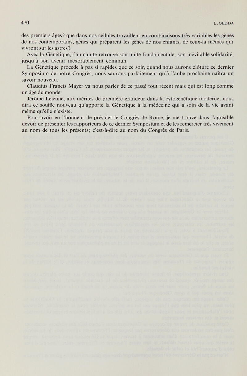 470 L. GEDDA des premiers âges? que dans nos cellules travaillent en combinaisons très variables les gènes de nos contemporains, gènes qui préparent les gènes de nos enfants, de ceux-là mêmes qui vivront sur les astres? Avec la Génétique, l'humanité retrouve son unité fondamentale, son inévitable solidarité, jusqu'à son avenir inexorablement commun. La Génétique procède à pas si rapides que ce soir, quand nous aurons clôturé ce dernier Symposium de notre Congrès, nous saurons parfaitement qu'à l'aube prochaine naîtra un savoir nouveau. Claudius Francis Mayer va nous parler de ce passé tout récent mais qui est long comme un âge du monde. Jérôme Lejeune, aux mérites de première grandeur dans la cytogénétique moderne, nous dira ce souffle nouveau qu'apporte la Génétique à la médecine qui a soin de la vie avant même qu'elle n'existe. Pour avoir eu l'honneur de présider le Congrès de Rome, je me trouve dans l'agréable devoir de présenter les rapporteurs de ce dernier Symposium et de les remercier très vivement au nom de tous les présents; c'est-à-dire au nom du Congrès de Paris.